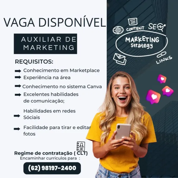 VAGA DISPONIVEL

AUXILIAR DE MARKETING

strategy

MARKETING

 

REQUISITOS:

= Conhecimento em Marketplace
=> Experiéncia na area
=> Conhecimento no sistema Canva

mp Excelentes habilidades
de comunicagao;

Habilidades em redes
= Sociais

m= Facilidade para tirar e editar _
fotos i

Regime de contratag¢ao ( CLT)
Encaminhar curriculos para : VAGA DISPONIVEL

AUXILIAR DE Ta Sau
MARKETING Strategy

REQUISITOS:

mp Conhecimento em Marketplace
=> Experiéncia na area
™=> Conhecimento no sistema Canva
mp Excelentes habilidades
de comunica¢ao;
Habilidades em redes
™ Sociais

m Facilidade para tirar e editar
fotos

 

 

Regime de contratagao ( CLT)
Encaminhar curriculos para : VAGA DISPONIVEL

AUXILIAR DE NVA ams

strategy

MARKETING

 

REQUISITOS:

=p Conhecimento em Marketplace
=> Experiéncia na area

=> Conhecimento no sistema Canva

mp Excelentes habilidades
de comunicagao;

Habilidades em redes
= Sociais

m Facilidade para tirar e edita [
fotos

Regime de contratacao ( ea

Encaminhar ...