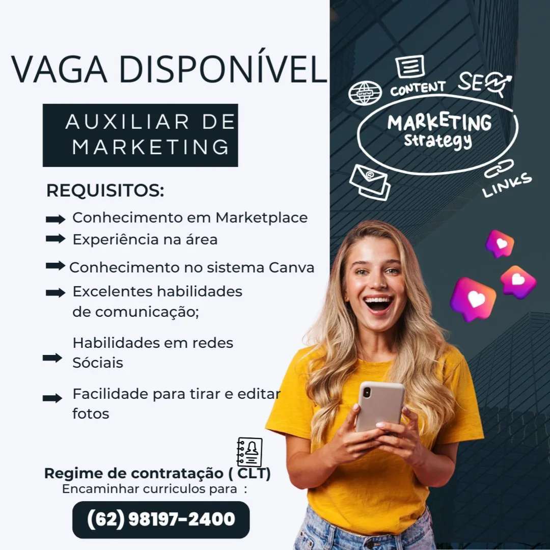 VAGA DISPONIVEL

AUXILIAR DE MARKETING

strategy

MARKETING

 

REQUISITOS:

= Conhecimento em Marketplace
=> Experiéncia na area
=> Conhecimento no sistema Canva

mp Excelentes habilidades
de comunicagao;

Habilidades em redes
= Sociais

m= Facilidade para tirar e editar _
fotos i

Regime de contratag¢ao ( CLT)
Encaminhar curriculos para : VAGA DISPONIVEL

AUXILIAR DE Ta Sau
MARKETING Strategy

REQUISITOS:

mp Conhecimento em Marketplace
=> Experiéncia na area
™=> Conhecimento no sistema Canva
mp Excelentes habilidades
de comunica¢ao;
Habilidades em redes
™ Sociais

m Facilidade para tirar e editar
fotos

 

 

Regime de contratagao ( CLT)
Encaminhar curriculos para : VAGA DISPONIVEL

AUXILIAR DE NVA ams

strategy

MARKETING

 

REQUISITOS:

=p Conhecimento em Marketplace
=> Experiéncia na area

=> Conhecimento no sistema Canva

mp Excelentes habilidades
de comunicagao;

Habilidades em redes
= Sociais

m Facilidade para tirar e edita [
fotos

Regime de contratacao ( ea

Encaminhar curriculos para : VAGA DISPONIVEL

AUXILIAR DE MARKETING
MARKETING Strategy

REQUISITOS:

mp Conhecimento em Marketplace
=> Experiéncia na area
=> Conhecimento no sistema Canva
mp Excelentes habilidades
de comunicag¢ao;
Habilidades em redes
™ Sociais

mp Facilidade para tirar e editar
fotos

 

 

Regime de contratagao ( CLT)
Encaminhar curriculos para :

| VAGA DISPONIVEL

AUXILIAR DE NVA aa

SIE)

MARKETING

 

REQUISITOS:

mp Conhecimento em Marketplace
=> Experiéncia na area
=> Conhecimento no sistema Canva

mp Excelentes habilidades
de comunicagao;

Habilidades em redes
™ Sociais

= Facilidade para tirar e edita |
fotos

Regime de contratagao ( CLT)
Encaminhar curriculos para : VAGA DISPONIVEL

AUXILIAR DE MARKETING
MARKETING at 2.)

REQUISITOS:

m= Conhecimento em Marketplace
=> Experiéncia na area
™=> Conhecimento no sistema Canva
mp Excelentes habilidades
de comunicag¢ao;
Habilidades em redes
™ Sociais

mp Facilidade para tirar e editar
fotos

 

 

Regime de contratagao ( CLT)
Encaminhar curriculos para : VAGA DISPONIVEL

AUXILIAR DE
Mian Ne

REQUISITOS:
m= Conhecimento em Marketplace
=> Experiéncia na area
=> Conhecimento no sistema Canva
mp Excelentes habilidades

de comunicagao;

Habilidades em redes
™ Sdciais

= Facilidade para tirar e edita
fotos

Regime de contratagao ( =

Encaminhar curriculos para :

(62) 98197-2400

 

as
se
CED

Sri

2 SEG

foe

TVA aac)
Strategy VAGA DISPONIVEL

AUXILIAR DE DV Soucy
MARKETING Strategy

REQUISITOS:

m= Conhecimento em Marketplace
= Experiéncia na area
™=> Conhecimento no sistema Canva
mp Excelentes habilidades
de comunicag¢ao;
Habilidades em redes
™ Sociais

m Facilidade para tirar e editar
fotos

 

a] BD
Regime de contratagao ( CLT)
Encaminhar curriculos para : VAGA DISPONI/VELie eee

AUXILIAR DE
MARKETING

     

NPS aN
SrA

cS oc

REQUISITOS: oe
m= Conhecimento em Marketplace
=> Experiéncia na area " ‘
™=> Conhecimento no sistema Canva ' -
= Excelentes habilidades 7 ~ oy

de comunicagao;

Habilidades em redes
™ Sociais

nee

= Facilidade para tirar e edita
fotos

Regime de contratagao ( a

Encaminhar curriculos para :

(62) 98197-2400 VAGA DISPONIVEL

AUXILIAR DE
MARKETING

REQUISITOS:

m= Conhecimento em Marketplace
= Experiéncia na area

aaa Cd
Sttategy

 

=> Conhecimento no sistema Canva
mp Excelentes habilidades
de comunicag¢ao;
Habilidades em redes
™ Sociais

m Facilidade para tirar e editar
fotos

 

ba

Regime de contratagao ( CLT)
Encaminhar curriculos para :

Sy