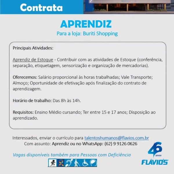 APRENDIZ

Para a loja: Buriti Shopping
(~ >)

Principais Atividades:

 

Aprendiz de Estoque - Contribuir com as atividades de Estoque (conferéncia,
separacao, etiquetagem, sensorizacao e organizagao de mercadorias).

Oferecemos: Saldrio proporcional as horas trabalhadas; Vale Transporte;
Almoco; Oportunidade de efetivacdo apds finalizagdo do contrato de
aprendizagem.

Hordrio de trabalho: Das 8h as 14h.

Requisitos: Ensino Médio cursando; Ter entre 15 e 17 anos; Disposicao ao
aprendizado.

 

Interessados, enviar o curriculo para talentoshumanos@flavios.com.br
Com assunto: Aprendiz ou no WhatsApp: (62) 9 9126 0626 4

 

Vagas disponiveis também para Pessoas com Deficiéncia

FLAVIOS Contrata

 

APRENDIZ

Para a loja: Buriti Shopping

 

\

Principais Atividades:

Aprendiz de Estoque - Contribuir com as atividades de Estoque (conferéncia,
separacao, etiquetagem, sensorizacdo e organizagdo de mercadorias).

Oferecemos: Salario proporcional as horas trabalhadas; Vale Transporte;
Almog...