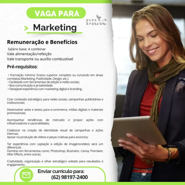 > Marketing —

Remuneracao e Beneficios

Saldrio base: A combinar
Vale alimentagao/refeicao
Vale transporte ou auxilio combustivel

Pré-requisitos:

   
 
 
 
 
 
 
 
 
  
 
 
  

* Formagdo minima: Ensino superior completo ou cursando em areas
correlatas (Marketing, Publicidade, Design, etc.)

+ Facilidade com ferramentas de edicao e redes sociais;

+ Boa comunicagao e proatividade;

+ Desejavel experiéncia com marketing digital e branding,

Criar contetido estratégico para redes saciais, campanhas publicitarias e
institucionais;

Desenvolver artes e textos para e-commerce, midias digitais e materiais
promocionais;

Acompanhar tendéncias de mercado e propor acées com
influenciadores e sazonalidades;

Colaborar na criagdo de identidade visual de campanhas e acdes
internas;
Apoiar na produgdo de videos e pecas criativas para antincios;

Ter experiéncia com captagdo e edigéo de imagens/videos sera um
diferencia;

Dominio em ferramentas como: Photoshop, Illustrator, Canva, Premiere,
Af...