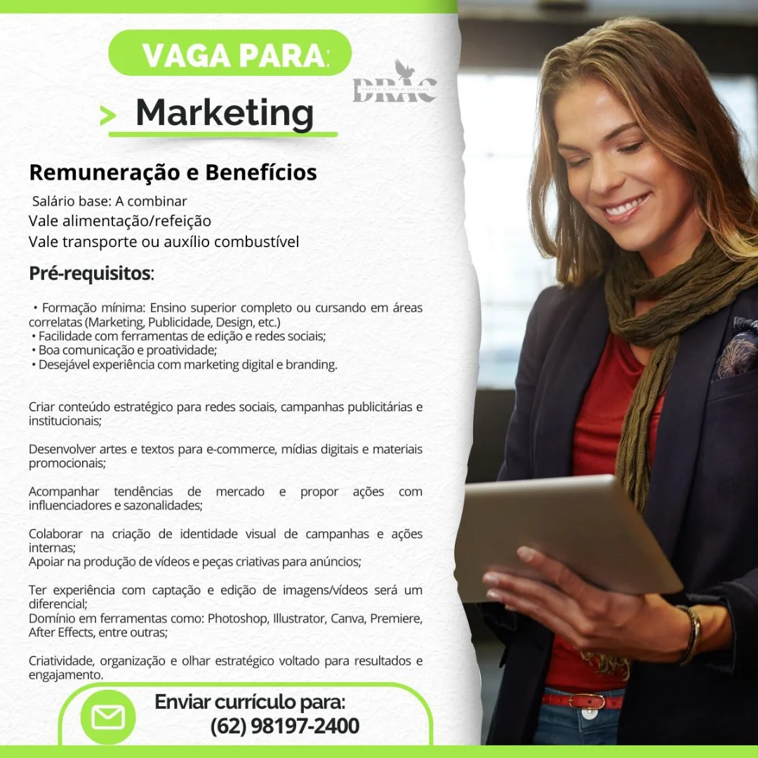 > Marketing —

Remuneracao e Beneficios

Saldrio base: A combinar
Vale alimentagao/refeicao
Vale transporte ou auxilio combustivel

Pré-requisitos:

   
 
 
 
 
 
 
 
 
  
 
 
  

* Formagdo minima: Ensino superior completo ou cursando em areas
correlatas (Marketing, Publicidade, Design, etc.)

+ Facilidade com ferramentas de edicao e redes sociais;

+ Boa comunicagao e proatividade;

+ Desejavel experiéncia com marketing digital e branding,

Criar contetido estratégico para redes saciais, campanhas publicitarias e
institucionais;

Desenvolver artes e textos para e-commerce, midias digitais e materiais
promocionais;

Acompanhar tendéncias de mercado e propor acées com
influenciadores e sazonalidades;

Colaborar na criagdo de identidade visual de campanhas e acdes
internas;
Apoiar na produgdo de videos e pecas criativas para antincios;

Ter experiéncia com captagdo e edigéo de imagens/videos sera um
diferencia;

Dominio em ferramentas como: Photoshop, Illustrator, Canva, Premiere,
After Effects, entre outras;

Criatividade, organizagéo e olhar estratégico voltado para resultados e
engajamento.

f Enviar curriculo para:
: (62) 98197-2400 Marketing

Remuneragao e Beneficios

Salario base: A combinar
Vale alimentacao/refeicao
Vale transporte ou auxilio combustivel

Pré-requisitos:

+ Formagao minima: Ensino superior completo ou cursando em areas
correlatas (Marketing, Publicidade, Design, etc.)

+ Facilidade com ferramentas de edicdo e redes sociais;

+ Boa comunicacao e proatividade;

* Desejavel experiéncia com marketing digital e branding.

Criar contetido estratégico para redes sociais, campanhas publicitarias e
institucionais;

Desenvolver artes e textos para e-commerce, midias digitais e materiais
promocionais;

Acompanhar tendéncias de mercado e propor acgédes com
influenciadores e sazonalidades;

Colaborar na criacdo de identidade visual de campanhas e aces
internas;
Apoiar na producdo de videos e pecas criativas para anuncios;

Ter experiéncia com captagdo e edicao de imagens/videos sera um
diferencial;

Dominio em ferramentas como: Photoshop, Illustrator, Canva, Premiere,
After Effects, entre outras;

Criatividade, organizac3o e olhar estratégico voltado para resultados e
engajamento.

Enviar curriculo para:
(62) 98197-2400 Panta
Marketing , FR

Remuneracao e Beneficios

Salario base: A combinar
Vale alimentacgao/refeicao
Vale transporte ou auxilio combustivel

Pré-requisitos:

* Formagaéo minima: Ensino superior completo ou cursando em areas
correlatas (Marketing, Publicidade, Design, etc.)

* Facilidade com ferramentas de edicdo e redes sociais;

+ Boa comunicagao e proatividade;

= Desejavel experiéncia com marketing digital e branding.

Criar contetido estratégico para redes sociais, campanhas publicitarias e
institucionais;

Desenvolver artes e textos para e-commerce, midias digitais e materiais
promocionais;

Acompanhar tendéncias de mercado e propor acgées com
influenciadores e sazonalidades;

Colaborar na criagéo de identidade visual de campanhas e acées
internas;
Apoiar na produgao de videos e pecas criativas para antincios;

Ter experiéncia com captagdo e edigéo de imagens/videos sera um
diferencial;

Dominio em ferramentas como: Photoshop, Illustrator, Canva, Premiere,
After Effects, entre outras;

Criatividade, organizagao e olhar estratégico voltado para resultados e
engajamento.

4 » Enviar curriculo para:
<<) (62) 98197-2400 Marketing

Remuneragao e Beneficios

Salario base: A combinar
Vale alimentacgdo/refeicao
Vale transporte ou auxilio combustivel

Pré-requisitos:

+ Formagao minima: Ensino superior completo ou cursando em areas
correlatas (Marketing, Publicidade, Design, etc.)

+ Facilidade com ferramentas de edicdo e redes sociais;

+ Boa comunicagao e proatividade;

+ Desejavel experiéncia com marketing digital e branding.

Criar conteUdo estratégico para redes sociais, campanhas publicitarias e
institucionais;

Desenvolver artes e textos para e-commerce, midias digitais e materiais
promocionais;

Acompanhar tendéncias de mercado e propor acées com
influenciadores e sazonalidades;

Colaborar na criacdo de identidade visual de campanhas e acées
internas;
Apoiar na produgdo de videos e pecas criativas para anuncios;

Ter experiéncia com captagéo e edicéo de imagens/videos sera um
diferencial;

Dominio em ferramentas como: Photoshop, Illustrator, Canva, Premiere,
After Effects, entre outras;

Criatividade, organizacéo e olhar estratégico voltado para resultados e
engajamento.

Enviar curriculo para:
(62) 98197-2400 ata

FAVS

Marketing

Remuneracao e Beneficios

Salario base: A combinar
Vale alimentagdo/refeicao
Vale transporte ou auxilio combustivel

Pré-requisitos:

* Formac&o minima: Ensino superior completo ou cursando em areas
correlatas (Marketing, Publicidade, Design, etc.)

+ Facilidade com ferramentas de edic&o e redes sociais;

+ Boa comunicacao e proatividade;

+ Desejavel experiéncia com marketing digital e branding.

Criar contetido estratégico para redes sociais, campanhas publicitarias e
institucionais;

Desenvolver artes e textos para e-commerce, midias digitais e materiais
promocionais;

Acompanhar tendéncias de mercado e propor acées com
influenciadores e sazonalidades;

Colaborar na criagéo de identidade visual de campanhas e acdes
internas;
Apoiar na produggo de videos e pecas criativas para antincios;

Ter experiéncia com captagdo e edigéo de imagens/ideos sera um
diferencial;

Dominio em ferramentas como: Photoshop, Illustrator, Canva, Premiere,
After Effects, entre outras;

Criatividade, organizacao e olhar estratégico voltado para resultados e
engajamento.

Enviar curriculo para:
(62) 98197-2400 Marketing

Remuneragao e Beneficios

Salario base: A combinar
Vale alimentacao/refeicao
Vale transporte ou auxilio combustivel

Pré-requisitos:

+ Formacdo minima: Ensino superior completo ou cursando em areas
correlatas (Marketing, Publicidade, Design, etc.)

+ Facilidade com ferramentas de edicdo e redes sociais;

+ Boa comunicacao e proatividade;

* Desejavel experiéncia com marketing digital e branding.

Criar conteUdo estratégico para redes sociais, campanhas publicitarias e
institucionais;

Desenvolver artes e textos para e-commerce, midias digitais e materiais
promocionais;

Acompanhar tendéncias de mercado e propor ages com
influenciadores e sazonalidades;

Colaborar na criacéo de identidade visual de campanhas e acées
internas;
Apoiar na produgao de videos e pecas criativas para anuncios;

Ter experiéncia com captagéo e edicdo de imagens/videos sera um
diferencial;

Dominio em ferramentas como: Photoshop, Illustrator, Canva, Premiere,
After Effects, entre outras;

Criatividade, organizacdo e olhar estratégico voltado para resultados e
engajamento.

Enviar curriculo para:
(62) 98197-2400 VET \

> Marketing a

Remuneracao e Beneficios

Salario base: A combinar
Vale alimentagao/refeicdo
Vale transporte ou auxilio combustivel

Pré-requisitos:

* Formaggo minima: Ensino superior completo ou cursando em areas
correlatas (Marketing, Publicidade, Design, etc.)

+ Facilidade com ferramentas de edicZo e redes sociais;

+ Boa comunicacao e proatividade;

* Desejavel experiéncia com marketing digital e branding.

Criar contetido estratégico para redes sociais, campanhas publicitarias e
institucionais;

Desenvolver artes e textos para e-commerce, midias digitais e materiais
promocionais;

Acompanhar tendéncias de mercado e propor acées com
influenciadores e sazonalidades;

Colaborar na criagéo de identidade visual de campanhas e acées
internas;
Apoiar na produgdo de videos e pecas criativas para antincios;

Ter experiéncia com captacao e edigéo de imagens/videos sera um
diferencial;

Dominio em ferramentas como: Photoshop, Illustrator, Canva, Premiere,
After Effects, entre outras;

Criatividade, organizagao e olhar estratégico voltado para resultados e
engajamento.

 
 

Enviar curriculo para:
(62) 98197-2400 Marketing

Remuneragao e Beneficios

Salario base: A combinar
Vale alimentacao/refeicdo
Vale transporte ou auxilio combustivel

Pré-requisitos:

* Formagao minima: Ensino superior completo ou cursando em areas
correlatas (Marketing, Publicidade, Design, etc.)

+ Facilidade com ferramentas de edicdo e redes sociais;

+ Boa comunicacao e proatividade;

+ Desejavel experiéncia com marketing digital e branding.

Criar conteUdo estratégico para redes sociais, campanhas publicitarias e
institucionais;

Desenvolver artes e textos para e-commerce, midias digitais e materiais
promocionais;

Acompanhar tendéncias de mercado e propor ages com
influenciadores e sazonalidades;

Colaborar na criacgéo de identidade visual de campanhas e acées
internas;
Apoiar na producdo de videos e pecas criativas para anuincios;

Ter experiéncia com captagdo e edicdo de imagens/videos sera um
diferencial;

Dominio em ferramentas como: Photoshop, Illustrator, Canva, Premiere,
After Effects, entre outras;

Criatividade, organizacdo e olhar estratégico voltado para resultados e
engajamento.

Enviar curriculo para:
(62) 98197-2400 > Marketin

Remuneracao e Beneficios

Saldrio base: A combinar
Vale alimentagdo/refeiggo
Vale transporte ou auxilio combustivel

Pré-requisitos:

* Formacdo minima: Ensino superior completo ou cursando em areas
correlatas (Marketing, Publicidade, Design, etc.)

* Facilidade com ferramentas de edigao e redes sociais;

* Boa comunicagao e proatividade;

* Desejavel experiéncia com marketing digital e branding.

Criar contetido estratégico para redes sociais, campanhas publicitarias e
institucionais;

Desenvolver artes e textos para e-commerce, midias digitais e materiais
promocionais;

Acompanhar tendéncias de mercado e propor acées com
influenciadores e sazonalidades;

Colaborar na criacdo de identidade visual de campanhas e acoes
Intemmas;
Apoiar na producao de videos e pecas criativas para antincios;

Ter experiéncia com captag3o e edigao de imagensideos sera um
diferencial;

Dominio em ferramentas como: Photoshop, Illustrator, Carva, Premiere,
After Effects, entre outras;

Criatividade, organizagao e olhar estratégico voltado para resultados e
engajamento.

Enviar curriculo para:
(62) 98197-2400 Marketing

Remuneragao e Beneficios

Salario base: A combinar
Vale alimentagdo/refeicao
Vale transporte ou auxilio combustivel

Pré-requisitos:

+ Formagao minima: Ensino superior completo ou cursando em areas
correlatas (Marketing, Publicidade, Design, etc.)

+ Facilidade com ferramentas de edicdo e redes sociais;

* Boa comunica¢do e proatividade;

+ Desejavel experiéncia com marketing digital e branding.

Criar conteUdo estratégico para redes sociais, campanhas publicitarias e
institucionais;

Desenvolver artes e textos para e-commerce, midias digitais e materiais
promocionais;

Acompanhar tendéncias de mercado e propor agdes com
influenciadores e sazonalidades;

Colaborar na criacgéo de identidade visual de campanhas e acdes
internas;
Apoiar na produgao de videos e pecas criativas para antincios;

Ter experiéncia com captacao e edicdo de imagens/videos sera um
diferencial;

Dominio em ferramentas como: Photoshop, Illustrator, Canva, Premiere,
After Effects, entre outras;

Criatividade, organizacéo e olhar estratégico voltado para resultados e
engajamento.

Enviar curriculo para:
(62) 98197-2400