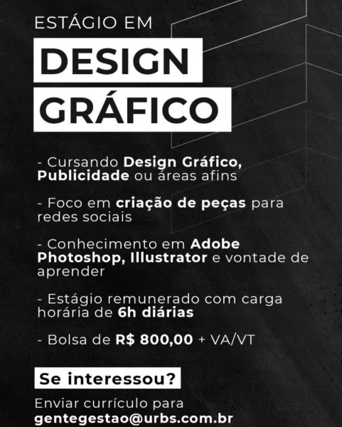 ESTAGIO EM

- Cursando Design Grafico,
Publicidade ou areas afins

 
 

- Foco em criagao de pegas para
redes sociais

- Conhecimento em Adobe
Photoshop, Illustrator e vontade de
aprender

- Estagio remunerado com carga
horaria de 6h diarias

- Bolsa de R$ 800,00 + VA/VT

Se interessou?

Enviar curriculo para
gentegestao@urbs.com.br va a
ESTAGIO EM —

 

- Cursando Design Grafico,
Publicidade ou areas afins

- Foco em criagao de pegas para
redes sociais

- Conhecimento em Adobe
Photoshop, Illustrator e vontade de
aprender

- Estagio remunerado com carga
horaria de 6h diarias

- Bolsa de R$ 800,00 + VA/VT

Se interessou?

Enviar curriculo para
gentegestao@urbs.com.br - Cursando Design Grafico,
Publicidade ou areas afins

 
 

- Foco em criagao de pegas para
redes socials

- Conhecimento em Adobe
Photoshop, Illustrator e vontade de
aprender

- Estagio remunerado com carga
horaria de 6h diarias

- Bolsa de R$ 800,00 + VA/VT

Se interessou?

Enviar curriculo para
gentegestao@urbs.com.br...