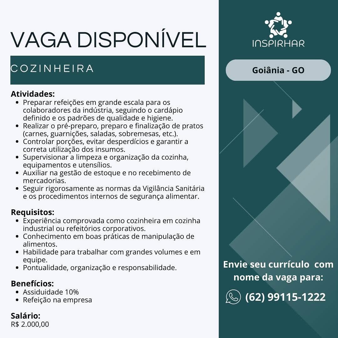 oe
a

VAGA DISPONIVEL eae

COZINHEIRA

 

Atividades:

® Preparar refeigdes em grande escala para os
colaboradores da industria, seguindo 0 cardapio
definido e os padres de qualidade e higiene.

* Realizar o pré-preparo, preparo e finalizacdo de pratos
(carnes, guarnic6es, saladas, sobremesas, etc.).

e Controlar porcées, evitar desperdicios e garantir a
correta utilizagdo dos insumos.

® Supervisionar a limpeza e organizagao da cozinha,
equipamentos e utensilios.

® Auxiliar na gestao de estoque e no recebimento de
mercadorias.

* Seguir rigorosamente as normas da Vigilancia Sanitaria
@ os procedimentos internos de seguranga alimentar.

Requisitos:
® Experiéncia comprovada como cozinheira em cozinha
industrial ou refeitérios corporativos.
© Conhecimento em boas praticas de manipulacdo de

alimentos,
* Habilidade para trabalhar com grandes volumes e em
. Pontuatidade, organizagao e responsabilidade. UTES tattoo
Beneficios: nome da vaga para:
= Releicdo na empresa (© (62) 99115-1222
Salario:

R$ 2,000,00 9
VAGA DISPONIVEL [ieee

COZINHEIRA

 

Atividades:

* Preparar refeigdes em grande escala para os
colaboradores da industria, seguindo 0 cardapio
definido e os padr6es de qualidade e higiene.

e Realizar o pré-preparo, preparo e finalizagdo de pratos
(carnes, guarnicées, saladas, sobremesas, etc.).

* Controlar porcgoes, evitar desperdicios e garantir a
correta utilizagao dos insumos.

* Supervisionar a limpeza e organizacdo da cozinha,
equipamentos e utensilios.

* Auxiliar na gestao de estoque e no recebimento de
mercadorias.

¢ Seguir rigorosamente as normas da Vigilancia Sanitaria
€ os procedimentos internos de seguranga alimentar.

Requisitos:
e Experiéncia comprovada como cozinheira em cozinha
industrial ou refeitérios corporativos.
* Conhecimento em boas praticas de manipulagdo de
alimentos.
* Habilidade para trabalhar com grandes volumes e em
equipe. A z
e Pontualidade, organizacao e responsabilidade. Envie seu curriculo com
_. nome da vaga para:
Beneficios: all

= Refeieao na empresa (© (62) 99115-1222

Salario:
R$ 2.000,00 ey
aa

VAGA DISPONIVEL meade

COZINHEIRA

 

Atividades:

® Preparar refeicdes em grande escala para os
colaboradores da industria, seguindo o cardapio
definido e os padrées de qualidade e higiene.

© Realizar o pré-preparo, preparo e finalizagdo de pratos
(carnes, guarnic6es, saladas, sobremesas, etc.).

© Controlar porcées, evitar desperdicios e garantir a
correta utilizagdo dos insumos.

® Supervisionar a limpeza e organizagdo da cozinha,
equipamentos e utensilios.

® Auxiliar na gestao de estoque e no recebimento de
mercadorias.

© Seguir rigorosamente as normas da Vigilancia Sanitaria
e 0s procedimentos internos de seguranca alimentar.

Requisitos:
® Experiéncia comprovada como cozinheira em cozinha
industrial ou refeitérios corporativos.
© Conhecimento em boas praticas de manipulacdo de
alimentos,
® Habilidade para trabalhar com grandes volumes e em

equipe. 5 -
* Pontualidade, organizagdo e responsabilidade. UTES aCe Cece
ENE ee le
Beneficios:
e Assiduidade 10%
* Refeicdo na empresa & (62) 99115-1222
Salario:

R$ 2.000,00 ey
a

VAGA DISPONIVEL esr

COZINHEIRA

 

Atividades:

© Preparar refeigdes em grande escala para os
colaboradores da industria, seguindo 0 cardapio
definido e os padres de qualidade e higiene.

* Realizar o pré-preparo, preparo e finalizacdo de pratos
(carnes, guarnicdes, saladas, sobremesas, etc.).

© Controlar porcées, evitar desperdicios e garantir a
correta utilizagdo dos insumos.

e Supervisionar a limpeza e organizacao da cozinha,
equipamentos e utensilios.

e Auxiliar na gestdo de estoque e no recebimento de
mercadorias.

¢ Seguir rigorosamente as normas da Vigilancia Sanitaria
e os procedimentos internos de seguranc¢a alimentar.

Requisitos:
e Experiéncia comprovada como cozinheira em cozinha
industrial ou refeitdrios corporativos.
e Conhecimento em boas praticas de manipulacdo de
alimentos.
e Habilidade para trabalhar com grandes volumes e em
equipe. A -
© Pontualidade, organizagdo e responsabilidade. Envie seu curriculo com
. nome da vaga para:
Beneficios: all

; Refoledo na empresa (© (62) 99115-1222

Salario:
R$ 2.000,00 ey
a

VAGA DISPONIVEL pean

COZINHEIRA

 

Atividades:

© Preparar refeicdes em grande escala para os
colaboradores da industria, seguindo o cardapio
definido e os padrées de qualidade e higiene.

© Realizar o pré-preparo, preparo e finalizagdo de pratos
(carnes, guarnicées, saladas, sobremesas, etc.).

© Controlar porcées, evitar desperdicios e garantir a
correta utilizagdo dos insumos.

* Supervisionar a limpeza e organizagao da cozinha,
equipamentos e utensilios.

® Auxiliar na gestdo de estoque e no recebimento de
mercadorias.

© Seguir rigorosamente as normas da Vigilancia Sanitaria
e 0s procedimentos internos de seguranga alimentar.

Requisitos:
© Experiéncia comprovada como cozinheira em cozinha
industrial ou refeitérios corporativos.
© Conhecimento em boas praticas de manipulacgdo de
alimentos.
© Habilidade para trabalhar com grandes volumes e em

° Pontualidade, organizagdo e responsabilidade. ESR dale tem
Beneficios: nome da vaga para:

ga nce lene (© (62) 99115-1222
Salario:

R$ 2.000,00 oe
ha

VAGA DISPONIVEL meee

COZINHEIRA

 

Atividades:

e Preparar refeigdes em grande escala para os
colaboradores da industria, seguindo 0 cardapio
definido e os padr6es de qualidade e higiene.

¢ Realizar o pré-preparo, preparo e finalizagdo de pratos
(carnes, guarnicdes, saladas, sobremesas, etc.).

© Controlar porcées, evitar desperdicios e garantir a
correta utilizagdo dos insumos.

¢ Supervisionar a limpeza e organizacao da cozinha,
equipamentos e utensilios.

¢ Auxiliar na gestdo de estoque e no recebimento de
mercadorias.

¢ Seguir rigorosamente as normas da Vigilancia Sanitaria
e os procedimentos internos de seguranc¢a alimentar.

Requisitos:
e Experiéncia comprovada como cozinheira em cozinha
industrial ou refeitérios corporativos.
¢ Conhecimento em boas praticas de manipulacdo de
alimentos.
¢ Habilidade para trabalhar com grandes volumes e em
equipe.

e Pontualidade, organizagdo e responsabilidade. Envie seu curriculo com

. nome da vaga para:
Beneficios: ad

Seize ae (© (62) 99115-1222

Salario:
R$ 2.000,00 : i a9
VAGA DISPONIVEL [iat

COZINHEIRA

 

Atividades:

© Preparar refeicdes em grande escala para os
colaboradores da industria, seguindo o cardapio
definido e os padrées de qualidade e higiene.

© Realizar o pré-preparo, preparo e finalizagdo de pratos
(carnes, guarnic6es, saladas, sobremesas, etc.).

© Controlar porcées, evitar desperdicios e garantir a
correta utilizagdo dos insumos.

© Supervisionar a limpeza e organizagao da cozinha,
equipamentos e utensilios.

* Auxiliar na gestao de estoque e no recebimento de
mercadorias.

© Seguir rigorosamente as normas da Vigilancia Sanitaria
@ 0S procedimentos internos de seguranga alimentar.

Requisitos:
« Experiéncia comprovada como cozinheira em cozinha
industrial ou refeitérios corporativos.
© Conhecimento em boas praticas de manipulacao de
alimentos.
© Habilidade para trabalhar com grandes volumes e em

. Fantaaitdade, organizaco e responsabilidade. Envie seu curriculo com
Beneficios: NTR tLe

 Roleisho na empresa (© (62) 99115-1222
Salario:

R$ 2.000,00 VAGA DISPONIVEL psatilat

COZINHEIRA

 

Atividades:

© Preparar refeigdes em grande escala para os
colaboradores da industria, seguindo 0 cardapio
definido e os padr6es de qualidade e higiene.

¢ Realizar o pré-preparo, preparo e finalizacgado de pratos
(carnes, guarnicées, saladas, sobremesas, etc.).

¢ Controlar porcées, evitar desperdicios e garantir a
correta utilizagdo dos insumos.

e Supervisionar a limpeza e organizagdo da cozinha,
equipamentos e utensilios.

* Auxiliar na gestdo de estoque e no recebimento de
mercadorias.

¢ Seguir rigorosamente as normas da Vigilancia Sanitaria
e os procedimentos internos de seguran¢a alimentar.

Requisitos:
© Experiéncia comprovada como cozinheira em cozinha
industrial ou refeitérios corporativos.
* Conhecimento em boas praticas de manipulagado de
alimentos.
© Habilidade para trabalhar com grandes volumes e em
equipe. A a
* Pontualidade, organizagdo e responsabilidade. ES Clb
. nome da vaga para:
Beneficios: BaP

> Refeieao na empresa (© (62) 99115-1222

Salario:
R$ 2.000,00 _. —" ee
VAGA DISPONIVEL meant

COZINHEIRA

 

Atividades:

« Preparar refeicdes em grande escala para os
colaboradores da industria, seguindo o cardapio
definido e os padrées de qualidade e higiene.

© Realizar o pré-preparo, preparo e finalizacao de pratos
(carnes, guarnic6es, saladas, sobremesas, etc.).

« Controlar porcées, evitar desperdicios e garantir a
correta utilizacdo dos insumos.

= Supervisionar a limpezae organizacgao da cozinha,
equipamentos e utensilios.

« Auxiliar na gestdo‘de estoque eno recebimento de
mercadorias.

© Sepuir rigorosamente as normas da Vigilancia Sanitaria
@ 05 procedimentos internos de seguranc¢a alimentar.

Requisitos:

« Experiéncia comprovada como cozinheira em cozinha
industrial ou refeitérios corporativos.

© Conhecimento em boas praticas de manipulacao de
alimentos.

« Habilidade para trabalhar com grandes volumesie em
equipe.

* Pontualidade, organizagao e responsabilidade.

Envie seu curriculo com
Cat Rte B

Beneficios:

« Assiduidade 10%
. ose ee (62) 99115-1222

Saldrio:
R$ 2.000,00 VAGA DISPONIVEL sata

COZINHEIRA

 

Atividades:

© Preparar refeigdes em grande escala para os
colaboradores da industria, seguindo o cardapio
definido e os padrées de qualidade e higiene.

° Realizar o pré-preparo, preparo e finalizagado de pratos
(carnes, guarnicées, saladas, sobremesas, etc.).

© Controlar porcées, evitar desperdicios e garantir a
correta utilizagdo dos insumos.

© Supervisionar a limpeza e organizagdo da cozinha,
equipamentos e utensilios.

* Auxiliar na gestao de estoque e no recebimento de
mercadorias.

© Seguir rigorosamente as normas da Vigilancia Sanitaria
e os procedimentos internos de seguranga alimentar.

Requisitos:
* Experiéncia comprovada como cozinheira em cozinha
industrial ou refeitérios corporativos.
* Conhecimento em boas praticas de manipulagado de

alimentos.
* Habilidade para trabalhar com grandes volumes e em _
° Pontualidade, organizagdo e responsabilidade. SNe aC [eat te
Bénéficios: nome da vaga para:
© Refeigdo na empresa (© (62) 99115-1222
Salario:

R$ 2.000,00