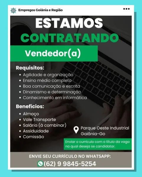 gS. Empregos Goiania e Regiao

ESTAMOS

Vendedor(a)

Requisitos:
e Agilidade e organizacao
e Ensino medio completo
¢ Boa comunicagao e escrita
¢ Dinamismo e determinagao
e Conhecimento em informatica

Beneficios:

e Almogo

e Vale Transporte

¢ Salario (4 combinar)
Assiduidade
Comissao

Parque Oeste Industrial
Goiania-Go

Enviar o curriculo com o titulo da vaga
na qual deseja se candidatar.

ENVIE SEU CURRICULO NO WHATSAPP:
© (62) 9 9845-5254 & Empregos Goiania e Regiao

ESTAMOS

Vendedor(a)

Xete TUES Coto
¢ Agilidade e organizagao
¢ Ensino médio completo
e Boa comunicagao e escrita
¢ Dinamismo e determinagao
* Conhecimento em informatica

Beneficios:

e Almoco

e Vale Transporte

e Saldrio (4 combinar)

e Assiduidade 9
Oxo} pal icicrele)

Parque Oeste Industrial
Goidnia-Go

Enviar 0 curriculo com 0 titulo da vaga
na qual deseja se candidatar. B- Empregos Goiania e Regiao

ESTAMOS

Vendedor(a)

Requisitos:
e Agilidade e organizacao
e Ensino medio completo
¢ Boa comunicacao e escrit...