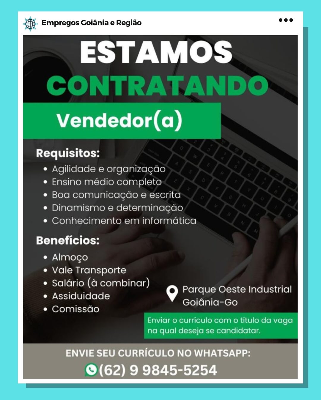 gS. Empregos Goiania e Regiao

ESTAMOS

Vendedor(a)

Requisitos:
e Agilidade e organizacao
e Ensino medio completo
¢ Boa comunicagao e escrita
¢ Dinamismo e determinagao
e Conhecimento em informatica

Beneficios:

e Almogo

e Vale Transporte

¢ Salario (4 combinar)
Assiduidade
Comissao

Parque Oeste Industrial
Goiania-Go

Enviar o curriculo com o titulo da vaga
na qual deseja se candidatar.

ENVIE SEU CURRICULO NO WHATSAPP:
© (62) 9 9845-5254 & Empregos Goiania e Regiao

ESTAMOS

Vendedor(a)

Xete TUES Coto
¢ Agilidade e organizagao
¢ Ensino médio completo
e Boa comunicagao e escrita
¢ Dinamismo e determinagao
* Conhecimento em informatica

Beneficios:

e Almoco

e Vale Transporte

e Saldrio (4 combinar)

e Assiduidade 9
Oxo} pal icicrele)

Parque Oeste Industrial
Goidnia-Go

Enviar 0 curriculo com 0 titulo da vaga
na qual deseja se candidatar. B- Empregos Goiania e Regiao

ESTAMOS

Vendedor(a)

Requisitos:
e Agilidade e organizacao
e Ensino medio completo
¢ Boa comunicacao e escrita
Dinamismo e determinacgao
e Conhecimento em informatica

Beneficios:

e¢ Almoco

e Vale Transporte

e Salario (4 combinar)
Assiduidade
Comissao

Parque Oeste Industrial
Goiania-Go

Enviar o curriculo com 0 titulo da vaga
na qual deseja se candidatar.

ENVIE SEU CURRICULO NO WHATSAPP:
© (62) 9 9845-5254 & Empregos Goiania e Regiao

ESTAMOS

Vendedor(a)

Requisitos:
¢ Agilidade e organizagdo
e Ensino médio completo
¢ Boa comunicagao e escrita
¢ Dinamismo e determinagao
¢ Conhecimento em informatica

Beneficios:

e Almocgo

e Vale Transporte
Salario (4 combinar)
Assiduidade \°]
Comissdao

Parque Oeste Industrial
Goidnia-Go

Enviar o curriculo com o titulo da vaga
na qual deseja se candidatar. eS. Empregos Goiania e Regiao

ESTAMOS

Vendedor(a)

Requisitos:
e Agilidade e organizacao
e Ensino medio completo
¢ Boa comunicacao e escrita
¢ Dinamismo e determinacgao
e¢ Conhecimento em informatica

Beneficios:

¢ Almoco

e Vale Transporte

e Salario (4 combinar)
Assiduidade
Comissao

Parque Oeste Industrial
Goiania-Go

Enviar 0 curriculo com o titulo da vaga
na qual deseja se candidatar.

ENVIE SEU CURRICULO NO WHATSAPP:
© (62) 9 9845-5254 & Empregos Goiania e Regiao

ESTAMOS

Vendedor(a)

Requisitos:
© Agilidade e organizagdo
e Ensino médio completo
¢ Boa comunicagao e escrita
e Dinamismo e determinagao
¢ Conhecimento em informatica

Beneficios:

¢ Almocgo

e Vale Transporte

e Saldrio (4 combinar)

Cie -Nt-1(0 [6 ][ (ele [-) 9
¢ Comissdo

Parque Oeste Industrial
Goidnia-Go

Enviar 0 curriculo com 0 titulo da vaga
na qual deseja se candidatar. @ Empregos Goiania e Regiao

ESTAMOS

Vendedor(a)

Requisitos:
Agilidade e organizaca
Ensino medio complet
Boa comunicacao e escrita
Dinamismo e determinacac

Conhecimento em informatica

Beneficios:

e Almoco
Vale Transporte
Salario (4 combinar)
Assiduidade
Comissao

Parque Oeste Industrial
Goiania-Go

Enviar o curriculo com o titulo da vaga

na qual deseja se candidatar

ENVIE SEU CURRICULO NO WHATSAPP:

© (62) 9 9845-5254 & Empregos Goiania e Regiao

ESTAMOS

Vendedor(a)

Requisitos:
¢ Agilidade e organizagao
e Ensino médio completo
¢ Boa comunicagao e escrita
¢ Dinamismo e determinagdao
¢ Conhecimento em informatica

Beneficios:

e Almogo

¢ Vale Transporte
Salario (4 combinar)
Assiduidade 9
Comissdo

Parque Oeste Industrial
Goidnia-Go

Enviar o curriculo com o titulo da vaga
na qual deseja se candidatar. & Empregos Goiania e Regido

ESTAMOS

Vendedor(a)

Requisitos:

e Aqilidade e organiza
aaMemnnl= ce nee ania ict
SOlGmeLe Nae a eG(e1elOn— mr
Dinamismoa e determinac

ic Olea ce Miken =] n ial

Beneficios:

e Almoco
Vale Transporte
Salario (a combinar)
Assiduidade
Comissao

ie) Parque Oeste Industrial
Goiania-Go

1 qual de ja sé Tarelieleicel|

ENVIE SEU CURRICULO NO WHATSAPP:

TAR RTL sey seles ® Empregos Goiania e Regido

ESTAMOS

Vendedor(a)

Requisitos:
e Agilidade e organizagao
e Ensino médio completo
¢ Boa comunicagao e escrita
Dinamismo e determinagdao
¢ Conhecimento em informatica

=t-YaT =) ita (e oH

e Almogo

e Vale Transporte

e Saldrio (4 combinar)

e Assiduidade G
¢ Comissado

Parque Oeste Industrial
Goidnia-Go

Enviar o curriculo com 0 titulo da vaga
na qual deseja se candidatar.