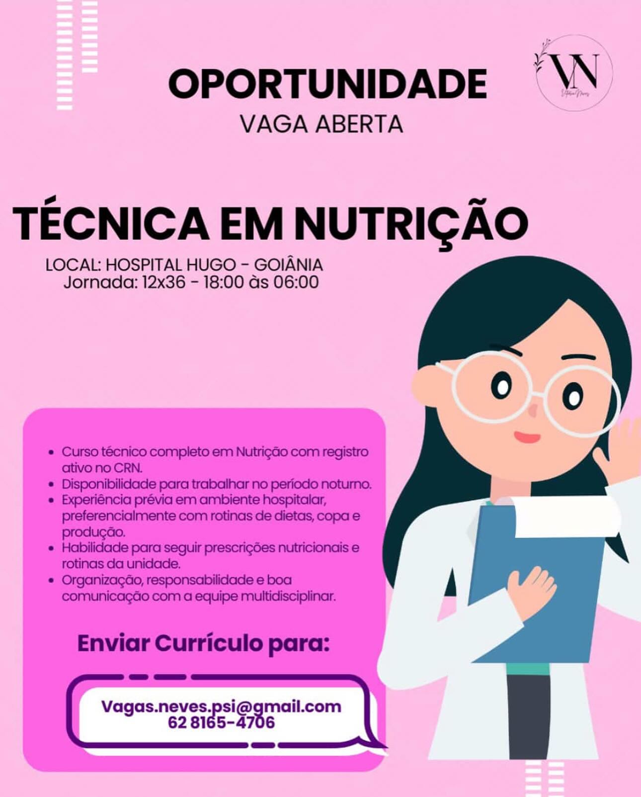 OPORTUNIDADE “VN

VAGA ABERTA

TECNICA EM NUTRICGAO

LOCAL: HOSPITAL HUGO - GOIANIA
Jornada: 12x36 - 18:00 ds 06:00

  
      

Vagas.neves.psi@gmail.com
. 62 81 54706
== OPORTUNIDADE —\N

VAGA ABERTA

TECNICA EM NUTRIGAO

LOCAL: HOSPITAL HUGO - GOIANIA
Jornada: 12x36 - 18:00 as 06:00

* Curso tecnico completo em Nutrig¢ao com registro
ativo no CRN.
* Disponibilidade para trabalhar no periodo noturno.

* Experiéncia prévia em ambiente hospitalar, wr

 
 

preferencialmente com rotinas de dietas, copa e

* Habilidade para seguir prescrigdes nutricionais e
rotinas da unidade.

* Organizacao, responsabilidade e boa A
comunicagGo com a equipe multidisciplinar.

Enviar Curriculo para:

= a=»
Vagas.neves.psi@gmail.com
62 8165-4706
= OPORTUNIDADE ‘WW

VAGA ABERTA

TECNICA EM NUTRIGAO

LOCAL: HOSPITAL HUGO - GOIANIA
Jornada: 12x36 - 18:00 as 06:00

  
      

Vagas.neves.psi@gmail.com
. 62 81 54706
a=» OPORTUNIDADE —\N

VAGA ABERTA

TECNICA EM NUTRIGAO

LOCAL: HOSPITAL HUGO - GOIANIA
Jornada: 12x36 - 18:00 as 06:00

   
 

* Curso tecnico completo em NutrigaGo com registro
ativo no CRN.

* Disponibilidade para trabalhar no periodo
* Experiéncia prévia em ambiente a

preferencialmente com rotinas de dietas, copa e
producao.

* Habilidade para seguir prescrigdes nutricionais e
rotinas da unidade.

* OrganizagGo, responsabilidade e boa
comunicagao com a equipe multidisciplinar.

Enviar Curriculo para:

= a=
Vagas.neves.psi@gmail.com |
62 B1e5- arts OPORTUNIDADE ‘WN

VAGA ABERTA

TECNICA EM NUTRIGAO

LOCAL: HOSPITAL HUGO - GOIANIA
Jornada: 12x36 - 18:00 as 06:00

  
      

Vagas.neves.psi@gmail.com
’ 62 81 54706 OPORTUNIDADE \N

VAGA ABERTA

TECNICA EM NUTRIGAO

LOCAL: HOSPITAL HUGO - GOIANIA
Jornada: 12x36 - 18:00 as 06:00

* Curso técnico completo em Nutrigdo com registro
ativo no CRN.

 

———
* Disponibilidade para trabalhar no periodo noturno.

* Experiéncia prévia em ambiente hospitalar, wr

 

preferencialmente com rotinas de dietas, copa e

* Habilidade para seguir prescrigdes nutricionais e
rotinas da unidade,.

* Organizagao, responsabilidade e boa A
comunicagGo com a equipe multidisciplinar.

Enviar Curriculo para:

eae ==
' Vagas.neves.psi@gmail.com
62 B1e5-4706
= OPORTUNIDADE AW)

VAGA ABERTA

TECNICA EM NUTRICAO

LOCAL: HOSPITAL HUGO - GOIANIA
Jornada: 12x36 - 18:00 as 06:00

  
      

Vagas.neves.psi@gmail.com
. 62 81 54706
=: OPORTUNIDADE ’\N

VAGA ABERTA

TECNICA EM NUTRIGAO

LOCAL: HOSPITAL HUGO - GOIANIA
Jornada: 12x36 - 18:00 as 06:00

   
 

* Curso técnico completo em NutrigGo com registro
ativo no CRN.
* Disponibilidade para trabalhar no periodo

* Experiéncia prévia em ambiente —
preferencialmente com rotinas de dietas, copa e
produgao.

* Habilidade para seguir prescrigdes nutricionais e
rotinas da unidade.

* OrganizagGo, responsabilidade e boa
comunicagao com a equipe multidisciplinar.

Enviar Curriculo para:

=a a=»
Vagas.neves.psi@gmail.com |
62 B1e5- are OPORTUNIDADE AW)

VAGA ABERTA

TECNICA EM NUT Hag Ase |

LOCAL HOSPITAL HUGO - GOIANIA
Jornada: 12x36 = 18:00 ds'06:00

Vagas. —- afte .com OPORTUNIDADE ’\N

VAGA ABERTA

TECNICA EM NUTRIGAO

LOCAL: HOSPITAL HUGO - GOIANIA
Jornada: 12x36 - 18:00 as 06:00

  

* Curso técnico completo em Nutrigao com registro
ativo no CRN.
* Disponibilidade para trabalhar no periodo

e Experiéncia prévia em ambiente —
preferencialmente com rotinas de dietas, copa e
producao.

¢ Habilidade para seguir prescrig6es nutricionais e
rotinas da unidade.

* Organizagao, responsabilidade e boa
comunicagGo com a equipe multidisciplinar.

Enviar Curriculo para:

ep a=»
Vagas.neves.psi@ ial com
62 8165-4706