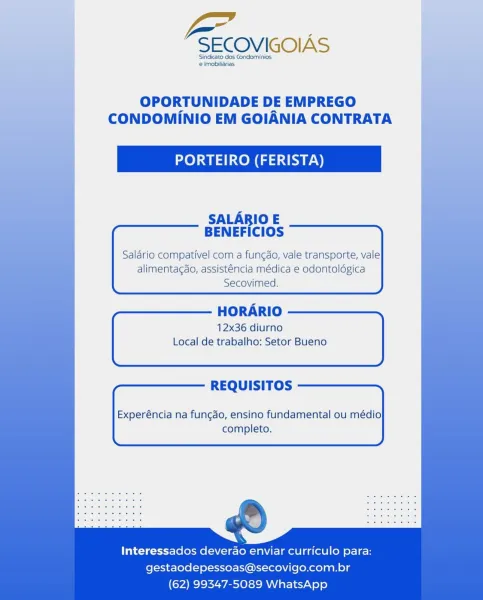 v=

SECOVIGOIAS

Sindicato dos Condominios
e Imobiliarias

OPORTUNIDADE DE EMPREGO
CONDOMINIO EM GOIANIA CONTRATA

PORTEIRO (FERISTA)

SALARIO E
BENEFICIOS

Salario compativel com a fungdo, vale transporte, vale
alimentagdo, assisténcia médica e odontoldgica
Secovimed.

HORARIO
12x36 diurno
Local de trabalho: Setor Bueno

REQUISITOS

Experéncia na funcdo, ensino fundamental ou médio
completo.

Interessados deverao enviar curriculo para:
gestaodepessoas@secovigo.com.br
(62) 99347-5089 WhatsApp -SECOVIGOIAS

Sindicato dos Condominios
 Imobiliarias

OPORTUNIDADE DE EMPREGO
CONDOMINIO EM GOIANIA CONTRATA

PORTEIRO (FERISTA)

SALARIO E
BENEFICIOS

Saldrio compativel com a fungdo, vale transporte, vale
alimentagdo, assisténcia médica e odontoldgica
Secovimed.

 

HORARIO

12x36 diurno
Local de trabalho: Setor Bueno

REQUISITOS

Experéncia na funcao, ensino fundamental ou médio
completo.

Interessados deverdao enviar curriculo para:
gestaodepessoas@secovigo.com.br
(62) 99347-5089 WhatsApp ...
