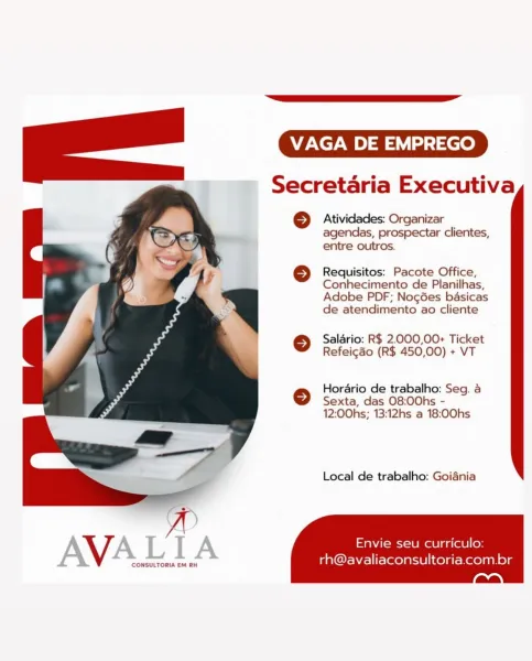 VAGA DE EMPREGO

Secretaria Executiva

6} Atividades: Organizar
agendas, prospectar clientes,
entre outros.

} Requisitos: Pacote Office,
Conhecimento de Planilhas,
Adobe PDF; NocGes basicas
de atendimento ao cliente

© Saldrio: R$ 2.000,00+ Ticket
Refeicdo (R$ 450,00) + VT

Horario de trabalho: Seg. a
© Sexta, das 08:00hs -
12:00hs; 13:12hs a 18:00hs

Local de trabalho: Goiania

   

AVA was MT Re nes ad ee

CONSULTORIA EM RH

rh@avaliaconsultoria.com.br VAGA DE EMPREGO

Secretaria Executiva

© Atividades: Organizar
agendas, prospectar clientes,
entre outros.

 
 

   

© Requisitos: Pacote Office,
Conhecimento de Planilhas,
Adobe PDF; NocGes basicas
de atendimento ao cliente

© Saldrio: R$ 2.000,00+ Ticket
Refeigao (R$ 450,00) + VT

Horario de trabalho: Seg. a
© Sexta, das 08:00hs -
12:00hs; 13:12hs a 18:00hs

Local de trabalho: Goiania

Envie seu curriculo:
SonsnsGau alee rh@avaliaconsultoria.com.br VAGA DE EMPREGO

Secretaria Executiva

} Atividades: Organizar
agendas, prospecta...