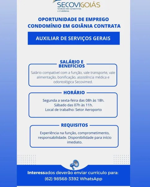 “SECOVIGOIAS

Sindicato dos Condominios
e Imobiliarias

| OPORTUNIDADE DE EMPREGO f
CONDOMINIO EM GOIANIA CONTRATA

AUXILIAR DE SERVICOS GERAIS

SALARIO E
BENEFICIOS

Salario compativel com a fungdo, vale transporte, vale
alimentagdo, bonificagdo, assisténcia médica e

     

   
     
       
   
      
   
 
     

HORARIO

Segunda a sexta-feira das 08h as 18h.
Sabado das 07h as 11h.
Local de trabalho: Setor Aeroporto

REQUISITOS

Experiéncia na fungdo, comprometimento,
responsabilidade. Disponibilidade para inicio
imediato.

 
      

odontoldégica Secovimed.

Interessados deverdo enviar curriculo para:
(62) 98568-3392 WhatsApp “SECOVIGOIAS

Sindicato dos Condominios
e Imobiliarias

OPORTUNIDADE DE EMPREGO
CONDOMINIO EM GOIANIA CONTRATA

AUXILIAR DE SERVICOS GERAIS

SALARIO E
BENEFICIOS

Salario compativel com a fungdo, vale transporte, vale
alimentagdo, bonificagdo, assisténcia médica e
odontolégica Secovimed.

 

HORARIO

Segunda a sexta-feira das 08h as 18h.
Sabado das 07h as ...