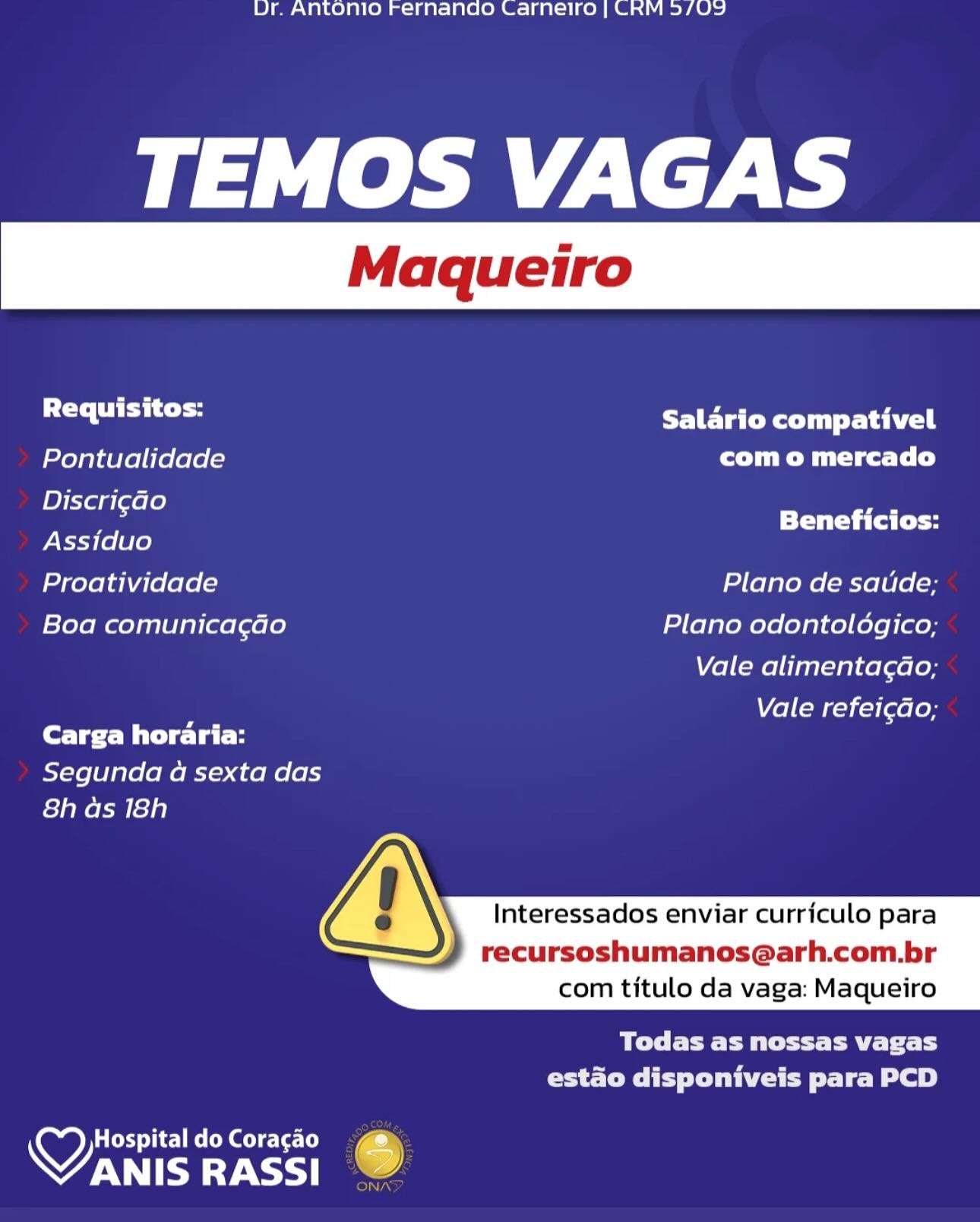 Ur. Antonio Fernando Carneiro | CRM 3/09

TEMOS VAGAS

Requisitos: LETC Rly Sahel
Pontualidade com o mercado
Discri¢Go rs

; Beneficios:
Assiduo
Proatividade Plano de saude;
Boa comunicagao Plano odontoldgico;

Vale alimentagao;

Vale refei¢do;
Carga horaria:

Segunda a sexta das
8h as 18h

 
  
     

  

Interessados enviar curriculo para

recursoshumanos@arh.com.br
com titulo da vaga: Maqueiro

BT eee eet ey r
estado disponiveis para PCD

Ces Tic Rel ol cle [e
OTE RASSI 6 Ur. Antonio Fernando Carneiro | CRM 5/09

TEMOS VAGAS

sala ate Salario compativel
Pontualidade com o mercado
maa Beneficios:
Assiduo

Proatividade Plano de satide;
Boa comunicagao Plano odontoldgico;

Vale alimentagdao;

el (rij [aelon
fore Bie lal-H

Segunda a sexta das
8h as 18h

 
  
     

  

Interessados enviar curriculo para

recursoshumanos@arh.com.br
com titulo da vaga: Maqueiro

Bel TE CP ttt ATE Tc TS
estado disponiveis para PCD

   

Hospital do Coracao
VANIS RASSI @ Ur. Antonio Fernando Carnelro | CRM 3/09

TEMOS VAGAS

i la HIE TEC Ra Tuy Sa hiel
Pontualidade com o mercado
1D} Xela [ere Lo} _.

; Beneficios:
Assiduo
Proatividade Plano de saude;
Boa comunicac¢ao Plano odontoldgico;

Vale alimentag¢ao;

; Vale refei¢do;
Carga horaria:

Segunda a sexta das
8h as 18h

 
  
     

  

Interessados enviar curriculo para

recursoshumanos@arh.com.br
com titulo da vaga: Maqueiro

aT tC etry
eS MIPS Lee tele Le)

y) CxS Cea uicLe-[e) e
WWM Ur. Antonio Fernando Carneiro | CRM 5/09

TEMOS VAGAS

Sa alee LETC Ryu lta hie |
Pontualidade com o mercado
miakse Beneficios:
Assiduo

Proatividade Plano de satide;
Boa comunica¢ado Plano odontoldgico;

Vale alimentagao;

Vale refei¢do;
Carga horaria:

Segunda a sexta das
8h as 18h

 
  
     

  

Interessados enviar curriculo para

recursoshumanos@arh.com.br
com titulo da vaga: Maqueiro

Todas as nossas vagas
Cee ie le ey

   

Hospital do Coracao
VANIS RASSI 6

nN) Ur. Antonio Fernando Carnetro | CRM 3/09

TEMOS VAGAS

Requisitos: PLETE CMT Satie |
Pontualidade com o mercado
Discri¢Go ,

; Beneficios:
Assiduo
Proatividade Plano de saude;
Boa comunicagao Plano odontoldgico;

Vale alimentag¢ao;

Vale refeicdo;
Carga horaria:

Segunda a sexta das
8h as 18h

 
  
     

  

Interessados enviar curriculo para

recursoshumanos@arh.com.br
com titulo da vaga: Maqueiro

BT ere Cet et
Cet eee rele Be)

CSS Tic] Roloc le [ea _
VTE RASSI 6 Ur. Antonio Fernando Carneiro | CRM 5/09

TEMOS VAGAS

sa alee Salario compativel
Pontualidade com o mercado
OSG Beneficios:
Assiduo

Proatividade Plano de satide;
Boa comunicagdo Plano odontoldgico;

Vale alimentagao;

Vale refei¢do;
Core Bide lal-H

Segunda a sexta das
8h ds 18h

 
  
     

  

Interessados enviar curriculo para

recursoshumanos@arh.com.br
com titulo da vaga: Maqueiro

Bre eT aE ToT
estado disponiveis para PCD

   

Hospital do Coracao
VANIS RASSI 6

iN Dr. Antonio Fernando Carnetro | CRM 5/09

TEMOS VAGAS

a lahat Salario compativel
Pontualidade Ct Tim Mites (ele)
Discri¢ao a

; Beneficios:
Assiduo
Proatividade Plano de saude;
Boa comunicagao Plano odontologico;

Vale alimentagao;

Vale refeicdo,;
Carga horaria:

Segunda a sexta das
8h as 18h

  
 
     

  

Interessados enviar currfculo para

recursoshumanos@arh.com.br
com titulo da vaga: Maqueiro

MTEC P Meet eet
ra ete IPs Delite tole Be)

wy ey Tice Re el)
WW Ur. Antonio Fernando Carneiro | CRM 5/09

TEMOS VAGAS

sl (alla PET airy
Pontualidade com o mercado
hho Beneficios:
Assiduo
Proatividade Plano de satide;
Boa comunicag¢dado Plano odontolédgico;
Vale alimentagdao;
Vale refei¢do;
Carga horaria:

Segunda a sexta das
8h as 18h

 
  
     

  

Interessados enviar curriculo para

recursoshumanos@arh.com.br
com titulo da vaga: Maqueiro

Beye etree yr 1
Core eity Te Le Be 8)

 

Hospital do Coracao
VANIS RASSI 6

olNTAN Dr. Antonio Fernando Carneiro | CRM 5/09

TEMOS VAGAS

Requisitax: Salario compativel
Pontualidade com o mercado
Discri¢ado a

; Beneficios:
Assiduo
Proatividade Plano de saude;
Boa comunicagao Plano odontoldgico;

Vale alimentagao;

Vale refeicdo,;
(erve Mile late

Segunda a sexta das
8h as 18h

 
  
     

  

Interessados enviar currfculo para

recursoshumanos@arh.com.br
com titulo da vaga: Maqueiro

Todas as nossas vagas
hace MPs eae lL BaP)

Hospital do Coragao J
OAT RASSI - Ur. Antonio Fernando Carneiro | CRM 5/09

TEMOS VAGAS

sh (allele ET aii}
Pontualidade com o mercado
med PTT Ca Ce
Assiduo
Proatividade Plano de satide;
Boa comunicagado Plano odontoldgico;
Vale alimentagdao;
Vale refei¢do;
Cer Me late

Segunda a sexta das
fs]a Nok le]e)

 
  
     

  

Interessados enviar curriculo para

recursoshumanos@arh.com.br
com titulo da vaga: Maqueiro

POC Rt ERT Tc TS
Coys ty De eo 8)

 

VEY Cm