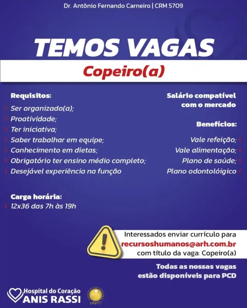 Dr. Anténio Fernando Carneiro | CRM 5709

TEMOS VAGAS

Requisitos: FET ated tail

- com o mercado
Ser organizado(a);

Proatividade;

Ter iniciativa; Sones
Saber trabalhar em equipe; Vale refei¢do;
Conhecimento em dietas; Vale alimentagao;
Obrigatorio ter ensino médio completo; Plano de saude;
Desejdvel experiéncia na fungado Plano odontoldigico

Carga horaria:
12x36 das 7h as 19h

Interessados enviar curriculo para

recursoshumanos@arh.com.br
com titulo da vaga: Copeiro(a)

 

Bye Pett Pe thy
estado disponiveis para PCD

HospitaldoCoragao 4
OTE RASSI . Dr. Anténio Fernando Carneiro | CRM 5709

TEMOS VAGAS

Requisitos: Salario compativel

Ser organizado(a); PO Mle Tl)

Proatividade; a
Pare Beneficios:

Ter iniciativa;

Saber trabalhar em equipe; Vale refei¢ao;

(ofels}al-Foi [enlace anne (1 ¢6 Vale alimentagdao;

Obrigatorio ter ensino médio completo; Plano de satide;

Desejavel experiéncia na fungdo Plano odontoldigico

Carga horaria:
12x36 das 7h as 19h

  
     

  

Interessados ...