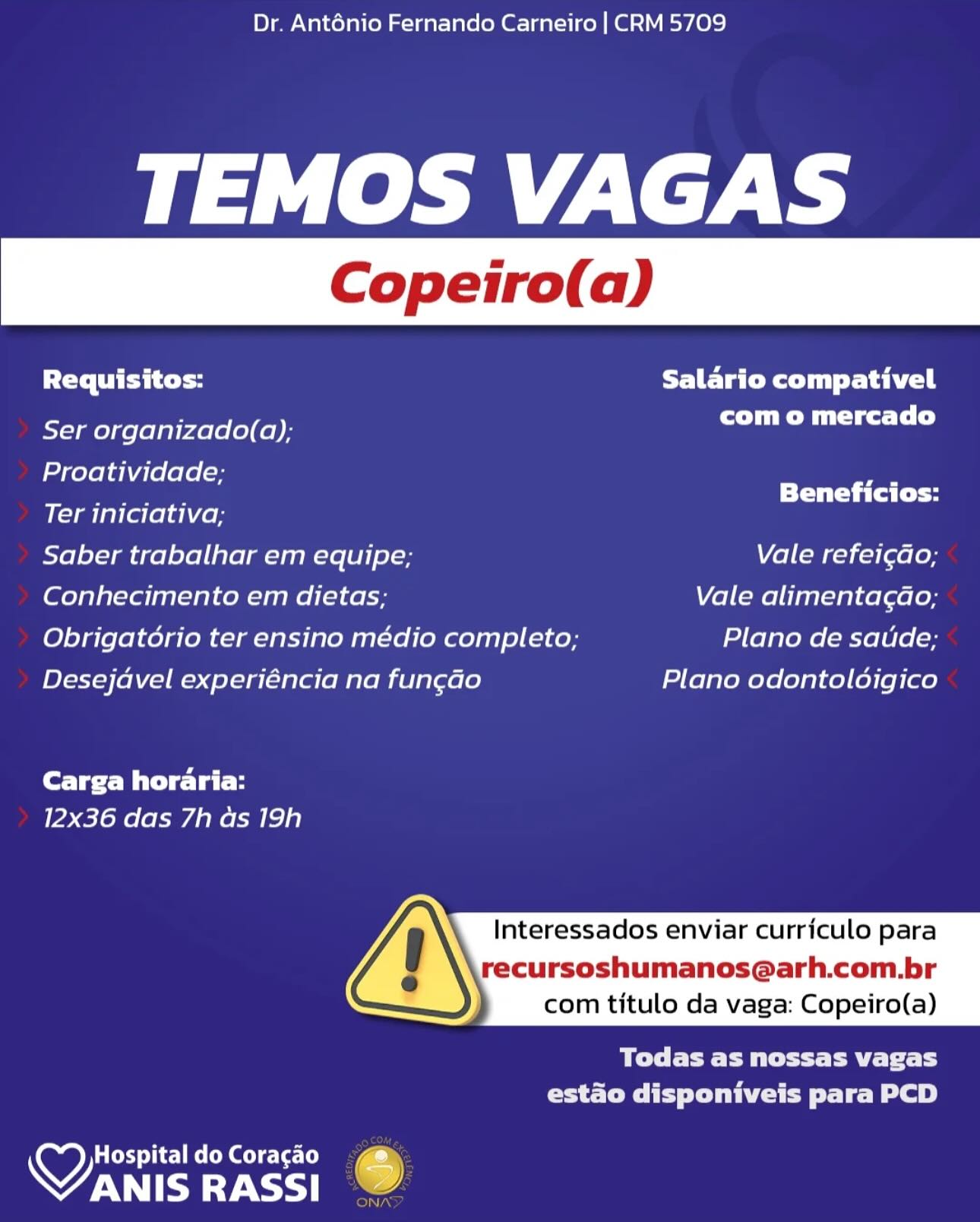 Dr. Anténio Fernando Carneiro | CRM 5709

TEMOS VAGAS

Requisitos: FET ated tail

- com o mercado
Ser organizado(a);

Proatividade;

Ter iniciativa; Sones
Saber trabalhar em equipe; Vale refei¢do;
Conhecimento em dietas; Vale alimentagao;
Obrigatorio ter ensino médio completo; Plano de saude;
Desejdvel experiéncia na fungado Plano odontoldigico

Carga horaria:
12x36 das 7h as 19h

Interessados enviar curriculo para

recursoshumanos@arh.com.br
com titulo da vaga: Copeiro(a)

 

Bye Pett Pe thy
estado disponiveis para PCD

HospitaldoCoragao 4
OTE RASSI . Dr. Anténio Fernando Carneiro | CRM 5709

TEMOS VAGAS

Requisitos: Salario compativel

Ser organizado(a); PO Mle Tl)

Proatividade; a
Pare Beneficios:

Ter iniciativa;

Saber trabalhar em equipe; Vale refei¢ao;

(ofels}al-Foi [enlace anne (1 ¢6 Vale alimentagdao;

Obrigatorio ter ensino médio completo; Plano de satide;

Desejavel experiéncia na fungdo Plano odontoldigico

Carga horaria:
12x36 das 7h as 19h

  
     

  

Interessados enviar curriculo para

recursoshumanos@arh.com.br
com titulo da vaga: Copeiro(a)

Todas as nossas vagas
CET ie le ey

Hospital do Coracao
VANIS RASSI 6 Dr. Anténio Fernando Carneiro | CRM 5709

TEMOS VAGAS

Cre TL ES | oa FURY ated tails

Ser organizado(a); COD Mu tie Ts)

Proatividade;

—... Beneficios:
Ter iniciativa;
Saber trabalhar em equipe; Vale refei¢do;
Conhecimento em dietas; Vale alimentagao;
Obrigatorio ter ensino médio completo; Plano de saude;
Desejdvel experiéncia na fun¢gado Plano odontolodigico

Carga horaria:
12x36 das 7h as 19h

  
     

  

Interessados enviar curriculo para

recursoshumanos@arh.com.br
com titulo da vaga: Copeiro(a)

BL eet Pa tL
estado disponiveis para PCD

Hospital do Coragao ry
VANIS RASSI a) Dr. Anténio Fernando Carneiro | CRM 5709

TEMOS VAGAS

Requisitos: Salario compativel

Ser organizado(a); com o mercado

Proatividade; ae
PP thee PTT Ca Ce

Ter iniciativa;

Saber trabalhar em equipe; Vale refei¢do;

Conhecimento em dietas; Vale alimentac¢do;

Obrigatorio ter ensino médio completo; Plano de satide;

Desejdavel experiéncia na fun¢gdo Plano odontoldigico

Carga horaria:
12x36 das 7h as 19h

Interessados enviar curriculo para

recursoshumanos@arh.com.br
com titulo da vaga: Copeiro(a)

 

Bey ewe tf
estado disponiveis para PCD

Hospital do Coracao
VANIS ay) 6

IN) Dr. Anténio Fernando Carneiro | CRM 5709

TEMOS VAGAS

Cre TES Cos Salario compativel

Ser organizado(a); com o mercado

Proatividade;

Ter iniciativa; nina
Saber trabalhar em equipe; Vale refei¢do;
Conhecimento em dietas; Vale alimentagao;
Obrigatorio ter ensino médio completo; Plano de satude;
Desejdvel experiéncia na fungdo Plano odontoldigico

Carga horaria:
12x36 das 7h as 19h

  
     

  

Interessados enviar curriculo para

recursoshumanos@arh.com.br
com titulo da vaga: Copeiro(a)

Bye Eee Pett Pa Tt Ly
eS reey Se Cee tLe Be)

y) Cd iM eT e-Le) Cy
WN Dr. Anténio Fernando Carneiro | CRM 5709

TEMOS VAGAS

Requisitos: Salario compativel

Ser organizado(a); com o mercado

Proatividade; a

DO ee Beneficios:
Ter iniciativa;
Saber trabalhar em equipe; Vale refei¢do;
Conhecimento em dietas; Vale alimentagdao;
Obrigatorio ter ensino médio completo; Plano de satide;
Desejdavel experiéncia na fungdo Plano odontoldigico

Cereet Mit delat i
12x36 das 7h as 19h

Interessados enviar curriculo para

recursoshumanos@arh.com.br
com titulo da vaga: Copeiro(a)

 

Todas as nossas vagas
estado disponiveis para PCD

Hospital do Coracao
VANIS RASSI 6

iN] Dr. Anténio Fernando Carneiro | CRM 5709

TEMOS VAGAS

Requisitos: Salario compativel

Ser organizado(a); aiden damian

Proatividade;

Ter iniciativa; Bemetictas:
Saber trabalhar em equipe; Vale refeicdo,
Conhecimento em dietas; Vale alimentac¢dao;
Obrigatorio ter ensino médio completo; Plano de saude;
Desejdvel experiéncia na fun¢gdo Plano odontolodigico

Carga horaria:
12x36 das 7h as 19h

Interessados enviar curriculo para

\ recursoshumanos@arh.com.br
com titulo da vaga: Copeiro(a)

 

By ee Pett Pe lth
estado disponiveis para PCD

yy eT Cee Re es: ee
WW Dr. Anténio Fernando Carneiro | CRM 5709

TEMOS VAGAS

Requisitos: Salario compativel
com o mercado

Ser organizado(a);

Proatividade; mn
Ter iniciativa; cee stoe:
Saber trabalhar em equipe; Vale refei¢do;
Conhecimento em dietas; Vale alimentagdao;
Obrigat6rio ter ensino médio completo; Plano de satide;
Desejdavel experiéncia na fun¢gdo Plano odontoldigico
Carga horaria:

12x36 das 7h as 19h

Interessados enviar curriculo para

recursoshumanos@arh.com.br
com titulo da vaga: Copeiro(a)

 

eye ete ee yr 1 4
Core Tei Te Be 8)

 

Hospital do Coracao
VANIS RASSI Dr. Anténio Fernando Carneiro | CRM 5709

TEMOS VAGAS

Requisitos: Salario compativel

Ser organizado(a); eS bl

Proatividade;

Ter iniciativa; caiailiiniel
Saber trabalhar em equipe; Vale refeicdo;
Conhecimento em dietas; Vale alimentacdao;
Obrigatorio ter ensino médio completo; Plano de saude;
Desejdvel experiéncia na fungdo Plano odontoloigico

Carga horaria:
12x36 das 7h as 19h

Interessados enviar curriculo para

ecursoshumanos@arh.com.br
com titulo da vaga: Copeiro(a)

 

SCE CE Ee htt Pee tet Ly
estao disponiveis para PCD

y texdiC1eCon @ee Le:
MAT Dr. Anténio Fernando Carneiro | CRM 5709

TEMOS VAGAS

PTE ty Salario compativel
com o mercado

Ser organizado(a);
Proatividade; ,

PP Ta Cy
Ter iniciativa;
Saber trabalhar em equipe; Vale refei¢do;
(eros Let ena eR ee Vale alimentagdo;
Obrigatério ter ensino médio completo; Plano de saude;
Desejdvel experiéncia na fun¢gdo Plano odontoldigico
Carga horaria:

12x36 das 7h as 19h

Interessados enviar curriculo para

recursoshumanos@arh.com.br
com titulo da vaga: Copeiro(a)

 

PORT Tc
Crate Ce Lo)

 

Hospital do Coracao
VANIS RASSI