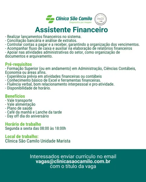 xs zs ~ . =
o= Clinica Sao Camilo (px

  

Assistente Financeiro

- Realizar langamentos financeiros no sistema.

- Conciliagao bancaria e andlise de extratos.

- Controlar contas a pagar e a receber, garantindo a organizagao dos vencimentos.
- Acompanhar fluxo de caixa e auxiliar na elaboragao de relatorios financeiros

- Apoiar nas atividades administrativas do setor, como organizagao de
documentos e arquivamento.

Pré-requisitos

- Formacao Superior _ em andamento) em Administracgao, Ciéncias Contabeis,
Economia ou areas afins.

- Experiéncia prévia em atividades financeiras ou contabeis

- Conhecimento basico de Excel e ferramentas financeiras.

- Fluéncia verbal, bom relacionamento interpessoal e pro-atividade.

- Disponibilidade de horario.

Beneficios

- Vale transporte

- Vale alimentagao

- Plano de satide

- Café da manha e Lanche da tarde
- Day off dia do aniversario

Horario de trabalho
Segunda a sexta das 08:00 as 18:00h

Local de trabalho:
Clinica Sao Camilo Unidade Ma...