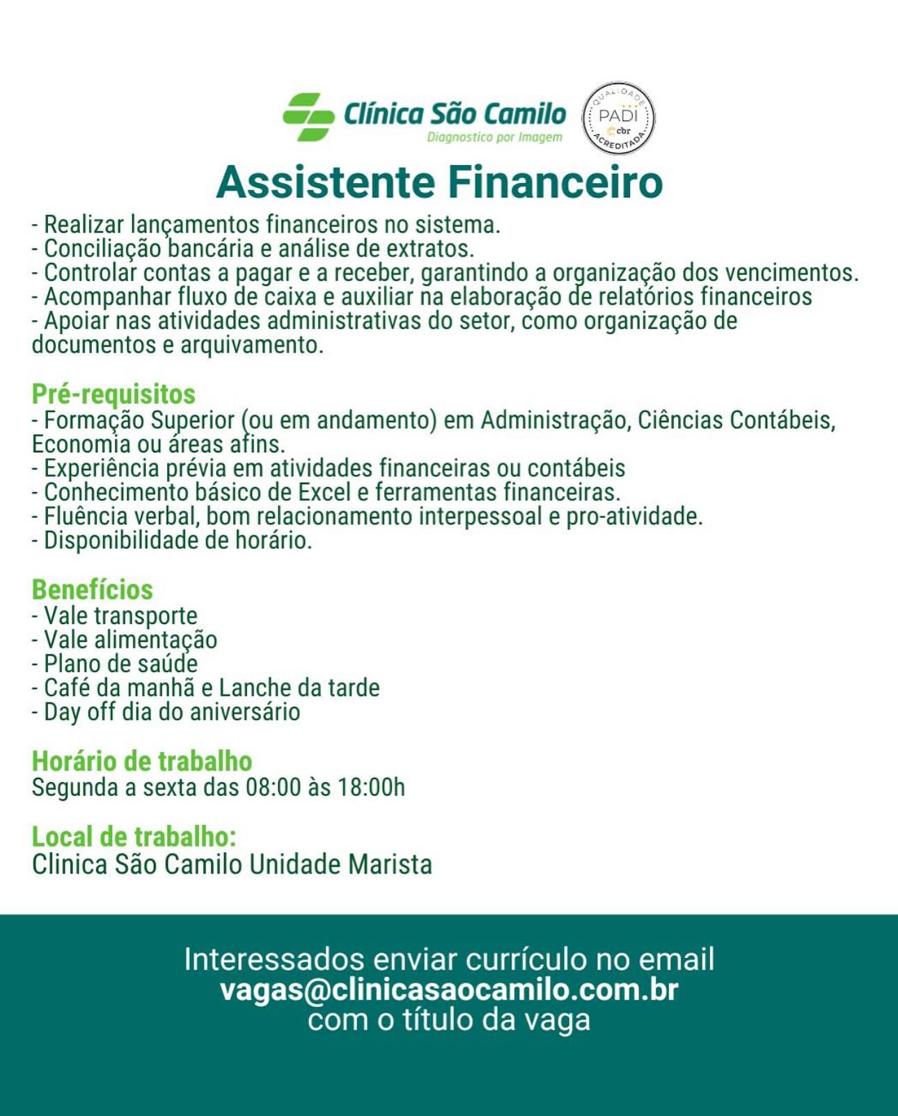 xs zs ~ . =
o= Clinica Sao Camilo (px

  

Assistente Financeiro

- Realizar langamentos financeiros no sistema.

- Conciliagao bancaria e andlise de extratos.

- Controlar contas a pagar e a receber, garantindo a organizagao dos vencimentos.
- Acompanhar fluxo de caixa e auxiliar na elaboragao de relatorios financeiros

- Apoiar nas atividades administrativas do setor, como organizagao de
documentos e arquivamento.

Pré-requisitos

- Formacao Superior _ em andamento) em Administracgao, Ciéncias Contabeis,
Economia ou areas afins.

- Experiéncia prévia em atividades financeiras ou contabeis

- Conhecimento basico de Excel e ferramentas financeiras.

- Fluéncia verbal, bom relacionamento interpessoal e pro-atividade.

- Disponibilidade de horario.

Beneficios

- Vale transporte

- Vale alimentagao

- Plano de satide

- Café da manha e Lanche da tarde
- Day off dia do aniversario

Horario de trabalho
Segunda a sexta das 08:00 as 18:00h

Local de trabalho:
Clinica Sao Camilo Unidade Marista

Interessados enviar curriculo no email
vagas@clinicasaocamilo.com.br

com 0 titulo da vaga “=e Clinica SGo Camilo ( ai
vam

 

- Realizar langamentos financeiros no sistema.

- Conciliagao bancaria e analise de extratos.

- Controlar contas a pagar e a receber, garantindo a organizacao dos vencimentos.
- Acompanhar fluxo de caixa e auxiliar na elaboracao de relatdrios financeiros

- Apoiar nas atividades administrativas do setor, como organizagao de
documentos e arquivamento.

Pré-requisitos
- Formagao Superior Ne em andamento) em Administragao, Ciéncias Contabeis,
Economia ou areas afins.

- Experiéncia prévia em atividades financeiras ou contabeis
- Conhecimento basico de Excel e ferramentas financeiras.

- Fluéncia verbal, bom relacionamento interpessoal e pro-atividade.
- Disponibilidade de horario.

Beneficios

- Vale transporte

- Vale alimentagao

- Plano de satide

- Café da manha e Lanche da tarde
- Day off dia do aniversario

Horario de trabalho
Segunda a sexta das 08:00 as 18:00h

Local de trabalho:
Clinica Sao Camilo Unidade Marista

Interessados enviar curriculo no email
vagas@clinicasaocamilo.com.br

com 0 titulo da vaga an Clinica Sao Camilo (>a
Diagnostico por Image:

Assistente Financeiro

- Realizar langamentos financeiros no sistema.

- Conciliagao bancaria e andlise de extratos.

- Controlar contas a pagar e a receber, garantindo a organizagao dos vencimentos.
- Acompanhar fluxo de caixa e auxiliar na elaboragao de relatdrios financeiros

- Apoiar nas atividades administrativas do setor, como organizagao de
documentos e arquivamento.

Pré-requisitos

- Formagao Superior ea em andamento) em Administracao, Ciéncias Contabeis,
Economia ou areas afins.

- Experiéncia prévia em atividades financeiras ou contabeis

- Conhecimento basico de Excel e ferramentas financeiras.

- Fluéncia verbal, bom relacionamento interpessoal e pro-atividade.

- Disponibilidade de horario.

Beneficios

- Vale transporte

- Vale alimentacgao

- Plano de satide

- Café da manha e Lanche da tarde
- Day off dia do aniversario

Horario de trabalho
Segunda a sexta das 08:00 as 18:00h

Local de trabalho:
Clinica Sao Camilo Unidade Marista

Interessados enviar curriculo no email
vagas@clinicasaocamilo.com.br

com 0 titulo da vaga Qe Clinica Sao Camilo (>:
= Shs

 

Assistente Financeiro

- Realizar langamentos financeiros no sistema.

- Conciliagao bancaria e analise de extratos.

- Controlar contas a pagar e a receber, garantindo a organizacao dos vencimentos.
- Acompanhar fluxo de caixa e auxiliar na elaboracao de relatdrios financeiros

- Apoiar nas atividades administrativas do setor, como organizagao de
documentos e arquivamento.

Pré-requisitos
- Formagao Superior my em andamento) em Administragao, Ciéncias Contabeis,
Economia ou areas atins.

- Experiéncia prévia em atividades financeiras ou contabeis
- Conhecimento basico de Excel e ferramentas financeiras.

- Fluéncia verbal, bom relacionamento interpessoal e pro-atividade.
- Disponibilidade de horario.

Beneficios

- Vale transporte

- Vale alimentagao

- Plano de satide

- Café da manha e Lanche da tarde
- Day off dia do aniversario

Horario de trabalho
Segunda a sexta das 08:00 as 18:00h

Local de trabalho:
Clinica SAo Camilo Unidade Marista

Interessados enviar curriculo no email
vagas@clinicasaocamilo.com.br

com 0 titulo da vaga a Clinica Sao Camilo (>

SS Diagnostico por Imagem

Assistente Financeiro

- Realizar langamentos financeiros no sistema.

- Conciliagao bancaria e analise de extratos.

- Controlar contas a pagar e a receber, garantindo a organizagao dos vencimentos.
- Acompanhar fluxo de caixa e auxiliar na elaboragao de relatorios financeiros

- Apoiar nas atividades administrativas do setor, como organizagao de
documentos e arquivamento.

Pré-requisitos

- Formagao Superior vu em andamento) em Administragao, Ciéncias Contabeis,
Economia ou areas afins.

- Experiéncia prévia em atividades financeiras ou contabeis

- Conhecimento basico de Excel e ferramentas financeiras.

- Fluéncia verbal, bom relacionamento interpessoal e pro-atividade.

- Disponibilidade de horario.

Beneficios

- Vale transporte

- Vale alimentacgao

- Plano de satide

- Café da manha e Lanche da tarde
- Day off dia do aniversario

Horario de trabalho
Segunda a sexta das 08:00 as 18:00h

Local de trabalho:
Clinica Sao Camilo Unidade Marista

Interessados enviar curriculo no email
vagas@clinicasaocamilo.com.br

com 0 titulo da vaga Jem Clinica Sao Camilo (>«
7 oO (

 

- Realizar langamentos financeiros no sistema.

- Conciliagao bancaria e analise de extratos.

- Controlar contas a pagar e a receber, garantindo a organizacao dos vencimentos.
- Acompanhar fluxo de caixa e auxiliar na elaboracao de relatdrios financeiros

- Apoiar nas atividades administrativas do setor, como organizagao de
documentos e arquivamento.

Pré-requisitos
- Formacao Superior » em andamento) em Administragao, Ciéncias Contabeis,
Economia ou reas afins.

- Experiéncia prévia em atividades financeiras ou contabeis
- Conhecimento basico de Excel e ferramentas financeiras.

- Fluéncia verbal, bom relacionamento interpessoal e pro-atividade.
- Disponibilidade de horario.

Beneficios

- Vale transporte

- Vale alimentagao

- Plano de satide

- Café da manha e Lanche da tarde
- Day off dia do aniversario

Horario de trabalho
Segunda a sexta das 08:00 as 18:00h

Local de trabalho:
Clinica SAo Camilo Unidade Marista

Ta eeAg=totst=10[0hs enviar curriculo no email
vagas@clinicasaocamilo.com.br

com 0 titulo da vaga wae Clinica Sao Camilo

a Diagnostico por Imagem

Assistente Financeiro

- Realizar langamentos financeiros no sistema.

- Conciliagaéo bancaria e analise de extratos.

- Controlar contas a pagar e a receber, garantindo a organizagao dos vencimentos.
- Acompanhar fluxo de caixa e auxiliar na elaboragao de relatorios financeiros

- Apoiar nas atividades administrativas do setor, como organizagao de
documentos e arquivamento.

Pré-requisitos

- Formacao Superior i em andamento) em Administragao, Ciéncias Contdbeis,
Economia ou areas afins.

- Experiéncia prévia em atividades financeiras ou contabeis

- Conhecimento basico de Excel e ferramentas financeiras.

- Fluéncia verbal, bom relacionamento interpessoal e pro-atividade.

- Disponibilidade de horario.

Beneficios

- Vale transporte

- Vale alimentacado

- Plano de satide

- Café da manha e Lanche da tarde
- Day off dia do aniversario

Hordario de trabalho
Segunda a sexta das 08:00 as 18:00h

Local de trabalho:
Clinica Sao Camilo Unidade Marista

Interessados enviar curriculo no email
vagas@clinicasaocamilo.com.br

com 0 titulo da vaga » Clinica SGo Camilo |:

=

Assistente Financeiro

- Realizar langamentos financeiros no sistema.

- Conciliagao bancaria e analise de extratos.

- Controlar contas a pagar e a receber, garantindo a organizacao dos vencimentos.
- Acompanhar fluxo de caixa e auxiliar na elaboragao de relatorios financeiros

- Apoiar nas atividades administrativas do setor, como organizac¢ao de
documentos e arquivamento.

 

Pré-requisitos

- Formagao Superior (ou em andamento) em Administracao, Ciéncias Contabeis,
Economia ou areas afins.

- Experiéncia prévia em atividades financeiras ou contabeis

- Conhecimento basico de Excel e ferramentas financeiras.

- Fluéncia verbal, bom relacionamento interpessoal e pro-atividade.

- Disponibilidade de horario.

Beneficios

- Vale transporte

- Vale alimentagao

- Plano de satde

- Café da manha e Lanche da tarde
- Day off dia do aniversario

Hararin da trahalho
Horario de trabalho

Segunda a sexta das 08:00 as 18:00h

Local de trabalho:

Clinica SAo Camilo Unidade Marista

Interessados enviar curriculo no email
vagas@clinicasaocamilo.com.br

com 0 titulo da vaga ca Clinica Sao Camilo {

Diagnostico por Imagem

Assistente Financeiro

- Realizar langamentos financeiros no sistema.

- Conciliagao bancaria e analise de extratos.

- Controlar contas a pagar e a receber, garantindo a organizacao dos vencimentos.
- Acompanhar fluxo de caixa e auxiliar na elaboracdao de relatorios financeiros

- Apoiar nas atividades administrativas do setor, como organizagao de
documentos e arquivamento.

Pré-requisitos

- Formacao Superior yy em andamento) em Administracao, Ciéncias Contabeis,
Economia ou areas afins.

- Experiéncia prévia em atividades financeiras ou contabeis

- Conhecimento basico de Excel e ferramentas financeiras.

- Fluéncia verbal, bom relacionamento interpessoal e pro-atividade.

- Disponibilidade de horario.

Beneficios

- Vale transporte

- Vale alimentacado

- Plano de satide

- Café da manha e Lanche da tarde
- Day off dia do aniversdrio

Horario de trabalho
Segunda a sexta das 08:00 as 18:00h

Local de trabalho:
Clinica Sao Camilo Unidade Marista

Interessados enviar curriculo no email
vagas@clinicasaocamilo.com.br

com o titulo da vaga Clinica SGo Camilo

 

Assistente Financeiro

- Realizar langamentos financeiros no sistema.
- Conciliagao bancaria e andlise de extratos.
- Controlar contas a pagar e a receber, garantindo a organizacao dos vencimentos.
- Acompanhar fluxo de caixae auxiliar na elaboracao de relatorios financeiros

- Apoiar nas atividades administrativas do setor, como organizac¢ao de
documentos e arquivamento.

- Formacao Superior (ou em andamento) em Administra¢ao, Ciéncias Contabeis,
Economia ou areas afins.
- Experiéncia prévia em atividades financeiras ou contabeis
- Conhecimento basico de Excel e ferramentas financeiras.
- Fluéncia verbal, bom relacionamento interpessoal e pro-atividade.
- Disponibilidade de horario.

- Vale transporte

- Vale alimentacao

- Plano de satde

- Café da manha e Lanche da tarde
- Day off dia do aniversario

Segunda a sexta das 08:00 as 18:00h

Clinica Sao Camilo Unidade Marista

Interessados enviar curriculo no email
vagas@clinicasaocamilo.com.br

com o titulo da vaga