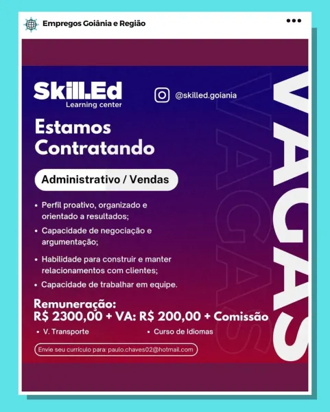 Empregos Goiania e Regiao

Skill. Ed 1S} @skilled.goiania

Learning center

Estamos
Contratando

Administrativo / Vendas

« Perfil proativo, organizado e
orientado a resultados;

* Capacidade de negociacao e
argumentacao;

« Habilidade para construir e manter
relacionamentos com clientes;

» Capacidade de trabalhar em equipe.

Remuneracgao:
Sy ROOM Ole AT Na CWO le ROL OR dats Lo Le)

Ce a I e-lat) Ye) a c=) * Curso de Idiomas

 

CEnvie seu curriculo para: paulo.chavesO2@hotmail ED) & Empregos Goiania e Regiao

|
Ss kill.Ed ‘CO @skilled.goiania

Learning center

Estamos
Contratando

Administrativo / Vendas

¢ Perfil proativo, organizado e
orientado a resultados;

* Capacidade de negociac¢ado e
argumenta¢ao;

¢ Habilidade para construir e manter
relacionamentos com clientes;

¢ Capacidade de trabalhar em equipe.

Rice ts (oH

R$ 2300,00 + VA: R$ 200,00 + Comissao

« V. Transporte * Curso de Idiomas

 

(Envie seu curriculo para: Beene) Empregos Goiania e Regiao

Skill. Ed 1C) @skill...