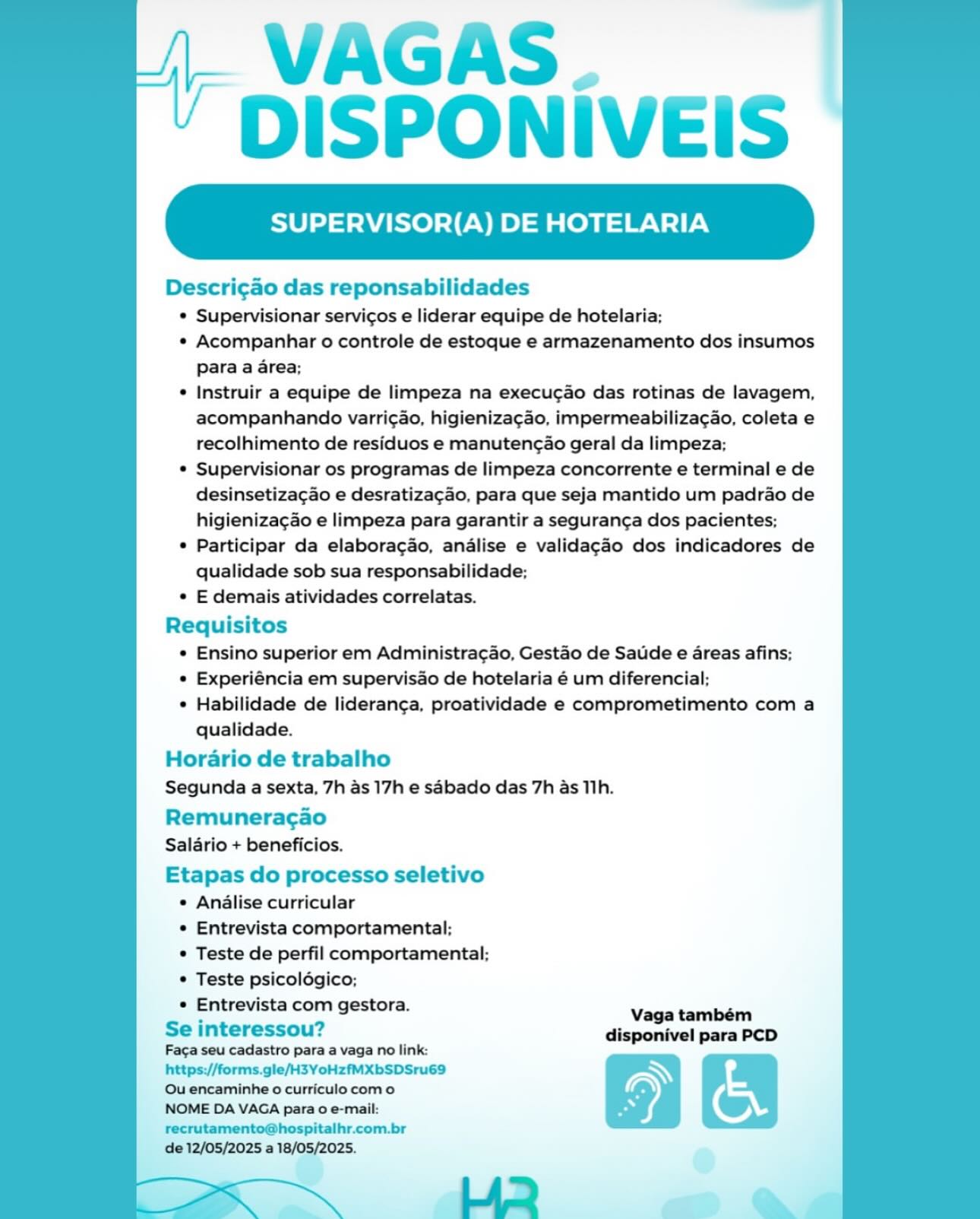 VAGAS.
DISPONIVEIS

SUPERVISOR(A) DE HOTELARIA

 

Descri¢ao das reponsabilidades

¢ Supervisionar servicos e liderar equipe de hotelaria;

* Acompanhar o controle de estoque e armazenamento dos insumos
Para a area;

e Instruir a equipe de limpeza na execucao das rotinas de lavagem,
acompanhando varricao, higienizacao, impermeabilizacao, coleta e
recolhimento de residuos e manutengao geral da limpeza;

© Supervisionar os programas de limpeza concorrente e terminal e de
desinsetizacao e desratizacao, para que seja mantido um padrao de
higieniza¢ao e limpeza para garantir a seguranga dos pacientes;

¢ Participar da elaboragao, andlise e validagao dos indicadores de
qualidade sob sua responsabilidade;

© E demais atividades correlatas.

Requisitos

¢ Ensino superior em Administragao, Gestao de Saude e areas afins;

e Experiéncia em supervisao de hotelaria é um diferencial;

¢ Habilidade de lideranga, proatividade e comprometimento com a
qualidade.

Horario de trabalho
Segunda a sexta, 7h as 17h e sabado das 7h as Tih.

Remunerac¢ao
Salario + beneficios.

Etapas do processo seletivo
e Analise curricular
* Entrevista comportamental;
© Teste de perfil comportamental:;
© Teste psicolégico;
Entrevista com gestora.

Se interessou?

Faga seu cadastro para a vaga no link:
https://forms.gle/H3YoHzfMXbSDSru69
Ou encaminhe 0 curriculo como

NOME DA VAGA para 0 e-mail:
recrutamento@hospitalhr.com.br

de 12/05/2025 a 18/05/2025. VAGAS.
DISPONIVEIS

SUPERVISOR(A) DE HOTELARIA

 

Descri¢ao das reponsabilidades

* Supervisionar servicos e liderar equipe de hotelaria;

* Acompanhar o controle de estoque e armazenamento dos insumos
para a area;

¢ Instruir a equipe de limpeza na execucao das rotinas de lavagem,
acompanhando varricao, higienizacao, impermeabilizacao, coleta e
recolhimento de residuos e manutenc¢ao geral da limpeza;

* Supervisionar os programas de limpeza concorrente e terminal e de
desinsetiza¢ao e desratiza¢ao, para que seja mantido um padrao de
higieniza¢ao e limpeza para garantir a seguranca dos pacientes;

* Participar da elabora¢gao, analise e validag¢ao dos indicadores de
qualidade sob sua responsabilidade;

* E demais atividades correlatas.

Requisitos

* Ensino superior em Administra¢ao, Gestao de Satide e areas afins;

* Experiéncia em supervisao de hotelaria é um diferencial;

* Habilidade de lideranga, proatividade e comprometimento com a
qualidade.

Horario de trabalho
Segunda a sexta, 7h as 17h e sabado das 7h as Tih.

Remuneracao
Salario + beneficios.

Etapas do processo seletivo
* Analise curricular
* Entrevista comportamental;
* Teste de perfil comportamental;
* Teste psicoldgico;
* Entrevista com gestora.

Se interessou?

Faca seu cadastro para a vaga no link:
https://forms.gle/H3YoHzfMXbSDSru69
Ou encaminhe 0 curriculo como

NOME DA VAGA para 0 e-mail:
recrutamento@hospitalhr.com.br

de 12/05/2025 a 18/05/2025. VAGAS.
DISPONIVEIS

SUPERVISOR(A) DE HOTELARIA

 

Descri¢ao das reponsabilidades

* Supervisionar servicos e liderar equipe de hotelaria;

e¢ Acompanhar o controle de estoque e armazenamento dos insumos
Para a area;

* Instruir a equipe de limpeza na execugao das rotinas de lavagem,
acompanhando varricao, higieniza¢ao, impermeabilizacgao, coleta e
recolhimento de residuos e manutengao geral da limpeza;

¢ Supervisionar os programas de limpeza concorrente e terminal e de
desinsetizagao e desratizagao, para que seja mantido um padrao de
higienizagao e limpeza para garantir a segurang¢a dos pacientes;

¢ Participar da elaboragao, analise e validagao dos indicadores de
qualidade sob sua responsabilidade;

¢ E demais atividades correlatas.

Requisitos

¢ Ensino superior em Administra¢ao, Gestao de Saude e areas afins;

© Experiéncia em supervisao de hotelaria é um diferencial;

¢ Habilidade de lideranga, proatividade e comprometimento com a
qualidade.

Horario de trabalho
Segunda a sexta, 7h as 17h e sabado das 7h as Tih.

Remuneracgao
Salario + beneficios.

Etapas do processo seletivo
¢ Analise curricular
° Entrevista comportamental;
* Teste de perfil comportamental;
© Teste psicolégico;
e Entrevista com gestora.

Se interessou?

Faga seu cadastro para a vaga no link:
https://forms.gle/H3YoHzfMXbSDSru69
Ou encaminhe o curriculo como

NOME DA VAGA para 0 e-mail:
recrutamento@hospitalhr.com.br

de 12/05/2025 a 18/05/2025.

 

Lid a VAGAS.
DISPONIVEIS

SUPERVISOR(A) DE HOTELARIA

 

Descri¢ao das reponsabilidades

* Supervisionar servicos e liderar equipe de hotelaria;

« Acompanhar o controle de estoque e armazenamento dos insumos
Para a area;

* Instruir a equipe de limpeza na execucao das rotinas de lavagem,
acompanhando varri¢ao, higienizagao, impermeabilizagao, coleta e
recolhimento de residuos e manutenc¢ao geral da limpeza;

* Supervisionar os programas de limpeza concorrente e terminal e de
desinsetizacao e desratizacao, para que seja mantido um padrao de
higieniza¢ao e limpeza para garantir a seguranca dos pacientes;

* Participar da elaboracao, analise e validagao dos indicadores de
qualidade sob sua responsabilidade;

* E demais atividades correlatas.

Requisitos
* Ensino superior em Administra¢ao, Gestao de Saude e areas afins;
* Experiéncia em supervisao de hotelaria é um diferencial;

* Habilidade de lideranga, proatividade e comprometimento com a
qualidade.

Horario de trabalho
Segunda a sexta, 7h as 17h e sabado das 7h as T1h.

Remuneracao
Salario + beneficios.

Etapas do processo seletivo
* Analise curricular
* Entrevista comportamental;
* Teste de perfil comportamental;
* Teste psicoldégico;
* Entrevista com gestora. Vaga tambem

Se interessou? disponivel PcD
Fa¢a seu cadastro para a vaga no link: es

https://forms.gle/H3YoHzfMXbSDSru69
Ou encaminhe o curriculo com o

NOME DA VAGA para o e-mail:
recrutamento@hospitalhr.com.br

de 12/05/2025 a 18/05/2025. VAGAS.
DISPONIVEIS

SUPERVISOR(A) DE HOTELARIA

 

Descri¢ao das reponsabilidades

© Supervisionar servicos e liderar equipe de hotelaria;

¢ Acompanhar o controle de estoque e armazenamento dos insumos
Para a area;

¢ Instruir a equipe de limpeza na execugao das rotinas de lavagem,
acompanhando varricao, higieniza¢ao, impermeabilizagao, coleta e
recolhimento de residuos e manutengao geral da limpeza;

¢ Supervisionar os programas de limpeza concorrente e terminal e de
desinsetizacao e desratiza¢ao, para que seja mantido um padrao de
higienizagao e limpeza para garantir a segurang¢a dos pacientes;

¢ Participar da elaboragao, analise e validagao dos indicadores de
qualidade sob sua responsabilidade;

¢ E demais atividades correlatas.

Requisitos
* Ensino superior em Administra¢gao, Gestao de Saude e areas afins;
© Experiéncia em supervisao de hotelaria é um diferencial;

* Habilidade de lideranga, proatividade e comprometimento com a
qualidade.

Horario de trabalho
Segunda a sexta, 7h as 17h e sabado das 7h as 11h.

Remuneracao
Salario + beneficios.

Etapas do processo seletivo
¢ Analise curricular
¢ Entrevista comportamental;
* Teste de perfil comportamental;
© Teste psicolégico;
¢ Entrevista com gestora.

Se interessou?

Faga seu cadastro para a vaga no link:
https://forms.gle/H3YoHzfMXbSDSru69
Ou encaminhe o curriculo como

NOME DA VAGA para o e-mail:
recrutamento@hospitalhr.com.br

de 12/05/2025 a 18/05/2025. VAGAS.
DISPONIVEIS

SUPERVISOR(A) DE HOTELARIA

 

Descri¢ao das reponsabilidades

* Supervisionar servicos e liderar equipe de hotelaria;

* Acompanhar o controle de estoque e armazenamento dos insumos
para a area;

* Instruir a equipe de limpeza na execu¢ao das rotinas de lavagem,
acompanhando varri¢ao, higieniza¢ao, impermeabilizagao, coleta e
recolhimento de residuos e manutenc¢ao geral da limpeza;

* Supervisionar os programas de limpeza concorrente e terminal e de
desinsetizacao e desratizacao, para que seja mantido um padrao de
higieniza¢ao e limpeza para garantir a seguranca dos pacientes;

* Participar da elaboracao, analise e validagao dos indicadores de
qualidade sob sua responsabilidade;

* E demais atividades correlatas.

Requisitos
* Ensino superior em Administra¢ao, Gestao de Saude e areas afins;
* Experiéncia em supervisao de hotelaria é um diferencial;
* Habilidade de lideranga, proatividade e comprometimento com a
qualidade.
Horario de trabalho
Segunda a sexta, 7h as 17h e sabado das 7h as T1h.

Remuneracao
Salario + beneficios.

Etapas do processo seletivo
* Analise curricular
* Entrevista comportamental;
* Teste de perfil comportamental;
* Teste psicoldgico;
* Entrevista com gestora. Vaga também

Se interessou? disponivel para PCD
Faga seu cadastro para a vaga no link: Lon

https://forms.gle/H3YoHzfMXbSDSru69
Qu encaminhe o curriculo como

NOME DA VAGA para 0 e-mail:
recrutamento@hospitalhr.com.br

de 12/05/2025 a 18/05/2025. VAGAS.
DISPONIVEIS

SUPERVISOR(A) DE HOTELARIA

 

Descri¢ao das reponsabilidades

© Supervisionar servicos e liderar equipe de hotelaria;

¢ Acompanhar o controle de estoque e armazenamento dos insumos
Para a area;

* Instruir a equipe de limpeza na execugao das rotinas de lavagem,
acompanhando varricao, higieniza¢ao, impermeabilizagao, coleta e
recolhimento de residuos e manutengado geral da limpeza;

¢ Supervisionar os programas de limpeza concorrente e terminal e de
desinsetizagao e desratizagao, para que seja mantido um padrao de
higienizagao e limpeza para garantir a seguranc¢a dos pacientes;

¢ Participar da elaboragao, analise e validagao dos indicadores de
qualidade sob sua responsabilidade;

© E demais atividades correlatas.

Requisitos
© Ensino superior em Administragao, Gestao de Saude e areas afins;
¢ Experiéncia em supervisao de hotelaria é um diferencial;
¢ Habilidade de lideranga, proatividade e comprometimento com a
qualidade.

Horario de trabalho
Segunda a sexta, 7h as 17h e sabado das 7h as TIh.

Remuneracao
Salario + beneficios.

Etapas do processo seletivo
e Analise curricular
© Entrevista comportamental;
© Teste de perfil comportamental;
© Teste psicolégico;
® Entrevista com gestora.

Se interessou? disponivel para PCD
Faca seu cadastro para a vaga no link:

https://forms.gle/H3YoHzfMXbSDSru69 Ny
Ou encaminhe 0 curriculo como
NOME DA VAGA para o e-mail: ©

recrutamento@hospitalhr.com.br
de 12/05/2025 a 18/05/2025. /- VAGAS. |
' DISPONIVEIS

SUPERVISOR(A) DE HOTELARIA

 

Descri¢ao das reponsabilidades

* Supervisionar servicos e liderar equipe de hotelaria;

« Acompanhar o controle de estoque e armazenamento dos insumos
Para a area;

¢ Instruir a equipe de limpeza na execucao das rotinas de lavagem,
acompanhando varri¢ao, higieniza¢ao, impermeabilizagao, coleta e
recolhimento de residuos e manutencao geral da limpeza;

* Supervisionar os programas de limpeza concorrente e terminal e de
desinsetiza¢ao e desratiza¢ao, para que seja mantido um padrao de
higieniza¢ao e limpeza para garantir a seguran¢a dos pacientes;

* Participar da elaboracao, analise e validagao dos indicadores de
qualidade sob sua responsabilidade;

* E demais atividades correlatas.

Requisitos

* Ensino superior em Administragao, Gestao de Saude e areas afins;

* Experiéncia em supervisao de hotelaria é um diferencial;

* Habilidade de lideran¢a. proatividade e comprometimento com a
qualidade.

Horario de trabalho
Segunda a sexta, 7h as 17h e sabado das 7h as 11h.

Remuneragao
Salario + beneficios.

Etapas do processo seletivo
¢ Analise curricular
* Entrevista comportamental;
* Teste de perfil comportamental;
* Teste psicoldgico;
* Entrevista com gestora. Vaga também

Se interessou? disponivel para PCD
Faga seu cadastro para a vaga no link:

https://forms.gle/H3YoHzfMXbSDSru69
Ou encaminhe o curriculo com o

NOME DA VAGA para 0 e-mail:
recrutamento@hospitalhr.com.br

de 12/05/2025 a 18/05/2025. VAGAS.
DISPONIVEIS

SUPERVISOR(A) DE HOTELARIA

Descri¢ao das reponsabilidades

© Supervisionar servicos e liderar equipe de hotelaria;

« Acompanhar o controle de estoque e armazenamento dos insumos
para a area;

© Instruir a equipe de limpeza na execug¢ao das rotinas de lavagem,
acompanhando varricao, higienizacao, impermeabiliza¢gao, coleta e
recolhimento de residuos e manuteng&o geral da limpeza;

© Supervisionar os programas de limpeza concorrente e terminal e de
desinsetizacao e desratizacao, para que seja mantido um padrao de
higienizacgao e limpeza para garantir a seguranga dos pacientes;

 Participar da elaboracao, analise e validagéo dos indicadores de
qualidade sob sua responsabilidade;

© E demais atividades correlatas.

Requisitos
© Ensino superior em Administragado, Gestao de Saude e areas afins;
e Experiéncia em supervisado de hotelaria 6 um diferencial;
¢ Hablilidade de lideranga, proatividade e comprometimento com a
qualidade.

Horario de trabalho
Segunda a sexta, 7h as 17h e sébado das 7h as Tih.

Remuneracao
Saldrio + beneficios.

Etapas do processo seletivo
© Analise curricular
© Entrevista comportamental;
© Teste de perfil comportamental;
© Teste psicolégico;
© Entrevista com gestora.

Se interessou? isponivel
Faga seu cadastro para a vaga no link: s parece

https://forms.gle/H3YoHzfMXbSDSru69 NN t
Ou encaminhe 0 curriculo como
NOME DA VAGA para o e-mail: ©

recrutamento@hospitalhr.com.br
de 12/05/2025 a |, WAGAS |
’ DISPONIVEIS

SUPERVISOR(A) DE HOTELARIA

 

Descri¢ao das reponsabilidades

* Supervisionar servicos e liderar equipe de hotelaria:

« Acompanhar o controle de estoque e armazenamento dos insumos
Para a area;

¢ Instruir a equipe de limpeza na execucao das rotinas de lavagem,
acompanhando varri¢ao, higieniza¢ao, impermeabilizagao, coleta e
recolhimento de residuos e manuten¢ao geral da limpeza;

* Supervisionar os programas de limpeza concorrente e terminal e de
desinsetiza¢ao e desratiza¢ao, para que seja mantido um padrao de
higieniza¢ao e limpeza para garantir a seguran¢a dos pacientes;

* Participar da elaboragao, analise e validagdo dos indicadores de
qualidade sob sua responsabilidade:

* E demais atividades correlatas.

Requisitos

¢ Ensino superior em Administragao, Gestao de Saude e areas afins;

« Experiéncia em supervisao de hotelaria é um diferencial;

¢ Habilidade de lideranca, proatividade e comprometimento com a
qualidade.

Horario de trabalho
Segunda a sexta. 7h as 17h e sabado das 7h as 11h.

Remuneracao
Salario + beneficios.

Etapas do processo seletivo
¢ Analise curricular
¢ Entrevista comportamental:;
* Teste de perfil comportamental:
¢ Teste psicoldgico;
* Entrevista com gestora. Vaga também

Se interessou? disponivel para PCD
Faca seu cadastro para a vaga no link: _ - -
https://forms.gle/H3YoHzfMXbSDSru69

Ou encaminhe o curriculo como

NOME DA VAGA para o e-mail: ,
recrutamento@hospitalhr.com.br =——S_ =

de 12/05/2025 a 18/05/2025.