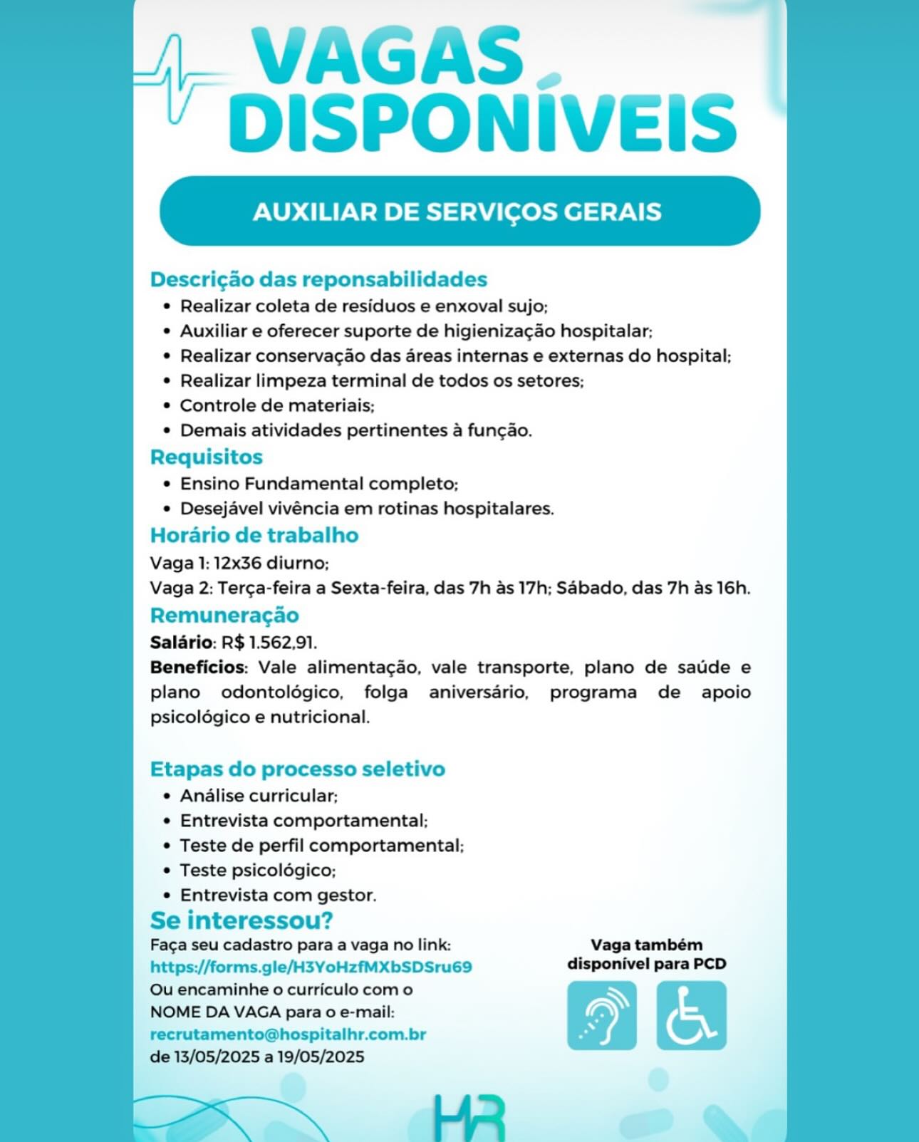 VAGAS.
DISPONIVEIS

XILIAR DE SERVICOS GERAIS

Descri¢ao das reponsabilidades
© Realizar coleta de residuos e enxoval sujo;
° Auxiliar e oferecer suporte de higieniza¢ao hospitalar;
¢ Realizar conservagao das areas internas e externas do hospital;
° Realizar limpeza terminal de todos os setores;
© Controle de materiais;
¢ Demais atividades pertinentes a fungao.
Requisitos
* Ensino Fundamental completo;
© Desejavel vivéncia em rotinas hospitalares.
Horario de trabalho
Vaga 1: 12x36 diurno;
Vaga 2: Terga-feira a Sexta-feira, das 7h as 17h; Sabado, das 7h as 16h.
Remuneragao
Salario: R$ 1.562,91.
Beneficios: Vale alimentacao, vale transporte, plano de saude e
plano odontoldégico, folga aniversario, programa de apoio
psicolégico e nutricional.

Etapas do processo seletivo
¢ Analise curricular;
¢ Entrevista comportamental;
© Teste de perfil comportamental;
© Teste psicoldégico;
e Entrevista com gestor.
Se interessou?

Faga seu cadastro para a vaga no link: Vaga também
https://forms.gle/H3YoHzfMXbSDSru69 disponivel para PCD

Qu encaminhe o curriculo como N
NOME DA VAGA para o e-mail: AY
recrutamento@hospitalhr.com.br Fi ©

de 13/05/2025 a 19/05/2025 VAGAS.
DISPONIVEIS

LIAR DE SERVICOS GERAIS

Descri¢ao das reponsabilidades
* Realizar coleta de residuos e enxoval sujo;
* Auxiliar e oferecer suporte de higieniza¢ao hospitalar;
* Realizar conservacao das areas internas e externas do hospital;
* Realizar limpeza terminal de todos os setores;
* Controle de materiais;
* Demais atividades pertinentes a fun¢ao.
Requisitos
* Ensino Fundamental completo;
* Desejavel vivéncia em rotinas hospitalares.
Horario de trabalho
Vaga 1: 12x36 diurno;
Vaga 2: Terca-feira a Sexta-feira, das 7h as 17h; Sabado, das 7h as 16h.
Remuneragao
Salario: R$ 1.562,91.
Beneficios: Vale alimentacao, vale transporte, plano de saude e
plano odontoldgico, folga aniversario, programa de apoio
psicoldégico e nutricional.

Etapas do processo seletivo
* Analise curricular;
* Entrevista comportamental;
* Teste de perfil comportamental;
* Teste psicoldgico;
* Entrevista com gestor.
Se interessou?

Faca seu cadastro para a vaga no link: Vaga também
https://forms.gle/H3YoHzfMXbSDSru69 disponivel para PCD

Qu encaminhe 0 curriculo com o N
NOME DA VAGA para 0 e-mail: S
recrutamento@hospitalhr.com.br Bs ©

de 13/05/2025 a 19/05/2025 VAGAS.
DISPONIVEIS

XILIAR DE SERVICOS GERAIS

Descri¢ao das reponsabilidades
© Realizar coleta de residuos e enxoval sujo;
° Auxiliar e oferecer suporte de higieniza¢ao hospitalar;
© Realizar conservagao das dreas internas e externas do hospital;
¢ Realizar limpeza terminal de todos os setores;
© Controle de materiais;
© Demais atividades pertinentes a fungao.
Requisitos
* Ensino Fundamental completo;
© Desejavel vivéncia em rotinas hospitalares.
Horario de trabalho
Vaga 1: 12x36 diurno;
Vaga 2: Terca-feira a Sexta-feira, das 7h as 17h; Sabado, das 7h as 16h.
Remuneragao
Salario: R$ 1.562,91.
Beneficios: Vale alimentacao, vale transporte, plano de saude e
plano odontolégico, folga aniversario, programa de apoio
psicolégico e nutricional.

Etapas do processo seletivo
© Analise curricular;
¢ Entrevista comportamental;
© Teste de perfil comportamental;
¢ Teste psicoldégico;
e Entrevista com gestor.
Se interessou?

Faca seu cadastro para a vaga no link: Vaga também
https://forms.gle/H3YoHzfMXbSDSru69 disponivel para PCD

Ou encaminhe o curriculo como N
NOME DA VAGA para 0 e-mail: =
recrutamento@hospitalhr.com.br 5 ©

de 13/05/2025 a 19/05/2025
He a VAGAS.
DISPONIVEIS

LIAR DE SERVICOS GERAIS

Descri¢ao das reponsabilidades
* Realizar coleta de residuos e enxoval sujo;
* Auxiliar e oferecer suporte de higieniza¢ao hospitalar;
* Realizar conservac¢ao das areas internas e externas do hospital;
* Realizar limpeza terminal de todos os setores;
* Controle de materiais;
* Demais atividades pertinentes a fun¢ao.
Requisitos
* Ensino Fundamental completo;
* Desejavel vivéncia em rotinas hospitalares.
Horario de trabalho
Vaga 1: 12x36 diurno;
Vaga 2: Terca-feira a Sexta-feira, das 7h as 17h; Sabado, das 7h as 16h.
Remuneracgao
Salario: R$ 1.562,91.
Beneficios: Vale alimenta¢ao, vale transporte, plano de sauide e
plano odontoldgico, folga aniversario, programa de apoio
psicoldgico e nutricional.

Etapas do processo seletivo
* Analise curricular;
* Entrevista comportamental;
* Teste de perfil comportamental:;
* Teste psicoldgico;
* Entrevista com gestor.
Se interessou?

Faca seu cadastro para a vaga no link: Vaga também
https://forms.gle/H3YoHzfMXbSDSru69 disponivel para PCD

Ou encaminhe o curriculo como N
NOME DA VAGA para o e-mail: Ss,
recrutamento@hospitalhr.com.br A ©

de 13/05/2025 a 19/05/2025 VAGAS.
DISPONIVEIS

LIAR DE SERVICOS GERAIS

Descri¢ao das reponsabilidades
¢ Realizar coleta de residuos e enxoval sujo;
¢ Auxiliar e oferecer suporte de higieniza¢ao hospitalar;
¢ Realizar conservacao das areas internas e externas do hospital;
© Realizar limpeza terminal de todos os setores;
© Controle de materiais;
¢ Demais atividades pertinentes a fungao.
Requisitos
¢ Ensino Fundamental completo;
© Desejavel vivéncia em rotinas hospitalares.
Horario de trabalho
Vaga 1: 12x36 diurno;
Vaga 2: Terca-feira a Sexta-feira, das 7h as 17h; Sabado, das 7h as 16h.
Remuneragao
Salario: R$ 1.562,91.
Beneficios: Vale alimentagao, vale transporte, plano de saude e
plano odontoldégico, folga aniversario, programa de apoio
psicoldgico e nutricional.

Etapas do processo seletivo
¢ Analise curricular;
¢ Entrevista comportamental;
© Teste de perfil comportamental;
© Teste psicoldgico;
© Entrevista com gestor.
Se interessou?

Faca seu cadastro para a vaga no link: Vaga também
https://forms.gle/H3YoHzfMXbSDSru69 disponivel para PCD

Qu encaminhe o curriculo como N
NOME DA VAGA para o e-mail: Ay
recrutamento@hospitalhr.com.br * 7)

de 13/05/2025 a 19/05/2025 VAGAS.
DISPONIVEIS

LIAR DE SERVICOS GERAIS

Descri¢ao das reponsabilidades
* Realizar coleta de residuos e enxoval sujo;
* Auxiliar e oferecer suporte de higieniza¢ao hospitalar;
* Realizar conservacao das areas internas e externas do hospital;
* Realizar limpeza terminal de todos os setores;
* Controle de materiais;
* Demais atividades pertinentes a fun¢gao.
Requisitos
* Ensino Fundamental completo;
* Desejavel vivéncia em rotinas hospitalares.
Horario de trabalho
Vaga 1: 12x36 diurno;
Vaga 2: Terga-feira a Sexta-feira, das 7h as 17h; Sabado, das 7h as 16h.
Remuneragao
Salario: R$ 1.562,91.
Beneficios: Vale alimenta¢ao, vale transporte, plano de saude e
plano odontoldgico, folga aniversario, programa de apoio
psicoldgico e nutricional.

Etapas do processo seletivo
* Analise curricular;
« Entrevista comportamental;
* Teste de perfil comportamental;
* Teste psicoldgico;
* Entrevista com gestor.

Se interessou?
Faca seu cadastro para a vaga no link: Vaga também

https://forms.gle/H3YoHzfMXbSDSru69 disponivel para PCD

Ou encaminhe o curriculo como N
NOME DA VAGA para 0 e-mail: A
recrutamento@hospitalhr.com.br 5 7)
de 13/05/2025 a 19/05/2025
| i 2 > VAGAS.
DISPONIVEIS

ILIAR DE SERVICOS GERAIS

Descri¢ao das reponsabilidades
¢ Realizar coleta de residuos e enxoval sujo;
e Auxiliar e oferecer suporte de higienizagao hospitalar;
© Realizar conservacao das areas internas e externas do hospital;
© Realizar limpeza terminal de todos os setores;
© Controle de materiais;
© Demais atividades pertinentes a fungao.
Requisitos
e Ensino Fundamental completo;
© Desejavel vivéncia em rotinas hospitalares.
Horario de trabalho
Vaga 1: 12x36 diurno;
Vaga 2: Terga-feira a Sexta-feira, das 7h as 17h; Sdbado, das 7h as 16h.
Remuneragao
Salario: R$ 1.562,91.
Beneficios: Vale alimentacao, vale transporte, plano de sade e
plano odontoldégico, folga aniversdrio, programa de apoio
psicolégico e nutricional.

Etapas do processo seletivo
¢ Analise curricular;
¢ Entrevista comportamental;
© Teste de perfil comportamental;
¢ Teste psicolégico;
e Entrevista com gestor.

Se interessou?
Faca seu cadastro para a vaga no link: Vaga também
https://forms.gle/H3YoHzfMXbSDSru69 disponivel para PCD

Ou encaminhe o curriculo como N
NOME DA VAGA para 0 e-mail: an
recrutamento@hospitalhr.com.br a ©

de 13/05/2025 a 19/05/2025 _VAGAS.
‘ DISPONIVEIS

AUXILIAR DE SERVICOS GERAIS

 

Descri¢ao das reponsabilidades
¢ Realizar coleta de residuos e enxoval sujo;
¢ Auxiliar e oferecer suporte de higieniza¢ao hospitalar:
¢ Realizar conservacao das areas internas e externas do hospital;
¢ Realizar limpeza terminal de todos os setores;
* Controle de materiais;
* Demais atividades pertinentes a fungao.
Requisitos
* Ensino Fundamental completo;
* Desejavel vivéncia em rotinas hospitalares.
Horario de trabalho
Vaga 1: 12x36 diurno;
Vaga 2: Terca-feira a Sexta-feira, das 7h as 17h; Sabado, das 7h as 16h.
Remuneracao
Salario: R$ 1.562,91.
Beneficios: Vale alimenta¢ao, vale transporte, plano de saude e
plano odontoldgico, folga aniversario, programa de apoio
psicoldgico e nutricional.

Etapas do processo seletivo
¢ Analise curricular;
« Entrevista comportamental;
* Teste de perfil comportamental:;
* Teste psicoldgico;
* Entrevista com gestor.
Se interessou?

Faca seu cadastro para a vaga no link: Vaga também
https://forms.gle/H3YoHzfMXbSDSru69 disponivel para PCD
Ou encaminhe o curriculo com o
NOME DA VAGA para 0 e-mail:
recrutamento@hospitalhr.com.br
de 13/05/2025 a 19/05/2025 VAGAS.
DISPONIVEIS

ILIAR DE SERVICOS GERAIS

Descrigao das reponsabilidades
© Realizar coleta de residuos e enxoval sujo;
e Auxiliar e oferecer suporte de higienizagao hospitalar;
© Realizar conservacao das dreas internas e externas do hospital;
© Realizar limpeza terminal de todos os setores;
© Controle de materiais;
© Demais atividades pertinentes a fun¢gao.
Requisitos
© Ensino Fundamental completo;
© Desejavel vivéncia em rotinas hospitalares.
Horario de trabalho
Vaga 1: 12x36 diurno;
Vaga 2: Terga-feira a Sexta-feira, das 7h as 17h; Sdbado, das 7h as 16h.

Remuneragao

Saldrio: R$ 1.562,91.

Beneficios: Vale alimenta¢ao, vale transporte, plano de sauide e
plano odontoldégico, folga aniversdrio, programa de apoio
psicolégico e nutricional.

  
  
   
 
 
 
 
 
 
 
 
 
 
 
 
 
   
   
 
 
 
       
   
     

Etapas do processo seletivo
e Anilise curricular;
¢ Entrevista comportamental;
¢ Teste de perfil comportamental;
¢ Teste psicolégico;
e Entrevista com gestor.
Se interessou?
Faca seu cadastro para a vaga no link:
https;://forms.gle/H3YoHzfMXbSDSru69
Ou encaminhe o curriculo com o
NOME DA VAGA para o e-mail:

recrutamento@hospitalhr.com.br |, WAGAS
* DISPONIVEIS

 

AUXILIAR DE SERVICOS GERAIS

 

Descri¢ao das reponsabilidades
¢ Realizar coleta de residuos e enxoval sujo;
¢ Auxiliar e oferecer suporte de higieniza¢ao hospitalar:
¢ Realizar conservacao das areas internas e externas do hospital:
¢ Realizar limpeza terminal de todos os setores:
* Controle de materiais;
* Demais atividades pertinentes a fungao.
Requisitos
© Ensino Fundamental completo;
¢ Desejavel vivéncia em rotinas hospitalares.
Horario de trabalho
Vaga 1: 12x36 diurno;
Vaga 2: Ter¢a-feira a Sexta-feira, das 7h as 17h; Sabado, das 7h as 16h.

Remuneracao

Salario: R$ 1.562,91.

Beneficios: Vale alimenta¢ao, vale transporte, plano de saude e
plano odontoldgico, folga aniversario, programa de apoio
psicoldgico e nutricional.

Etapas do processo seletivo
¢ Analise curricular;
¢ Entrevista comportamental:
* Teste de perfil comportamental:
* Teste psicoldgico;
¢ Entrevista com gestor.
Se interessou?

Faga seu cadastro para a vaga no link: Vaga também
https://forms.gle/H3YoHzfMXbSDSru69 disponivel para PCD

Ou encaminhe o curriculo com o
NOME DA VAGA para 0 e-mail:
recrutamento@hospitalhr.com.br

de 13/05/2025 a 19/05/2025