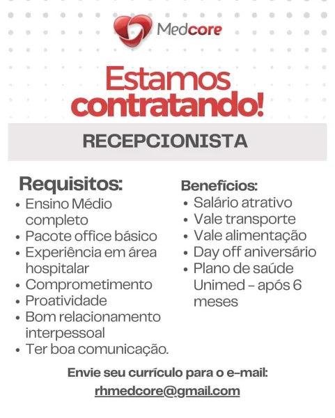 RECEPCIONISTA
Requisitos: Beneficios:
¢ Ensino Médio ¢ Salario atrativo
completo ¢ Vale transporte

« Pacote office basico _ + Vale alimentacao
« Experiénciaem area = + Day off aniversario

hospitalar « Plano de saude
¢ Comprometimento Unimed - apds 6
¢ Proatividade meses
« Bom relacionamento

interpessoal

e Ter boa comunicacao.

Envie seu curriculo para o e-mail:
rhmedcore@gmail.com ©) Medcore

Estamos
contratando!

RECEPCIONISTA
Requisitos: Beneficios:
¢ Ensino Médio ¢ Salario atrativo
completo ¢ Vale transporte

« Pacote office basico + Vale alimentacao
e Experiénciaem area _— « Day off aniversario

hospitalar « Plano de saude
« Comprometimento Unimed - apds 6
« Proatividade meses
« Bom relacionamento

interpessoal

e Ter boa comunicacao.

Envie seu curriculo para o e-mail:
rhmedcore@gmail.com RECEPCIONISTA
Requisitos: Beneficios:
¢ Ensino Médio ¢ Salario atrativo
completo ¢ Vale transporte

¢ Pacote office basico + Vale alimentacao
« Experiénciaem area = + Day off aniversario

...