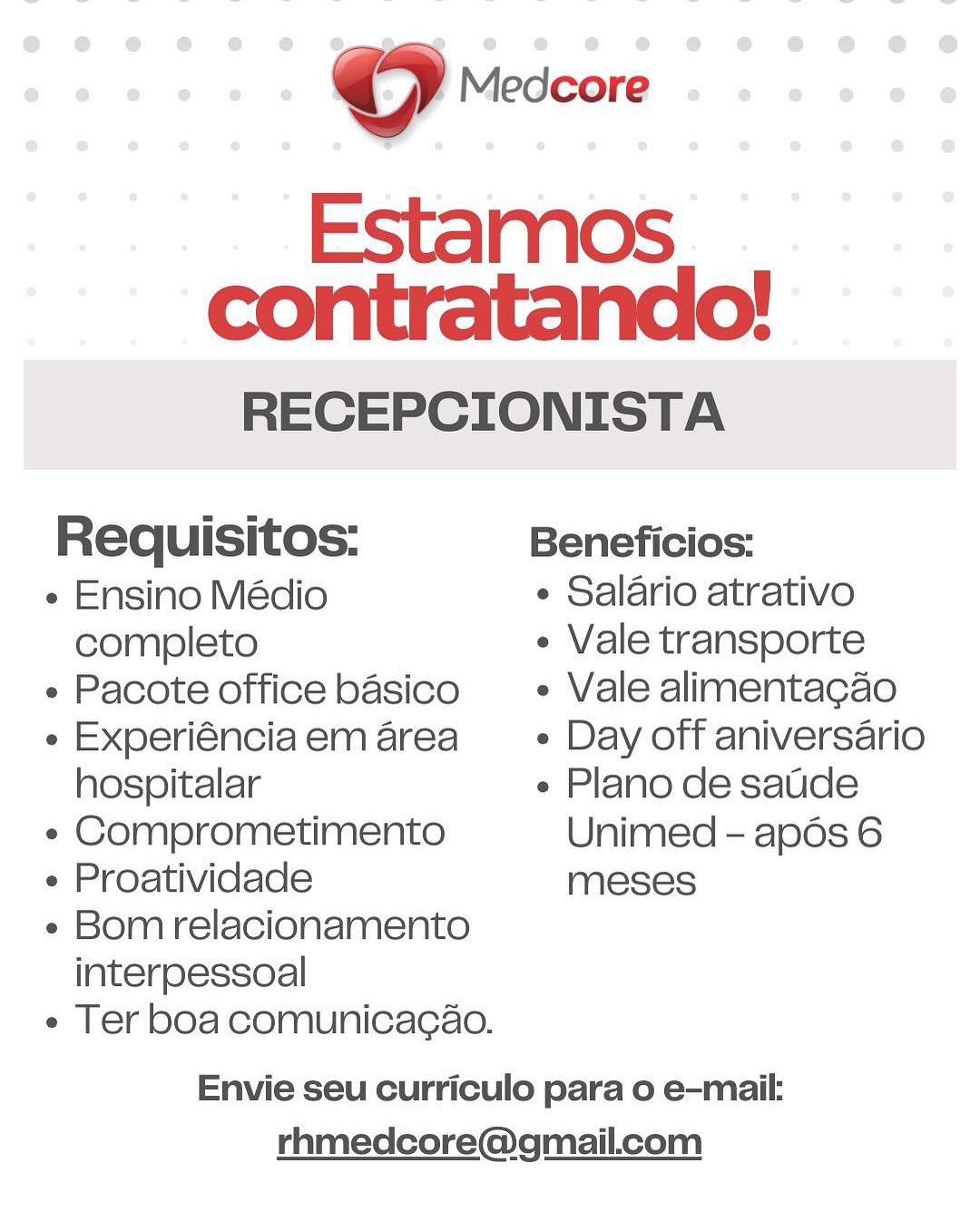 RECEPCIONISTA
Requisitos: Beneficios:
¢ Ensino Médio ¢ Salario atrativo
completo ¢ Vale transporte

« Pacote office basico _ + Vale alimentacao
« Experiénciaem area = + Day off aniversario

hospitalar « Plano de saude
¢ Comprometimento Unimed - apds 6
¢ Proatividade meses
« Bom relacionamento

interpessoal

e Ter boa comunicacao.

Envie seu curriculo para o e-mail:
rhmedcore@gmail.com ©) Medcore

Estamos
contratando!

RECEPCIONISTA
Requisitos: Beneficios:
¢ Ensino Médio ¢ Salario atrativo
completo ¢ Vale transporte

« Pacote office basico + Vale alimentacao
e Experiénciaem area _— « Day off aniversario

hospitalar « Plano de saude
« Comprometimento Unimed - apds 6
« Proatividade meses
« Bom relacionamento

interpessoal

e Ter boa comunicacao.

Envie seu curriculo para o e-mail:
rhmedcore@gmail.com RECEPCIONISTA
Requisitos: Beneficios:
¢ Ensino Médio ¢ Salario atrativo
completo ¢ Vale transporte

¢ Pacote office basico + Vale alimentacao
« Experiénciaem area = + Day off aniversario

hospitalar « Plano de saude
« Comprometimento Unimed - apds 6
« Proatividade meses
« Bom relacionamento

interpessoal

¢ Ter boa comunicacao.

Envie seu curriculo para o e-mail:
rhmedcore@gmail.com OQ Medcore

Estamos
contratando!

RECEPCIONISTA
Requisitos: Beneficios:
« Ensino Médio ¢ Salario atrativo
completo ¢ Vale transporte

« Pacote office basico _—« Vale alimentacao
« Experiénciaem area _— » Day off aniversario

hospitalar « Plano de saude
« Comprometimento Unimed - apds 6
« Proatividade meses
« Bom relacionamento

interpessoal

e Ter boa comunicacao.

Envie seu curriculo para o e-mail:
rhmedcore@gmail.com RECEPCIONISTA
Requisitos: Beneficios:
¢ Ensino Médio ¢ Salario atrativo
completo ¢ Vale transporte

- Pacote office basico  » Vale alimentacao
« Experiénciaem area = « Day off aniversario

hospitalar « Plano de saude
« Comprometimento Unimed - apds 6
« Proatividade meses
« Bom relacionamento

interpessoal

e Ter boa comunicacao.

Envie seu curriculo para o e-mail:
rhmedcore@gmail.com © Medcore

Estamos
contratando!

RECEPCIONISTA
Requisitos: Beneficios:
« Ensino Médio e Salario atrativo
completo ¢ Vale transporte

¢ Pacote office basico + ~ Vale alimentacao
« Experiénciaem area + Day off aniversario

hospitalar e Plano de saude
« Comprometimento Unimed - apdos 6
e Proatividade meses
e Bom relacionamento

interpessoal

¢ Ter boa comunicacao.

Envie seu curriculo para o e-mail:
rhmedcore@gmail.com © Medcore

Estamos
contratando!

RECEPCIONISTA
Requisitos: Beneficios:
« Ensino Médio ¢ Salario atrativo
completo ¢ Vale transporte

« Pacote office basico =» Vale alimentacao
« Experiénciaem area = + Day off aniversario

hospitalar e Plano de satde
« Comprometimento Unimed - apds 6
¢ Proatividade meses
« Bom relacionamento

interpessoal

e Ter boa comunicacaéo.

Envie seu curriculo para o e-mail:
rhmedcore@gmail.com oO Medcore

Estamos
contratando!

RECEPCIONISTA
Requisitos: Beneficios:
« Ensino Médio ¢ Salario atrativo
completo ¢ Vale transporte

e Pacote office basico e Vale alimentacao
« Experiénciaem area — « Day off aniversario

hospitalar e Plano de saude
« Comprometimento Unimed - apdos 6
¢ Proatividade meses
¢ Bom relacionamento

interpessoal

e Ter boa comunicacao.

Envie seu curriculo para o e-mail:
rhmedcore@gmail.com en rescore
Estamos
contratando!

RECEPCIONISTA
Requisitos: Beneficios:
« Ensino Médio ¢ Salario atrativo
completo ¢ Vale transporte

« Pacote office basico + Vale alimentacao
« Experiénciaem area = + Day off aniversario

hospitalar « Plano de saude
« Comprometimento Unimed - apds 6
¢ Proatividade meses
« Bom relacionamento

interpessoal

e Ter boa comunicacao.

Envie seu curriculo para o e-mail:
rhmedcore@gmail.com O Medcore

Estamos
contratando!

RECEPCIONISTA
Requisitos: Beneficios:
e Ensino Médio ¢ Salario atrativo
completo ¢ Vale transporte

e Pacote office basico e Vale alimentacao
« Experiénciaem area — « Day off aniversario

hospitalar e Plano de saude
« Comprometimento Unimed - apds 6
¢ Proatividade meses
¢ Bom relacionamento

interpessoal

« Ter boa comunicacao.

Envie seu curriculo para o e-mail:
rhmedcore@gmail.com