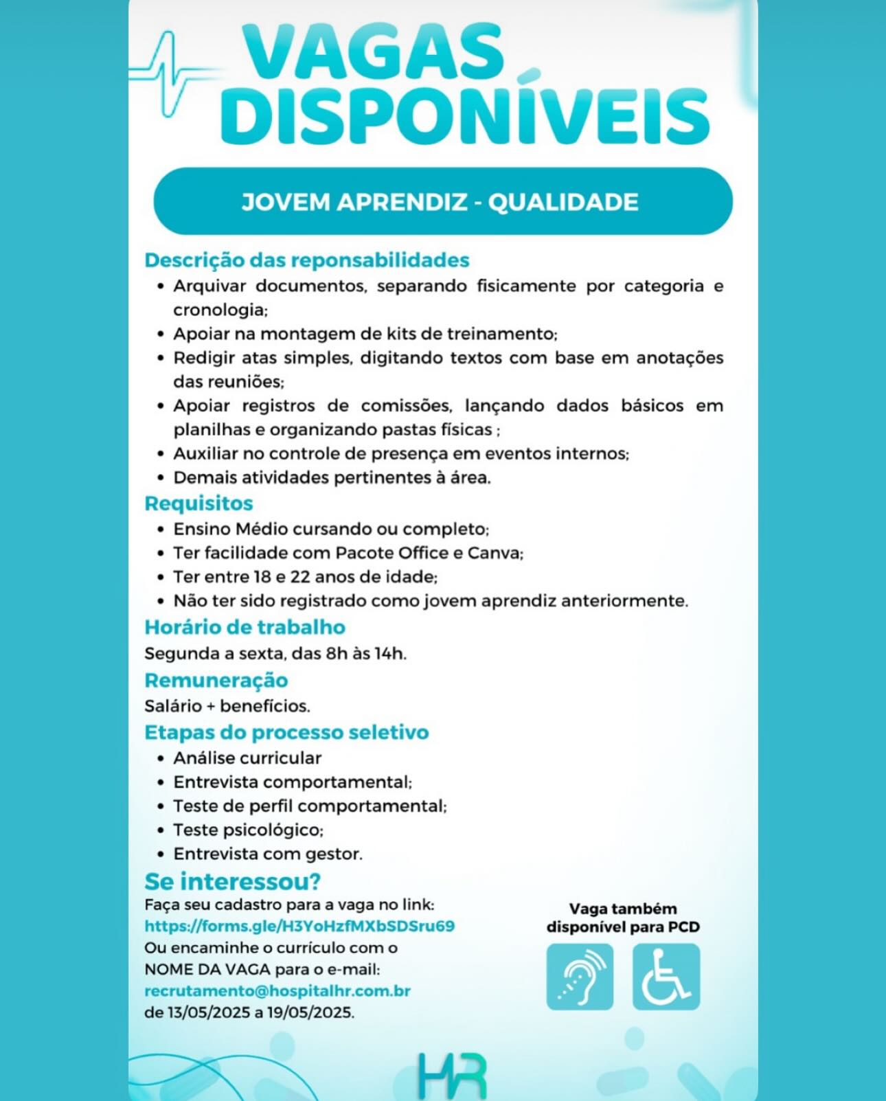 VAGAS.
DISPONIVEIS

JOVEM APRENDIZ - QUALIDA

Descri¢ao das reponsabilidades
¢ Arquivar documentos, separando fisicamente por categoria e
cronologia;
© Apoiar na montagem de kits de treinamento;
¢ Redigir atas simples, digitando textos com base em anotacgoes
das reunides;
¢ Apoiar registros de comissdes, langcando dados basicos em
planilhas e organizando pastas fisicas ;
¢ Auxiliar no controle de presen¢ga em eventos internos;
* Demais atividades pertinentes a area.
Requisitos
¢ Ensino Médio cursando ou completo;
© Ter facilidade com Pacote Office e Canva;
© Ter entre 18 e 22 anos de idade;
¢ Nao ter sido registrado como jovem aprendiz anteriormente.
Horario de trabalho
Segunda a sexta, das 8h as 14h.
Remuneracao
Salario + beneficios.
Etapas do processo seletivo
¢ Analise curricular
e Entrevista comportamental;
© Teste de perfil comportamental;
© Teste psicolégico;
e Entrevista com gestor.

Se interessou?
Faca seu cadastro para a vaga no link: Vaga também
https://forms.gle/H3YoHzfMXbSDSru69 disponivel para PCD

Ou encaminhe o curriculo com o N
NOME DA VAGA para 0 e-mail: ) nN
recrutamento@hospitalhr.com.br Z ©

de 13/05/2025 a 19/05/2025.

: He » VAGAS.
DISPONIVEIS

JOVEM APRENDIZ - QUALIDADE

 

Descri¢ao das reponsabilidades
* Arquivar documentos, separando fisicamente por categoria e
cronologia;
* Apoiar na montagem de kits de treinamento;
* Redigir atas simples, digitando textos com base em anota¢gdes
das reuniées;
* Apoiar registros de comissdes, lan¢gando dados basicos em
planilhas e organizando pastas fisicas ;
* Auxiliar no controle de presen¢a em eventos internos;
* Demais atividades pertinentes a area.
Requisitos
* Ensino Médio cursando ou completo;
* Ter facilidade com Pacote Office e Canva;
* Ter entre 18 e 22 anos de idade;
* Nao ter sido registrado como jovem aprendiz anteriormente.
Horario de trabalho
Segunda a sexta, das 8h as 14h.
Remuneracao
Salario + beneficios.
Etapas do processo seletivo
* Analise curricular
* Entrevista comportamental;
* Teste de perfil comportamental;
* Teste psicoldgico;
* Entrevista com gestor.

Se interessou?
Faga seu cadastro para a vaga no link: Vaga também

https://forms.gle/H3YoHzfMXbSDSru69 disponivel para PCD

Ou encaminhe o curriculo como N
NOME DA VAGA para o e-mail: ~ n
recrutamento@hospitalhr.com.br “i ©

de 13/05/2025 a 19/05/2025. VAGAS.
DISPONIVEIS

JOVEM APRENDIZ - QUALIDADE

Descri¢ao das reponsabilidades
e Arquivar documentos, separando fisicamente por categoria e
cronologia;
¢ Apoiar na montagem de kits de treinamento;
° Redigir atas simples, digitando textos com base em anota¢gdes
das reunides;
e Apoiar registros de comissdes, langando dados basicos em
planilhas e organizando pastas fisicas ;
e Auxiliar no controle de presen¢ga em eventos internos;
© Demais atividades pertinentes a area.
Requisitos
e Ensino Médio cursando ou completo;
© Ter facilidade com Pacote Office e Canva;
¢ Ter entre 18 e 22 anos de idade;
¢ Nao ter sido registrado como jovem aprendiz anteriormente.
Horario de trabalho
Segunda a sexta, das 8h as 14h.
Remuneracgao
Salario + beneficios.
Etapas do processo seletivo
¢ Analise curricular
¢ Entrevista comportamental;
e Teste de perfil comportamental;
© Teste psicoldgico;
e Entrevista com gestor.
Se interessou?

Faga seu cadastro para a vaga no link: Vaga também
https://forms.gle/H3YoHzfMXbSDSru69 disponivel para PCD

Ou encaminhe o curriculo com o N
NOME DA VAGA para 0 e-mail: ~ on
recrutamento@hospitalhr.com.br x ©

de 13/05/2025 a 19/05/2025. VAGAS.
DISPONIVEIS

JOVEM APRENDIZ - QUALIDADE

 

Descri¢ao das reponsabilidades
* Arquivar documentos, separando fisicamente por categoria e
cronologia;
* Apoiar na montagem de kits de treinamento;
* Redigir atas simples, digitando textos com base em anotacdes
das reuniGes;
* Apoiar registros de comissées, langando dados basicos em
planilhas e organizando pastas fisicas ;
* Auxiliar no controle de presenca em eventos internos;
* Demais atividades pertinentes a area.
Requisitos
* Ensino Médio cursando ou completo;
* Ter facilidade com Pacote Office e Canva;
* Ter entre 18 e 22 anos de idade;
* Nao ter sido registrado como jovem aprendiz anteriormente.

Horario de trabalho
Segunda a sexta, das 8h as 14h.

Remuneracao
Salario + beneficios.

Etapas do processo seletivo
¢ Analise curricular
* Entrevista comportamental;
* Teste de perfil comportamental;
* Teste psicoldgico;
« Entrevista com gestor.
Se interessou?

Faca seu cadastro para a vaga no link: Vaga também
https://forms.gle/H3YoHzfMXbSDSru69 disponivel para PCD

Ou encaminhe o curriculo com o N
NOME DA VAGA para 0 e-mail: ~ nN
recrutamento@hospitalhr.com.br x 'o,

de 13/05/2025 a 19/05/2025.

He » VAGAS .
DISPONIVEIS

VEM APRENDIZ - QUALIDADE

Descri¢ao das reponsabilidades
¢ Arquivar documentos, separando fisicamente por categoria e
cronologia;
© Apoiar na montagem de kits de treinamento;
© Redigir atas simples, digitando textos com base em anota¢gées
das reuniées;
¢ Apoiar registros de comissdes, langcando dados basicos em
planilhas e organizando pastas fisicas ;
¢ Auxiliar no controle de presencga em eventos internos;
¢ Demais atividades pertinentes a area.
Requisitos
¢ Ensino Médio cursando ou completo;
© Ter facilidade com Pacote Office e Canva;
¢ Ter entre 18 e 22 anos de idade;
¢ Nao ter sido registrado como jovem aprendiz anteriormente.

Horario de trabalho
Segunda a sexta, das 8h as 14h.

Remuneracgao
Salario + beneficios.

Etapas do processo seletivo
¢ Analise curricular
¢ Entrevista comportamental:;
© Teste de perfil comportamental;
© Teste psicoldgico;
¢ Entrevista com gestor.

Se interessou?

Faga seu cadastro para a vaga no link: Vaga também
https://forms.gle/H3YoHzfMXbSDSru69 disponivel para PCD

Ou encaminhe o curriculo com o N
NOME DA VAGA para 0 e-mail: ~ cn
recrutamento@hospitalhr.com.br cz wr

de 13/05/2025 a 19/05/2025. VAGAS.
DISPONIVEIS

JOVEM APRENDIZ - QUALIDADE

 

Descri¢ao das reponsabilidades
* Arquivar documentos, separando fisicamente por categoria e
cronologia;
* Apoiar na montagem de kits de treinamento;
* Redigir atas simples, digitando textos com base em anota¢des
das reunides;
* Apoiar registros de comissdes, langando dados basicos em
planilhas e organizando pastas fisicas ;
* Auxiliar no controle de presenca em eventos internos;
* Demais atividades pertinentes a area.
Requisitos
* Ensino Médio cursando ou completo;
* Ter facilidade com Pacote Office e Canva;
* Ter entre 18 e 22 anos de idade;
* Nao ter sido registrado como jovem aprendiz anteriormente.
Horario de trabalho
Segunda a sexta, das 8h as 14h.
Remuneracao
Salario + beneficios.
Etapas do processo seletivo
¢ Analise curricular
* Entrevista comportamental;
* Teste de perfil comportamental;
* Teste psicoldgico;
* Entrevista com gestor.

Se interessou?
Faga seu cadastro para a vaga no link: Vaga também

https://forms.gle/H3YoHzfMXbSDSru69 disponivel para PCD
Ou encaminhe o curriculo com o
NOME DA VAGA para 0 e-mail: \) on
recrutamento@hospitalhr.com.br Z ©
de 13/05/2025 a 19/05/2025.

| ly = VAGAS. |
DISPONIVEIS

JOVEM APRENDIZ - QUALIDADE

Descri¢ao das reponsabilidades
¢ Arquivar documentos, separando fisicamente por categoria e
cronologia;
e Apoiar na montagem de kits de treinamento;
¢ Redigir atas simples, digitando textos com base em anotagées
das reunides;
e Apoiar registros de comissdes, lancando dados basicos em
planilhas e organizando pastas fisicas ;
¢ Auxiliar no controle de presenga em eventos internos;
© Demais atividades pertinentes a area.
Requisitos
e Ensino Médio cursando ou completo;
© Ter facilidade com Pacote Office e Canva;
¢ Ter entre 18 e 22 anos de idade;
e N&o ter sido registrado como jovem aprendiz anteriormente.

Horario de trabalho
Segunda a sexta, das 8h as 14h.

Remuneracgao
Saldrio + beneficios.

Etapas do processo seletivo
e Analise curricular
e Entrevista comportamental;
© Teste de perfil comportamental;
© Teste psicolégico;
e Entrevista com gestor.

Se interessou?
Faga seu cadastro para a vaga no link: Vaga também
https://forms.gle/H3YoHzfMXbSDSru69 disponivel para PCD
Ou encaminhe o curriculo com o
NOME DA VAGA para 0 e-mail:
recrutamento@hospitalhr.com.br

de 13/05/2025 a 19/05/2025. tL VAGAS |
' DISPONIVEIS

JOVEM APRENDIZ - QUALIDADE

 

Descri¢ao das reponsabilidades
* Arquivar documentos, separando fisicamente por categoria e
cronologia;
* Apoiar na montagem de kits de treinamento;
* Redigir atas simples, digitando textos com base em anota¢ées
das reunides;
* Apoiar registros de comissdes, lancando dados basicos em
planilhas e organizando pastas fisicas ;
* Auxiliar no controle de presenca em eventos internos;
* Demais atividades pertinentes a area.
Requisitos
* Ensino Médio cursando ou completo;
* Ter facilidade com Pacote Office e Canva;
¢ Ter entre 18 e 22 anos de idade;
* Nao ter sido registrado como jovem aprendiz anteriormente.
Horario de trabalho
Segunda a sexta, das 8h as 14h.

Remunera¢gao
Salario + beneficios.

Etapas do processo seletivo
¢ Analise curricular
¢ Entrevista comportamental:;
* Teste de perfil comportamental;
* Teste psicoldgico;
* Entrevista com gestor.

Se interessou?
Faca seu cadastro para a vaga no link: Vaga tambem
https://forms.gle/H3YoHzfMXbSDSru69 disponivel para PCD
Ou encaminhe o curriculo com o
NOME DA VAGA para 0 e-mail:
recrutamento@hospitalhr.com.br
de 13/05/2025 a 19/05/2025. VAGAS.
DISPONIVEIS

JOVEM APRENDIZ - QUALIDADE

Descrigdo das reponsabilidades
e Arquivar documentos, separando fisicamente por categoria e
cronologia;
¢ Apoiar na montagem de kits de treinamento;
© Redigir atas simples, digitando textos com base em anotacées
das reunides;
¢ Apoiar registros de comissées, lancando dados basicos em
planilhas e organizando pastas fisicas ;
¢ Auxiliar no controle de presencga em eventos internos;
© Demais atividades pertinentes a area.
Requisitos
e Ensino Médio cursando ou completo;
e Ter facilidade com Pacote Office e Canva;
Ter entre 18 e 22 anos de idade;
e Nao ter sido registrado como jovem aprendiz anteriormente.

Horario de trabalho
Segunda a sexta, das 8h as 14h.

Remuneracao
Saldrio + beneficios.

Etapas do processo seletivo
e Analise curricular
e Entrevista comportamental;
© Teste de perfil comportamental;
© Teste psicolégico;
e Entrevista com gestor.

Se interessou?

Faga seu cadastro para a vaga no link:
https://forms.gle/H3YoHzfMXbSDSru69
Ou encaminhe o curriculo como

NOME DA VAGA para 0 e-mail: |. VAGAS
’ DISPONIVEIS

JOVEM APRENDIZ - QUALIDADE

 

Descri¢ao das reponsabilidades
*¢ Arquivar documentos, separando fisicamente por categoria e
cronologia:
* Apoiar na montagem de kits de treinamento;
* Redigir atas simples, digitando textos com base em anotacdes
das reunides;
* Apoiar registros de comissdes, lancando dados basicos em
planilhas e organizando pastas fisicas ;
* Auxiliar no controle de presencga em eventos internos;
* Demais atividades pertinentes a area.
Requisitos
* Ensino Médio cursando ou completo;
* Ter facilidade com Pacote Office e Canva;
* Ter entre 18 e 22 anos de idade;
* Nao ter sido registrado como jovem aprendiz anteriormente.
Horario de trabalho
Segunda a sexta, das 8h as 14h.

Remuneragao
Salario + beneficios.
Etapas do processo seletivo
¢ Analise curricular
* Entrevista comportamental:;
* Teste de perfil comportamental:
* Teste psicoldgico;
¢ Entrevista com gestor.

Se interessou?

Faga seu cadastro para a vaga no link: Vaga também
https://forms.gle/H3YoHzfMXbSDSru69 disponivel para PCD
Ou encaminhe o curriculo com o a am

NOME DA VAGA para 0 e-mail:
recrutamento@hospitalhr.com.br

 

de 13/05/2025 a 19/05/2025. 7

 

HR
