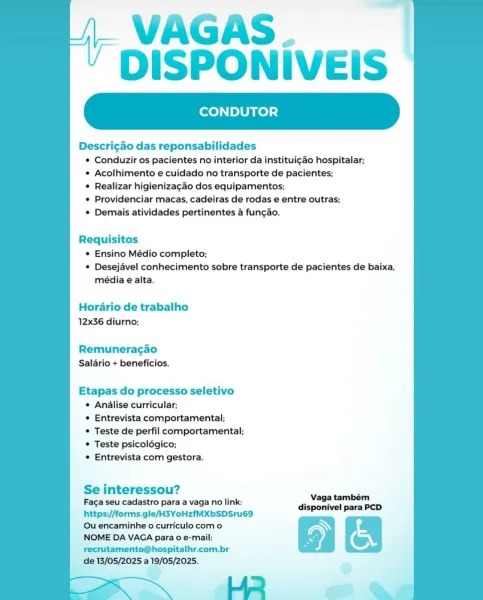 VAGAS.
DISPONIVEIS

CONDUTOR

Descricao das reponsabilidades
¢ Conduzir os pacientes no interior da institui¢ao hospitalar;
e Acolhimento e cuidado no transporte de pacientes;
© Realizar higienizagao dos equipamentos;
© Providenciar macas, cadeiras de rodas e entre outras;
¢ Demais atividades pertinentes a fungao.

Requisitos
* Ensino Médio completo;
© Desejavel conhecimento sobre transporte de pacientes de baixa,
média e alta.

Horario de trabalho
12x36 diurno;

Remuneragao
Salario + beneficios.

Etapas do processo seletivo
¢ Analise curricular;
* Entrevista comportamental;
© Teste de perfil comportamental;
e Teste psicoldgico;
© Entrevista com gestora.

Se interessou?

Faga seu cadastro para a vaga no link:
https://forms.gle/H3YoHzfMXbSDSru69
Ou encaminhe o curriculo como

NOME DA VAGA para 0 e-mail:
recrutamento@hospitalhr.com.br

de 13/05/2025 a 19/05/2025.
He ~~ VAGAS.
DISPONIVEIS

CONDUTOR

   

Descricao das reponsabilidades
* Conduzir os pacientes no interior da instituicao ...
