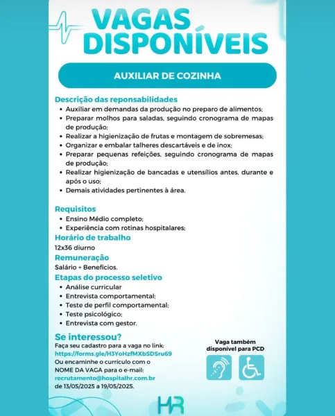 VAGAS.
DISPONIVEIS

XILIAR DE COZINHA

Descri¢ao das reponsabilidades

¢ Auxiliar em demandas da produgao no preparo de alimentos;

¢ Preparar molhos para saladas, seguindo cronograma de mapas
de producao;

© Realizar a higienizagao de frutas e montagem de sobremesas;

¢ Organizar e embalar talheres descartaveis e de inox;

¢ Preparar pequenas refei¢ées, sequindo cronograma de mapas
de producao;

© Realizar higienizagao de bancadas e utensilios antes, durante e
apé6s 0 uso;

© Demais atividades pertinentes a area.

Requisitos
¢ Ensino Médio completo;
© Experiéncia com rotinas hospitalares;
Horario de trabalho
12x36 diurno
Remuneragao
Salario + Beneficios.
Etapas do processo seletivo
¢ Analise curricular
© Entrevista comportamental;
© Teste de perfil comportamental;
* Teste psicoldgico;
© Entrevista com gestor.

i ?
Se interessou? Naga teniens

Faga seu cadastro para a vaga no link: di ivel PCD
https://forms.gle/H3YoHzfMXbSDSru69 :

Ou encaminhe o curriculo como Ny
NOME DA VAGA para ...