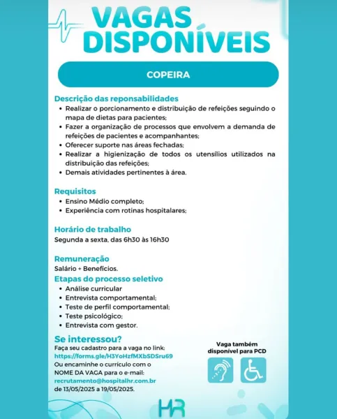 VAGAS.
DISPONIVEIS

COPEIRA

Descri¢gao das reponsabilidades

© Realizar o porcionamento e distribui¢ao de refeigdes seguindo o
mapa de dietas para pacientes;

e Fazer a organiza¢gao de processos que envolvem a demanda de
refeigdes de pacientes e acompanhantes;

© Oferecer suporte nas areas fechadas;

¢ Realizar a higienizagaéo de todos os utensilios utilizados na
distribuigao das refei¢gdes;

¢ Demais atividades pertinentes a area.

 

Requisitos
© Ensino Médio completo;
© Experiéncia com rotinas hospitalares;

Horario de trabalho
Segunda a sexta, das 6h30 as 16h30

Remuneragao
Salario + Beneficios.

Etapas do processo seletivo
¢ Analise curricular
¢ Entrevista comportamental;
© Teste de perfil comportamental;
© Teste psicolégico;
e Entrevista com gestor.

Se interessou? ae,
Fac¢a seu cadastro para a vaga no link: disponivel para PCD
https;//forms.gle/H3YoHzfMXbSDSru69

Qu encaminhe o curriculo como WN
NOME DA VAGA para o e-mail: ) (
recrutamento@hospitalhr.com.br

de 13/05/2025 a ...