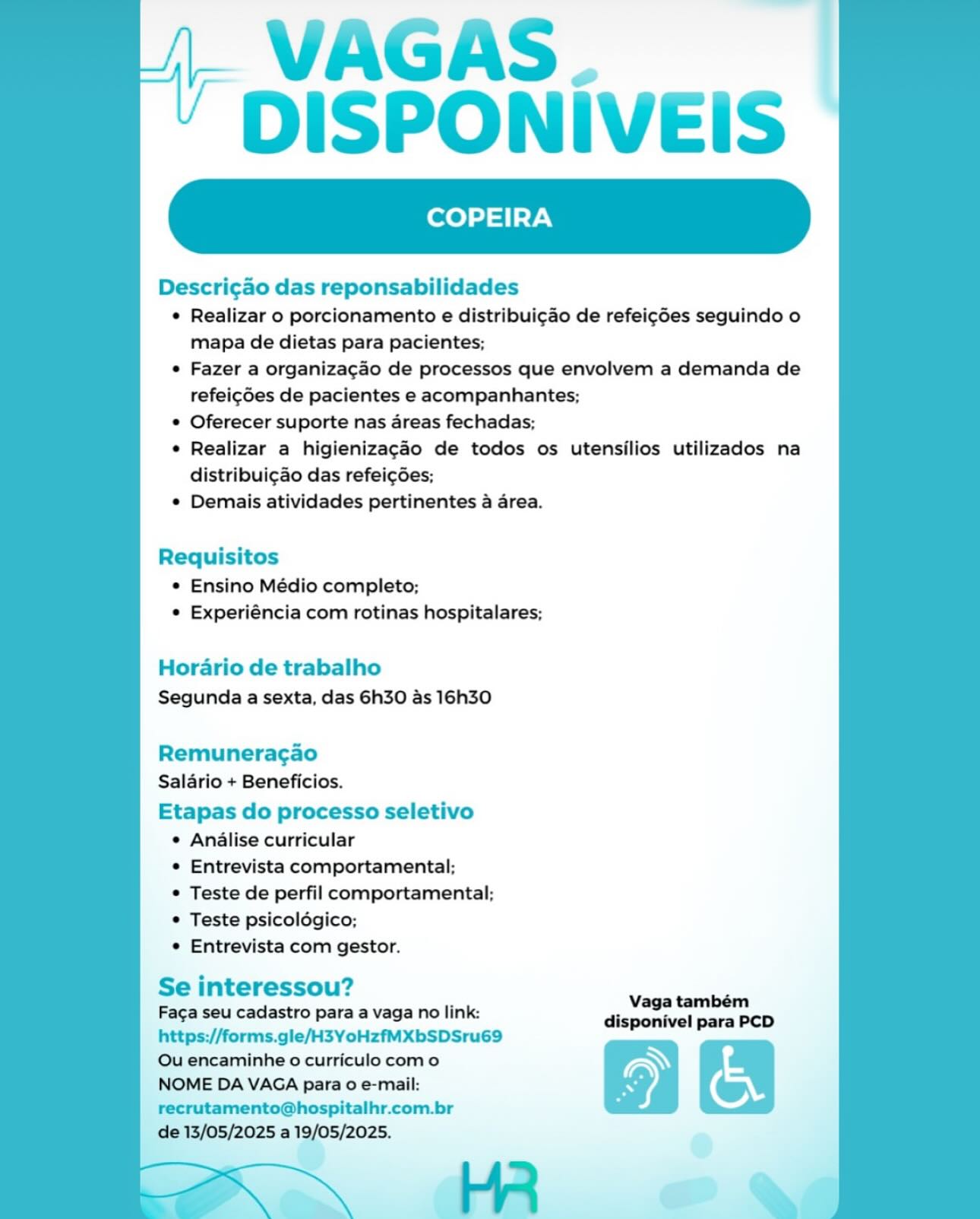 VAGAS.
DISPONIVEIS

COPEIRA

Descri¢gao das reponsabilidades

© Realizar o porcionamento e distribui¢ao de refeigdes seguindo o
mapa de dietas para pacientes;

e Fazer a organiza¢gao de processos que envolvem a demanda de
refeigdes de pacientes e acompanhantes;

© Oferecer suporte nas areas fechadas;

¢ Realizar a higienizagaéo de todos os utensilios utilizados na
distribuigao das refei¢gdes;

¢ Demais atividades pertinentes a area.

 

Requisitos
© Ensino Médio completo;
© Experiéncia com rotinas hospitalares;

Horario de trabalho
Segunda a sexta, das 6h30 as 16h30

Remuneragao
Salario + Beneficios.

Etapas do processo seletivo
¢ Analise curricular
¢ Entrevista comportamental;
© Teste de perfil comportamental;
© Teste psicolégico;
e Entrevista com gestor.

Se interessou? ae,
Fac¢a seu cadastro para a vaga no link: disponivel para PCD
https;//forms.gle/H3YoHzfMXbSDSru69

Qu encaminhe o curriculo como WN
NOME DA VAGA para o e-mail: ) (
recrutamento@hospitalhr.com.br

de 13/05/2025 a 19/05/2025. VAGAS.
DISPONIVEIS

COPEIRA

Descri¢ao das reponsabilidades

* Realizar o porcionamento e distribui¢do de refeic¢6es seguindo o
mapa de dietas para pacientes;

* Fazer a organizacao de processos que envolvem a demanda de
refei¢des de pacientes e acompanhantes;

* Oferecer suporte nas areas fechadas;

* Realizar a higienizagaéo de todos os utensilios utilizados na
distribui¢ao das refeicdes;

* Demais atividades pertinentes a area.

 

Requisitos
* Ensino Médio completo;
* Experiéncia com rotinas hospitalares;

Horario de trabalho
Segunda a sexta, das 6h30 as 16h30

Remuneragao
Salario + Beneficios.

Etapas do processo seletivo
¢ Analise curricular
* Entrevista comportamental;
* Teste de perfil comportamental;
* Teste psicoldgico;
* Entrevista com gestor.

Se interessou? joann
Faca seu cadastro para a vaga no link: disponivel para PCD
https://forms.gle/H3YoHzfMXbSDSru69

Ou encaminhe o curriculo como \
NOME DA VAGA para 0 e-mail: ©
recrutamento@hospitalhr.com.br -
de 13/05/2025 a 19/05/2025.
i ly > VAGAS.
DISPONIVEIS

COPEIRA

Descrigao das reponsabilidades

¢ Realizar o porcionamento e distribuigao de refeig¢des seguindo o
mapa de dietas para pacientes;

e Fazer a organizacao de processos que envolvem a demanda de
refei¢des de pacientes e acompanhantes;

© Oferecer suporte nas areas fechadas;

¢ Realizar a higienizagaéo de todos os utensilios utilizados na
distribui¢gao das refeigées;

¢ Demais atividades pertinentes a area.

 

Requisitos
© Ensino Médio completo;
¢ Experiéncia com rotinas hospitalares;

Horario de trabalho
Segunda a sexta, das 6h30 as 16h30

Remuneragao
Salario + Beneficios.

Etapas do processo seletivo
e Analise curricular
¢ Entrevista comportamental;
© Teste de perfil comportamental;
© Teste psicoldgico;
e Entrevista com gestor.

Se interessou?

Vaga também
Faca seu cadastro para a vaga no link: disponivel para PCD
https://forms.gle/H3YoHzfMXbSDSru69

Qu encaminhe o curriculo como Ny
NOME DA VAGA para o e-mail: ©
recrutamento@hospitalhr.com.br 7
de 13/05/2025 a 19/05/2025.
LR . VAGAS.
DISPONIVEIS

COPEIRA

   

Descric¢ao das reponsabilidades

* Realizar o porcionamento e distribui¢ao de refeicdes seguindo o
mapa de dietas para pacientes;

* Fazer a organizacao de processos que envolvem a demanda de
refeigdes de pacientes e acompanhantes;

* Oferecer suporte nas areas fechadas;

* Realizar a higienizagaéo de todos os utensilios utilizados na
distribui¢ao das refeicdes;

* Demais atividades pertinentes a area.

Requisitos
* Ensino Médio completo;
* Experiéncia com rotinas hospitalares;

Horario de trabalho
Segunda a sexta, das 6h30 as 16h30

Remuneragao
Salario + Beneficios.

Etapas do processo seletivo
¢ Analise curricular
* Entrevista comportamental;
* Teste de perfil comportamental;
* Teste psicoldgico;
* Entrevista com gestor.

Se interessou? raat een
Faca seu cadastro para a vaga no link: disponivel para PCD
https://forms.gle/H3YoHzfMXbSDSru69

Ou encaminhe o curriculo como Ny
NOME DA VAGA para 0 e-mail: ©
recrutamento@hospitalhr.com.br :
de 13/05/2025 a 19/05/2025.
HR . VAGAS.
DISPONIVEIS

COPEIRA

Descrigao das reponsabilidades

¢ Realizar o porcionamento e distribuigao de refeig¢Ges seguindo o
mapa de dietas para pacientes;

¢ Fazer a organizagao de processos que envolvem a demanda de
refeig¢6es de pacientes e acompanhantes;

© Oferecer suporte nas areas fechadas;

¢ Realizar a higienizagaéo de todos os utensilios utilizados na
distribuigdo das refei¢des;

¢ Demais atividades pertinentes a area.

 

Requisitos
¢ Ensino Médio completo;
¢ Experiéncia com rotinas hospitalares;

Horario de trabalho
Segunda a sexta, das 6h30 as 16h30

Remuneragao
Salario + Beneficios.

Etapas do processo seletivo
¢ Analise curricular
¢ Entrevista comportamental;
¢ Teste de perfil comportamental;
¢ Teste psicoldgico;
¢ Entrevista com gestor.

Se interessou?

Vaga também
Fac¢a seu cadastro para a vaga no link: disponivel para PCD
https://forms.gle/H3YoHzfMXbSDSru69

Qu encaminhe o curriculo com o WN
NOME DA VAGA para 0 e-mail: (
recrutamento@hospitalhr.com.br E

de 13/05/2025 a 19/05/2025. VAGAS.
DISPONIVEIS

COPEIRA

   

Descri¢ao das reponsabilidades

* Realizar o porcionamento e distribui¢ao de refeic¢des seguindo o
mapa de dietas para pacientes;

* Fazer a organizacao de processos que envolvem a demanda de
refei¢des de pacientes e acompanhantes;

* Oferecer suporte nas areas fechadas;

* Realizar a higienizagaéo de todos os utensilios utilizados na
distribuigao das refeicdes;

* Demais atividades pertinentes a area.

Requisitos
* Ensino Médio completo;
* Experiéncia com rotinas hospitalares;

Horario de trabalho
Segunda a sexta, das 6h30 as 16h30

Remuneragao
Salario + Beneficios.

Etapas do processo seletivo
¢ Analise curricular
* Entrevista comportamental;
* Teste de perfil comportamental;
* Teste psicoldgico;
* Entrevista com gestor.

Se interessou?

Vaga também
Faca seu cadastro para a vaga no link: disponivel para PCD
https://forms.gle/H3YoHzfMXbSDSru69

Ou encaminhe o curriculo como WN
NOME DA VAGA para 0 e-mail: ©
recrutamento@hospitalhr.com.br a
de 13/05/2025 a 19/05/2025.
| fy ~ VAGAS.
DISPONIVEIS

COPEIRA

Descricao das reponsabilidades

¢ Realizar o porcionamento e distribuigao de refeig¢6es seguindo o
mapa de dietas para pacientes;

e Fazer a organiza¢gao de processos que envolvem a demanda de
refei¢des de pacientes e acompanhantes;

e Oferecer suporte nas areas fechadas;

¢ Realizar a higienizagaéo de todos os utensilios utilizados na
distribuigao das refeigées;

e Demais atividades pertinentes a area.

   

Requisitos
¢ Ensino Médio completo;
¢ Experiéncia com rotinas hospitalares;

Horario de trabalho
Segunda a sexta, das 6h30 as 16h30

Remuneragao
Salario + Beneficios.

Etapas do processo seletivo
e Analise curricular
¢ Entrevista comportamental;
© Teste de perfil comportamental;
© Teste psicolégico;
¢ Entrevista com gestor.

Se interessou?

Faga seu cadastro para a vaga no link:
https://forms.gle/H3YoHzfMXbSDsru69
Ou encaminhe o curriculo como

NOME DA VAGA para o e-mail:
recrutamento@hospitalhr.com.br

de 13/05/2025 a 19/05/2025.

,\ ER @ @&

Vaga também
disponivel para PCD - DISPONIVEIS

COPEIRA

   

Descri¢ao das reponsabilidades

¢ Realizar o porcionamento e distribuigao de refeig¢des seguindo o
mapa de dietas para pacientes;

* Fazer a organizacao de processos que envolvem a demanda de
refeigdes de pacientes e acompanhantes;

* Oferecer suporte nas areas fechadas;

¢ Realizar a higienizagado de todos os utensilios utilizados na
distribuigao das refeicdes;

* Demais atividades pertinentes a area.

Requisitos
* Ensino Médio completo;
* Experiéncia com rotinas hospitalares;

Horario de trabalho
Segunda a sexta, das 6h30 as 16h30

Remuneragao
Salario + Beneficios.

Etapas do processo seletivo
¢ Analise curricular
* Entrevista comportamental;
* Teste de perfil comportamental;
© Teste psicoldgico;
¢ Entrevista com gestor.

Se interessou?

Faga seu cadastro para a vaga no link:
https://forms.gle/H3YoHzfMXbSDSru69
Ou encaminhe o curriculo como

NOME DA VAGA para o e-mail:
recrutamento@hospitalhr.com.br

de 13/05/2025 a 19/05/2025.

< MR

Vaga também
disponivel para PCD VAGAS.
DISPONIVEIS

COPEIRA

Descrigao das reponsabilidades

¢ Realizar o porcionamento e distribuigao de refeig¢des seguindo o
mapa de dietas para pacientes;

© Fazer a organizagao de processos que envolvem a demanda de
refeigdes de pacientes e acompanhantes;

¢ Oferecer suporte nas dreas fechadas;

¢ Realizar a higienizagao de todos os utensilics utilizados na
distribuigdo das refeicdes;

e Demais atividades pertinentes a drea.

  
 
   
   
 
  
   
  
   
  
  
  
 
   
  
  
  
  
  
   
   
 
  
 

 

Requisitos
© Ensino Médio completo;
e Experiéncia com rotinas hospitalares;

Hordario de trabalho
Segunda a sexta, das 6h30 as 16h30

Remuneracgao
Salario + Beneficios.

Etapas do processo seletivo

e Analise curricular

¢ Entrevista comportamental;

© Teste de perfil comportamental;
© Teste psicolégico;

¢ Entrevista com gestor.

Se interessou?

Faga seu cadastro para a vaga no link:
https://forms.gle/H3VoHzfMXbSDSru69
Ou encaminhe o curriculo com o

NOME DA VAGA para o e-mail:

| Fecrutamento@hospitalhr.com_br

a _ VAGAS
* DISPONIVEIS

COPEIRA

   

Descricao das reponsabilidades

¢ Realizar o porcionamento e distribui¢ao de refeig¢des seguindo o
mapa de dietas para pacientes;

* Fazer a organizacao de processos que envolvem a demanda de
refeicdes de pacientes e acompanhantes;

* Oferecer suporte nas areas fechadas;

* Realizar a higienizagao de todos os utensilios utilizados na
distribuigao das refei¢des;

* Demais atividades pertinentes a area.

Requisitos
* Ensino Médio completo;
* Experiéncia com rotinas hospitalares;

Horario de trabalho
Segunda a sexta, das 6h30 as 16h30

Remuneragao
Salario + Beneficios.

Etapas do processo seletivo
¢ Analise curricular
* Entrevista comportamental:
* Teste de perfil comportamental:
* Teste psicoldgico;
¢ Entrevista com gestor.

Se interessou?

Faga seu cadastro para a vaga no link:
https://forms.gle/H3YoHzfMXbSDSru69
Ou encaminhe o curriculo como

NOME DA VAGA para 0 e-mail:
recrutamento@hospitalhr.com.br

de 13/05/2025 a 19/05/2025.

Vaga também
disponivel para PCD
