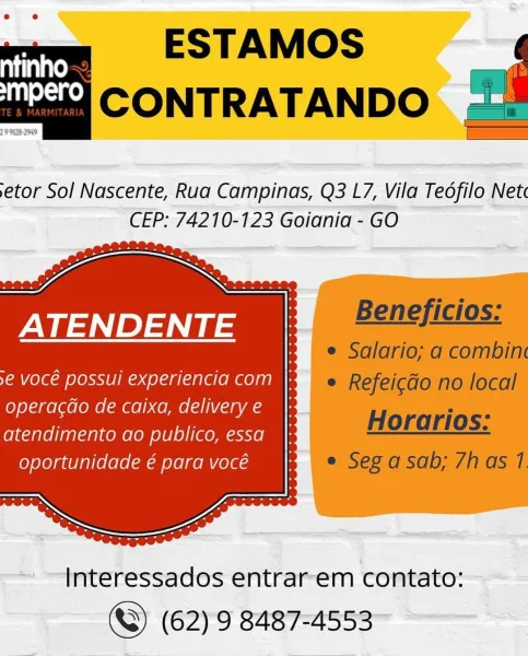 tools ESTAMOS
ii CONTRATANDO

29 125-269

 

etor Sol Nascente, Rua Campinas, Q3 L7, Vila Teofilo Net«
CEP: 74210-123 Goiania - GO

ATENDENT

3e voce possui experiencia com |:

operacdao de caixa, delivery e
atendimento ao publico, essa
oportunidade é para vocé

  

~ —-Interessados entrar-em contato:
©) (62) 9 8487-4553 arc ESTAMOS
nn CONTRATANDO

 

etor Sol Nascente, Rua Campinas, Q3 L7, Vila Teofilo Net
CEP: 74210-123 Goiania - GO

IN GAN )aNt tae | | PMeTICiOs:
& e Salario; a combin
YA ele LeXXT RCS | @ Refei¢do no local
operacdo de caixa, deliverye |: H an
atendimento ao publico, essa_ }- HOrenos.
Com Ceeaaeenlammms © Seo asad; /has 7

 

Interessados entrarem contato:
©) (62) 9 8487-4553 mis ESTAMOS
inka CONTRATANDO

29 N25 209

 

etor Sol Nascente, Rua Campinas, Q3 L7, Vila Tedfilo Net
CEP: 74210-123 Goiania - GO

ATENDENT

9€ VOCE POSsui experiencia com }:

operacdo de caixa, delivery e
atendimento ao publico, essa
oportunidade é para vocé

 

~ —Interessados entrar-em con...