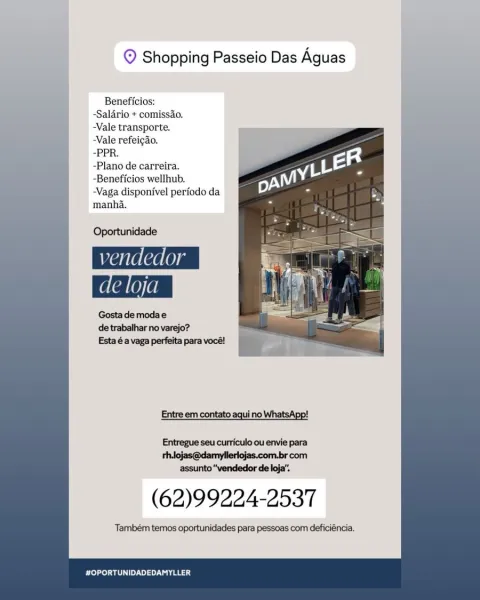 © Shopping Passeio Das Aguas

Beneficios:
-Salario + comissao.
-Vale transporte.
Vale refeigao.
-PPR.
-Plano de carreira.
~Beneficios wellhub.
-Vaga disponivel periodo da
manha.

Oportunidade
vendedor

Gosta de moda e
de trabalhar no varejo?
Esta éa vaga perfeita para vocé!

Entre em contato aqui no WhatsApp!
Entregue seu curriculo ou envie para

thojas@damylleriojas.com.br com
assunto “vendedor de loja’.

(62)99224-2537

Também temos oportunidades para pessoas com deficiéncia.

#OPORTUNIDADEDAMYLLER © Shopping Passeio Das Aguas

Beneficios:
-Salario + comissao.
-Vale transporte.
-Vale refeigao.
*EER
-Plano de carreira.
-Beneficios wellhub.
-Vaga disponivel periodo da
manha.

 
 
    
   
     
      
 
   
 
   
   
 
  

Oportunidade
Manalean
de loja

Gosta de moda e
de trabalhar no varejo?

Esta 6a vaga perfeita para vocé! a r
aa

  

Entre em contato aqui no

 

         
 

Entregue seu curriculo ou envie para
thlojas@damyllerlojas.com.br com
assunto “vendedor de loja”.

(62)99...