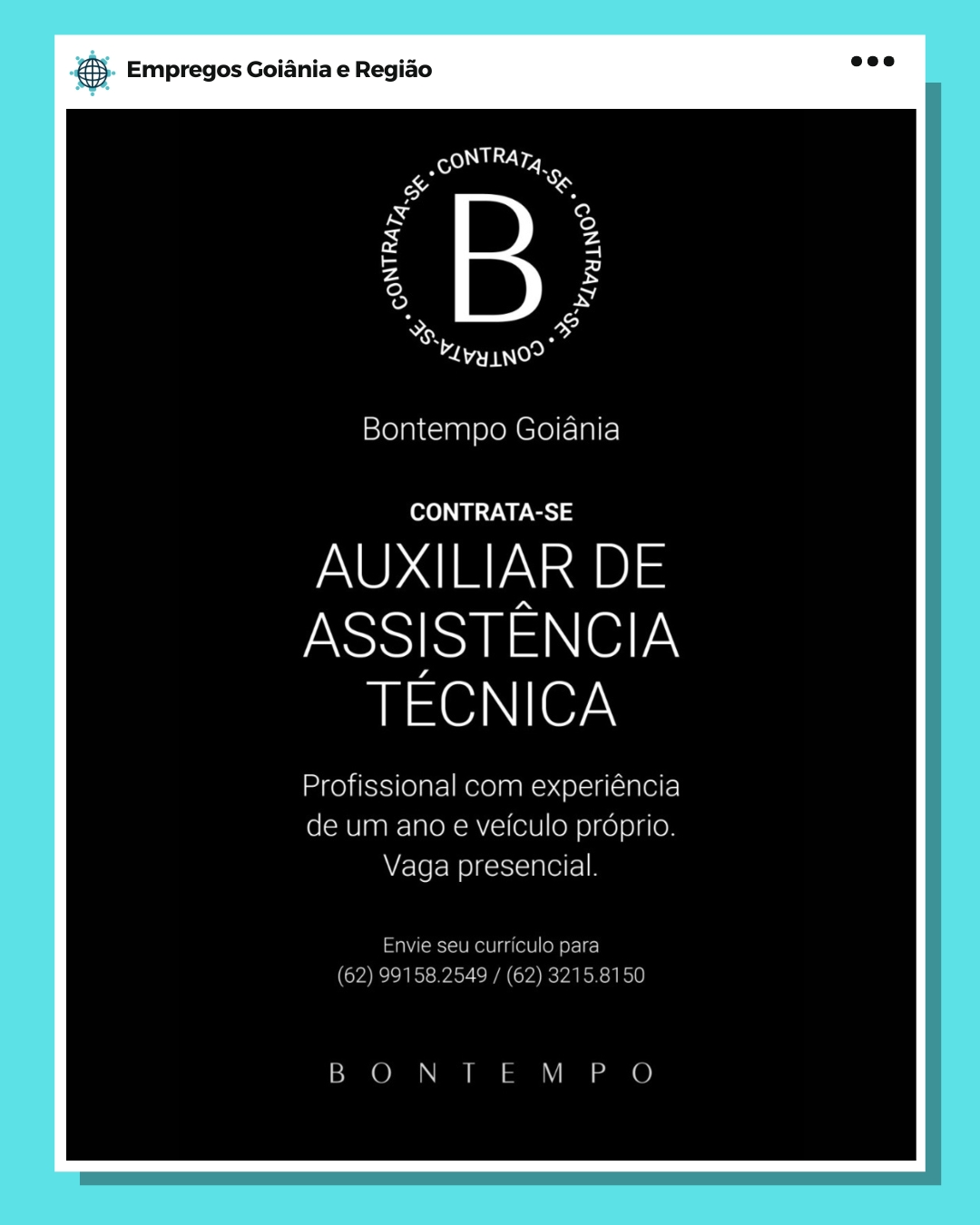 BS Empregos Goiania e Regiao

a 6
aT
Bontempo Goiania

CONTRATA-SE

AUXILIAR DE

ASSISTENCIA
TECNICA

Profissional com experiéncia
de um ano e veiculo prdprio.
Vaga presencial.

Envie sewcurriculo para

(62) $9158 2649 / (62) 3215: 156

BON | LM P O & Empregos Goiania e Regiao

Ay @
BT TN

Bontempo Goiania

CONTRATA-SE

AUXILIAR DE

ASSISTENCIA
TECNICA

Profissional com experiéncia
de um ano e veiculo proprio.
Vaga presencial.

Envie seu curriculo para
(62) 99158.2549 / (62) 3215.8150

BONTEM PO eS. Empregos Goiania e Regiao

a :
aT

Bontempo Goiania

CONTRATA-SE

AUXILIAR DE

ASSISTENCIA
TECNICA

Profissional com experiéncia
de um ano e veiculo prdprio.
Vaga presencial.

Enwe seu curriculo para

9158 2549 / (62) 32158150

BOO N | LM P © & Empregos Goiania e Regiao

% é
bevy ino?

Bontempo Goiania

CONTRATA-SE

AUXILIAR DE

ASSISTENCIA
TECNICA

Profissional com experiéncia
de um ano e veiculo préprio.
Vaga presencial.

Envie seu curriculo para
(62) 99158.2549 / (62) 3215.8150

BON TEM PO Bang Empregos Goiania e Regiao

a :
Ber
Bontempo Goiania

CONTRATA-SE

AUXILIAR DE

ASSISTENCIA
tase) ler,

Profissional com experiéncia
de um ano e veiculo proprio.
We-loeNO)k==-in elf] 9

Envie seu curriculo para

9158.2549 / (62) 32158150

[en ee & Empregos Goiania e Regiao

% F
TT

Bontempo Goiania

fee WS

AUXILIAR DE

ASSISTENCIA
TECNICA

Profissional com experiéncia
de um ano e veiculo proprio.
Vaga presencial.

Envie seu curriculo para
(62) 99158.2549 / (62) 3215.8150

BON TEM PO & Empregos Goiania e Regiao

cS
ie 5
Laan oe
Bontempo Goiania

CONTRATA-SE

AUXILIAR DE

ASSISTENCIA
Insel (er\

Profissional com experiencia

de um ano e veiculo proprio
Vaga presencial @& Empregos Goiania e Regiao

7
TIN

Bontempo Goiania

CONTRATA-SE

AUXILIAR DE

ASSISTENCIA
TECNICA

Profissional com experiéncia
de um ano e veiculo proprio.
Vaga presencial.

Envie seu curriculo para
(62) 99158.2549 / (62) 3215.8150

BON TEM PO 6 Empregos Goiania e Regiao

a a
, Rt ;
Os Bi
a Paso

Bontempo Goiania

CONTRATA-SE

AUXILIAR DE

ASSISTENCIA
TECNICA

Profissional com experiencia

eunmano e veiculo proprio

Vaga presencial & Empregos Goiania e Regido

a :
TT

Bontempo Goiania

CONTRATA-SE

AUXILIAR DE

ASSISTENCIA
usse)\ Ler,

Profissional com experiéncia
de um ano e veiculo prdprio.
Vaga presencial.

Envie seu curriculo para
(62) 99158.2549 / (62) 3215.8150

B ON TEM PO