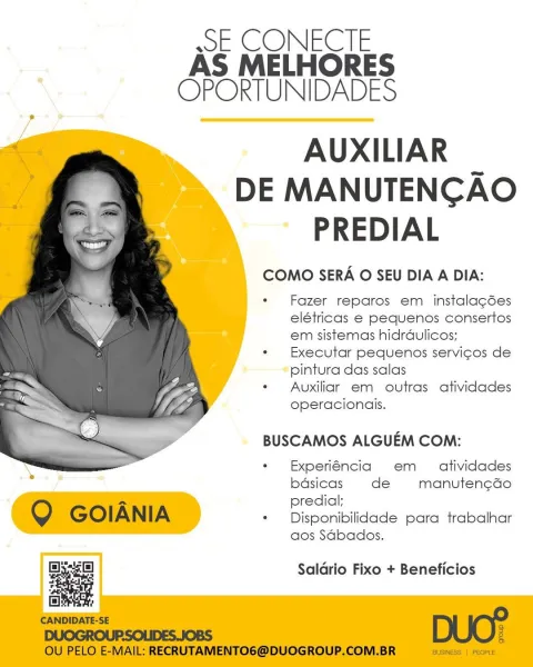 ssE CONECTE
AS MELHORES
OPORTUNIDADES

AUXILIAR _
DE MANUTENCAO
PREDIAL

COMO SERA O SEU DIA A DIA:

Fazer reparos em instalagées
elétricas e pequenos consertos
em sistemas hidraulicos;
Executar pequenos servicos de
pintura das salas

Auxiliar em outras atividades
operacionais.

   

BUSCAMOS ALGUEM COM:

Experiéncia em _ atividades
bdsicas de manuten¢ao
predial;

Disponibilidade para trabalhar
aos Sdbados.

 

Sys Saldrio Fixo + Beneficios ssE CONECTE
AS MELHORES
OPORTUNIDADES

AUXILIAR _
DE MANUTENCAO
PREDIAL

COMO SERA O SEU DIA A DIA:

Fazer reparos em instalagdées
elétricas e pequenos consertos
em sistemas hidrdaulicos;
Executar pequenos servicos de
pintura das salas

Auxiliar em outras atividades
operacionais.

BUSCAMOS ALGUEM COM:

Experiéncia em _ atividades
bdsicas de manuten¢ado
predial;

Q GOIANIA + Disponibilidade para trabalhar

aos Sdbados.

Baie] Saldrio Fixo + Beneficios
ae
CANDIDATE-SE DUO?
DUOGROUPSOLIDES.JOBS :

OU PELO E-MAIL: RECRUTAMENTO6@DUOGROUP.COM.BR BUSINE...
