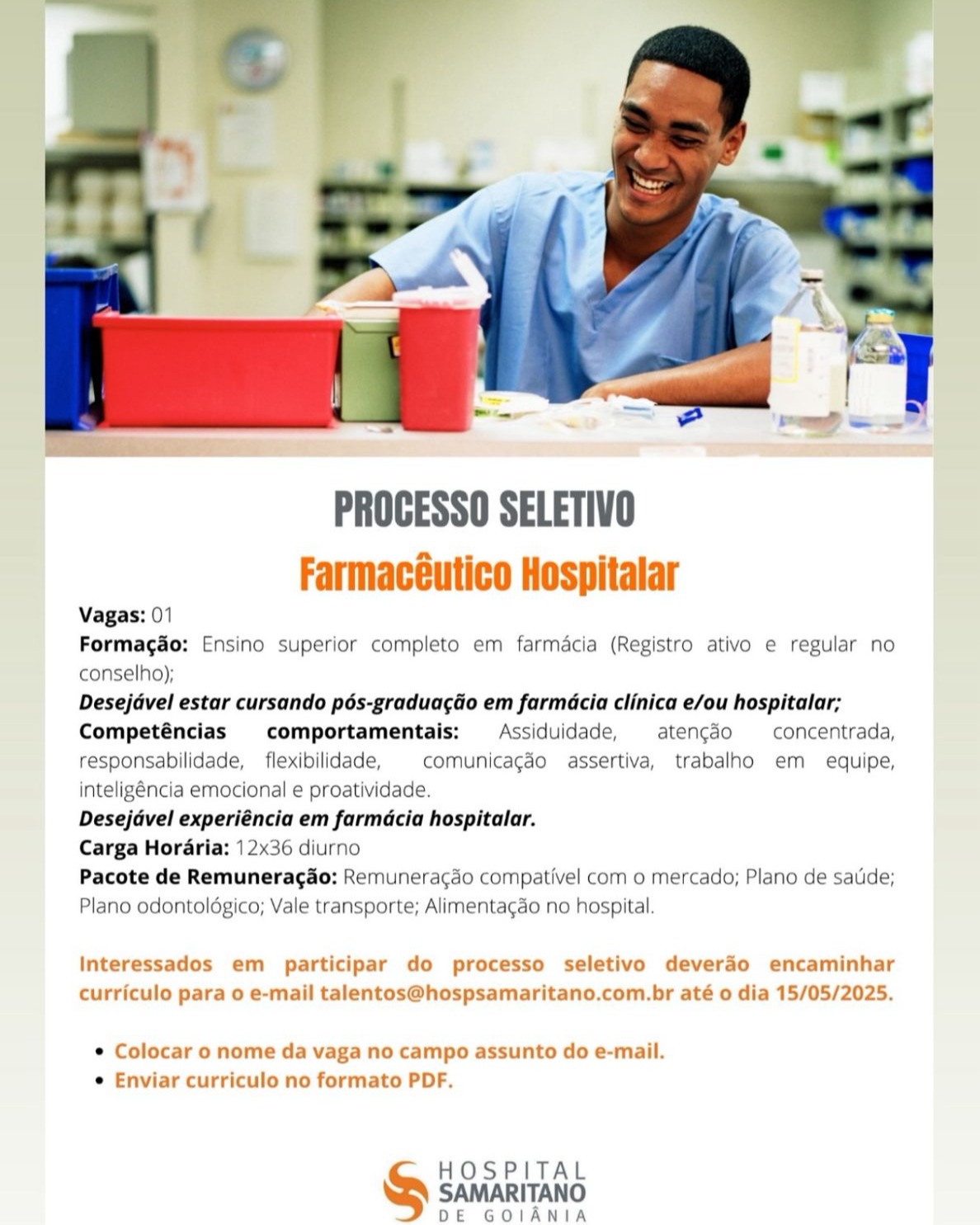 PROCESSO SELETIVO
Farmacéutico Hospitalar

Vagas: 01

Formagdo: Ensino superior completo em farmacia (Registro ativo e regular no
conselho);

Desejdvel estar cursando pés-graduagdo em farmacia clinica e/ou hospitalar;
Competéncias comportamentais: Assiduidade, atencéo —concentrada,
responsabilidade, _ flexibilidade, comunicagdo assertiva, trabalho em equipe,
inteligéncia emocional e proatividade.

Desejdvel experiéncia em farmdcia hospitalar.

Carga Horaria: 12x36 diurno

Pacote de Remuneragao: Remunerac¢ao compativel com o mercado; Plano de satide;
Plano odontoldgico; Vale transporte; Alimentagao no hospital.

Interessados em participar do processo seletivo deverao encaminhar
curriculo para o e-mail talentos@hospsamaritano.com.br até o dia 15/05/2025.

e Colocar o nome da vaga no campo assunto do e-mail.
e Enviar curriculo no formato PDF.

HOSPITAL

SAMARITANO
DE GOIANIA PROCESSO SELETIVO
Farmacéutico Hospitalar

Vagas: 01

Formagdo: Ensino superior completo em farmacia (Registro ativo e regular no
conselho);

Desejavel estar cursando pés-graduagao em farmacia clinica e/ou hospitalar;
Competéncias comportamentais: Assiduidade, atencdo —concentrada,
responsabilidade, _ flexibilidade, comunicagdo assertiva, trabalho em equipe,
inteligéncia emocional e proatividade.

Desejavel experiéncia em farmdcia hospitalar.

Carga Horaria: 12x36 diurno

Pacote de Remuneragao: Remuneragdo compativel com o mercado; Plano de sauide;
Plano odontolégico; Vale transporte; Alimentagdo no hospital.

Interessados em participar do processo seletivo devera4o encaminhar
curriculo para o e-mail talentos@hospsamaritano.com.br até o dia 15/05/2025.

© Colocar o nome da vaga no campo assunto do e-mail.
e Enviar curriculo no formato PDF.

HOSPITAL
S SAMARITANO

DE GOIANIA PROCESSO SELETIVO
Farmacéutico Hospitalar

Vagas: 01

Formagao: Ensino superior completo em farmacia (Registro ativo e regular no
conselho);

Desejdvel estar cursando pés-graduagao em farmacia clinica e/ou hospitalar;
Competéncias comportamentais: Assiduidade, atencéo —concentrada,
responsabilidade, _ flexibilidade, comunicagdo assertiva, trabalho em equipe,
inteligéncia emocional e proatividade.

Desejdvel experiéncia em farmdcia hospitalar.

Carga Horaria: 12x36 diurno

Pacote de Remunerag&o: Remuneracdo compativel com o mercado; Plano de satide;
Plano odontoldgico; Vale transporte; Alimenta¢ao no hospital.

Interessados em participar do processo seletivo deverdo encaminhar
curriculo para o e-mail talentos@hospsamaritano.com.br até o dia 15/05/2025.

e Colocar o nome da vaga no campo assunto do e-mail.
e Enviar curriculo no formato PDF.

HOSPITAL
SAMARITANO

DE GOIANIA PROCESSO SELETIVO
Farmacéutico Hospitalar

Vagas: 01

Formagao: Ensino superior completo em farmacia (Registro ativo e regular no
conselho);

Desejavel estar cursando pés-graduagao em farmacia clinica e/ou hospitalar;
Competéncias comportamentais:  Assiduidade, atencdo —concentrada,
responsabilidade, _ flexibilidade, comunicagdo assertiva, trabalho em equipe,
inteligéncia emocional e proatividade.

Desejavel experiéncia em farmdcia hospitalar.

Carga Horaria: 12x36 diurno

Pacote de Remuneragao: Remunera¢do compativel com o mercado; Plano de satide;
Plano odontolégico; Vale transporte; Alimentagao no hospital.

Interessados em participar do processo seletivo deveréo encaminhar
curriculo para o e-mail talentos@hospsamaritano.com.br até o dia 15/05/2025.

¢ Colocar o nome da vaga no campo assunto do e-mail.
e Enviar curriculo no formato PDF.

HOSPITAL
SAMARITANO

DE GOIANIA PROCESSO SELETIVO
Farmacéutico Hospitalar

Vagas: 01

Formagao: Ensino superior completo em farmacia (Registro ativo e regular no
conselho);

Desejdvel estar cursando pés-graduagao em farmacia clinica e/ou hospitalar;
Competéncias comportamentais: Assiduidade, atencdo = concentrada,
responsabilidade, _ flexibilidade, comunicagdo assertiva, trabalho em equipe,
intelig8ncia emocional e proatividade.

Desejdvel experiéncia em farmdcia hospitalar.

Carga Horaria: 12x36 diurno

Pacote de Remuneragdo: Remuneracdo compativel com o mercado; Plano de satide;
Plano odontoldégico; Vale transporte; Alimentagao no hospital.

Interessados em participar do processo seletivo deverdo encaminhar
curriculo para o e-mail talentos@hospsamaritano.com.br até o dia 15/05/2025.

e Colocar o nome da vaga no campo assunto do e-mail.
e Enviar curriculo no formato PDF.

HOSPITAL
SAMARITANO

DE GOIANIA PROCESSO SELETIVO
Farmacéutico Hospitalar

Vagas: 01

Formagao: Ensino superior completo em farmacia (Registro ativo e regular no
conselho);

Desejavel estar cursando pés-graduagao em farmacia clinica e/ou hospitalar;
Competéncias comportamentais: Assiduidade, atencdo —concentrada,
responsabilidade, _ flexibilidade, comunicagao assertiva, trabalho em equipe,
inteligéncia emocional e proatividade.

Desejavel experiéncia em farmdcia hospitalar.

Carga Horaria: 12x36 diurno

Pacote de Remuneragao: Remuneracgdo compativel com o mercado; Plano de sauide;
Plano odontoldgico; Vale transporte; Alimentacdo no hospital.

Interessados em participar do processo seletivo deverdo encaminhar
curriculo para o e-mail talentos@hospsamaritano.com.br até o dia 15/05/2025.

¢ Colocar o nome da vaga no campo assunto do e-mail.
e Enviar curriculo no formato PDF.

HOSPITAL
S SAMARITANO

DE GOIANIA PROCESSO SELETIVO
Farmacéutico Hospitalar
Vagas: 01

Formagdo: Ensino superior completo em farmacia (Registro ativo e regular no
conselho);

Desejdvel estar cursando pés-graduacdo em farmacia clinica e/ou hospitalar;
Competéncias comportamentais: Assiduidade, atencdo —_ concentrada,
responsabilidade, _ flexibilidade, comunicagéo assertiva, trabalho em equipe,
inteligéncia emocional e proatividade.

Desejdvel experiéncia em farmdcia hospitalar.

Carga Hor dria: 12x36 diurno

Pacote de Remunerag&o: Remunerac¢do compativel com o mercado; Plano de satide;
Plano odontoldgico; Vale transporte; Alimenta¢ao no hospital.

Interessados em participar do processo seletivo deveréo encaminhar
curriculo para o e-mail talentos@hospsamaritano.com.br até o dia 15/05/2025.

e Colocar o nome da vaga no campo assunto do e-mail.
e Enviar curriculo no formato PDF.

HOSPITAL
& Saniariratio

DE GOIANIA PROGESSO SELETIVO
Farmacéutico Hospitalar

Vagas: 01

Formagao: Ensino superior completo em farmacia (Registro ativo e regular no
conselho);

Desejavel estar cursando pos-gradua¢ao em farmacia clinica e/ou hospitalar;
Competéncias comportamentais:  Assiduidade, —atengao_~—concentrada,
responsabilidade, _ flexibilidade, comunicagdo assertiva, trabalho em equipe,
inteligéncia emocional e proatividade.

Desejavel experiéncia em farmdcia hospitalar.

Carga Horaria: 12x36 diurno

Pacote de Remuneragao: Remuneracao compativel com o mercado; Plano de sauide;
Plano odontoldgico; Vale transporte; Alimentagao no hospital.

Interessados em participar do processo seletivo deverao encaminhar
curriculo para o e-mail talentos@hospsamaritano.com.br até o dia 15/05/2025.

e Colocar o nome da vaga no campo assunto do e-mail.
e Enviar curriculo no formato PDF.

HOSPITAL
SAMARITANO

DE GOIANIA CoS See ETE

PROCESSO SELETIVO
Farmacéutico Hospitalar |
Vagas: 01

‘1 Formagdo: Ensino superior completo em farmacia (Registro ativo e regular no
conselho);

____ Desejdvel estar cursando pés-gradua¢gdo em farmdcia clinica e/ou hospitalar; —:
Competéncias comportamentais: Assiduidade, atengdo concentrada,
responsabilidade, flexibilidade,  comunicacgdo assertiva, trabalho em equipe,
intelig8ncia emocional e proatividade.

Desejdvel experiéncia em farmdcia hospitalar.

Carga Hor€ria: 12x36 diurno

Pacote de Remunerag&o: Remuneracdo compativel com o mercado; Plano de satide;
Plano odontoldégico; Vale transporte; Alimentagao no hospital.

Interessados em participar do processo seletivo deveréo encaminhar
curriculo para o e-mail talentos@hospsamaritano.com.br até o dia 15/05/2025.

© Colocar o nome da vaga no campo assunto do e-mail.
¢ Enviar curriculo no formato PDF.

HOSPITAL

SAMARITANO
DE GOIANIA PROGESSO SELETIVO
Farmacéutico Hospitalar

Vagas: 01

Formagao: Ensino superior completo em farmacia (Registro ativo e regular no
conselho);

Desejavel estar cursando pés-graduagao em farmacia clinica e/ou hospitalar;
Competéncias comportamentais: Assiduidade, atengao concentrada,
responsabilidade, _ flexibilidade, comunicagao assertiva, trabalho em equipe,
inteligéncia emocional e proatividade.

Desejavel experiéncia em farmdcia hospitalar.

Carga Horaria: | 2x36 diurno

Pacote de Remuneragao: Remuneracao Compativel com o mercado; Plano de saude;
Plano odontoldgico; Vale transporte; Alimentagao no hospital

Interessados em participar do processo seletivo deverao encaminhar

curriculo para o e-mail talentos@hospsamaritano.com.br até o dia 15/05/2025

¢ Colocar 0 nome da vaga no campo assunto do e-mail

e Enviar curriculo no formato PDF

HOSPITAL
S SAMARITANO

DE GOIANIA