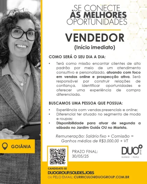 SECONECIE. >
AS MELHORES —
COPORTUNIDADES

VENDEDOR

(Inicio imediato)

 

COMO SERA O SEU DIA A DIA:

* Tera como missdo encantar clientes de alto
padrado por meio de um atendimento
consultivo e personalizado, atuando com foco
em vendas online e prospecg¢do ativa. Serd
responsdvel por construir relacées de
confian¢ea,  identificar oportunidades e
oferecer uma _ experiéncia de compra
diferenciada.

BUSCAMOS UMA PESSOA QUE POSSUA:

. Experiéncia com vendas presenciais e online;

. Diferencial ter atuado no segmento de moda
6 roupas;

. Disponibilidade para atuar de segunda a
sdbado no Jardim Goids OU no Marista.

Remuneracao: Saldrio fixo + ComissGo =
Ganhos médios de R$3.000,00 + VT

PRAZO FINAL: 2

a

30/05/25 BUSINESS | PEOPLE wsE CONECIE
AS MELHORES
OPORTUNIDADES

VENDEDOR

(Inicio imediato)

COMO SERA O SEU DIA A DIA:

* Tera como missdo encantar clientes de alto
padrado por meio de um atendimento
consultivo € personalizado, atuando com foco
em vendas online e prospecg¢do ativa....