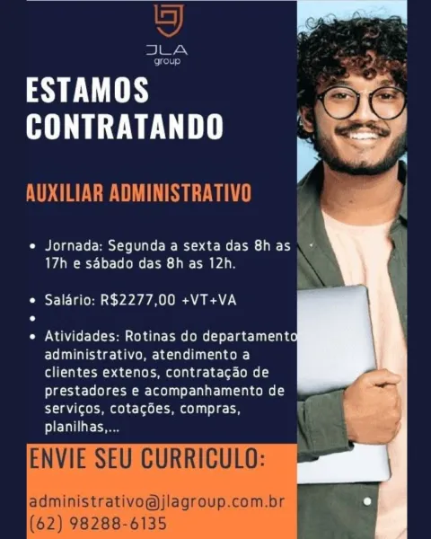 . > ~
Lg
Ben

OhGUS

ESTAMOS a.
HITE Res

  
  
  

e¢ Jornada: Segunda a sexta das 8h as
17h e sdbado das 8h as 12h.

¢ Salario: R$2277,00 +VT+VA

e Atividades: Rotinas do departament
administrativo, atendimento a
clientes extenos, contratacao de
prestadores e acompanhamento de
servigos, cotacdes, compras,
planilhas.... Ss)

JLA

group

AY EWES
HUE Le

AUXILIAR ADMINISTRATIVO

   
 
  
 
  
   
  
   
   

17h e sdbado das 8h as 12h.
e Saldrio: R$2277,00 +VT+VA

e Atividades: Rotinas do departamento
administrativo, atendimento a
clientes extenos, contratacdao de

prestadores e acompanhamento de
servicos, cotacoes, compras,
planilhas....

ENVIE SEU CURRICULO:

administrativo@jlagroup.com.br
(62) 98288-6135 aye eo
CONTRATANDO . eS,

  
  

e Jornada: Segunda a sexta das 8h as
17h e sabado das 8h as 12h.

e Salario: R$2277,00 +VT+VA

e Atividades: Rotinas do departament
administrativo, atendimento a
clientes extenos, contratacdo de
prestadores e acompanhamento de
servicos, cotacoes, c...