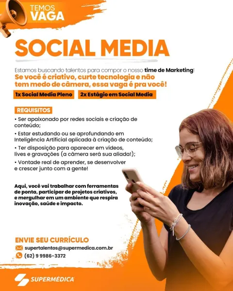 SOCIAL MEDIA

Estamos buscando talentos para compor o nosso time de Marketing!
Se vocéé criativo, curte tecnologia endo
tem medo de camera, essa vaga é pra vocé!

REQUISITOS.

* Ser apaixonado por redes sociais e criagGo de
contetdo;

+ Estar estudando ou se aprofundando em
Inteligéncia Artificial aplicada a criagao de contetido;

« Ter disposigGo para aparecer em videos,
lives e gravagées (a camera sera sua aliada!);

* Vontade real de aprender, se desenvolver
e crescer junto com a gente!

 
   
 
  
   
  
 
 
 
 
 
  
 
 
  
    

 

Aqui, vocé vai trabalhar com ferramentas
de ponta, participar de projetos criativos,
emerguiharem um ambiente que respira
inovagGo, saiide e impacto.

ENVIE SEU CURRICULO

§Z4 supertalentos@supermedica.com.br
_ & (62) 99986-3372

 

 
 

&, par)
ae SOCIAL MEDIA

Estamos buscando talentos para compor o nosso time de Marketing!
Se vocé é criativo, curte tecnologia endo
tem medo de camera, essa vaga é pra voce!

‘IxSocialMediaPleno 2xEstagioemSocial Med...