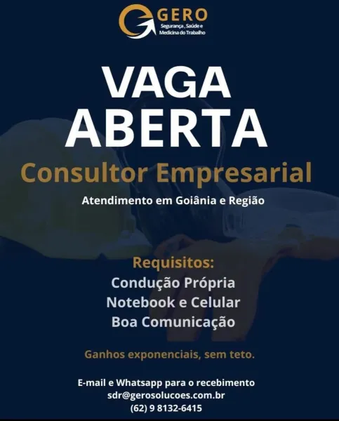 See et
Medicina do Trabalho

VAGA
ABERTA

Atendimento em Goiania e Regiao

Condugao Propria
Notebook e Celular
Boa Comunicagao

E-mail e Whatsapp para o recebimento
sdr@gerosolucoes.com.br
(62) 9 8132-6415 Eee

VAGA
ABERTA

} Bate =

 

Atendimento em Goiania e Regiao

Requisitos:
Condugao Propria
Notebook e Celular
Boa Comunica¢gao

E-mail e Whatsapp para o recebimento
sdr@gerosolucoes.com.br
(YER EPS YE) Seguranca, Satide e
Medicina do Trabalho

V/AN@7A\
ABERTA

Na =yalol fanaa Jae mci) tale Mom Le)

Condugao Propria
Notebook e Celular
Boa Comunicagao

E-mail e Whatsapp para 0 recebimento
sdr@gerosolucoes.com.br
(62) 9 8132-6415 EES

VAGA
ABERTA

Atendimento em Goiania e Regiao

 

Requisitos:
Conducao Propria
Notebook e Celular
Boa Comunica¢gao

E-mail e Whatsapp para o recebimento
sdr@gerosolucoes.com.br
(62) 9 8132-6415 See etd
Medicina do Trabalho

VAGA
ABERTA

Atendimento em Goidania e Regiao

Condug¢ao Propria
Notebook e Celular
Boa Comunicagao

E-mail e Whatsapp para 0 rece...