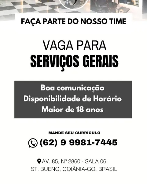 FAGA PARTE DO NOSSO TIME

VAGA PARA
SERVIGOS GERAIS

Boa comunicacao

Disponibilidade de Hordrio

 

Maior de 18 anos

MANDE SEU CURRICULO

(© (62) 9 9981-7445

QAV. 85, N° 2860 - SALA 06
ST. BUENO, GOIANIA-GO, BRASIL VAGA PARA
SERVIGOS GERAIS

Boa comunicacao
Disponibilidade de Hordrio

Maior de 18 anos

 

MANDE SEU CURRICULO

© (62) 9 9981-7445

QAV. 85, N° 2860 - SALA 06
ST. BUENO, GOIANIA-GO, BRASIL <=

FACA PARTE DO NOSSO TIME

VAGA PARA
SERVIGOS GERAIS

Boa comunicacao
Disponibilidade de Horario

 

Maior de 18 anos

MANDE SEU CURRICULO

(® (62) 9 9981-7445

QAV. 85, N° 2860 - SALA 06
ST. BUENO, GOIANIA-GO, BRASIL FACA PARTE DO Nosso TIME

VAGA PARA
SERVIGOS GERAIS

Boa comunicacao
Disponibilidade de Hordrio

 

Maior de 18 anos

MANDE SEU CURRICULO

© (62) 9 9981-7445

QAV. 85, N° 2860 - SALA 06
ST. BUENO, GOIANIA-GO, BRASIL FACAP PARTE DO NOSSO TIME

VAGA PARA
SERVIGOS GERAIS

Boa comunicacao
Disponibilidade de Horario

 

Maior de 18 anos

MANDE SEU CURRICULO

(© (62) 9 99...