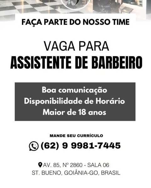 |

FACA PARTE DO Nosso TIME

VAGA PARA
ASSISTENTE DE BARBEIRO

Boa comunicagao

Disponibilidade de Hordrio

Maior de 18 anos

 

MANDE SEU CURRICULO

(©) (62) 9 9981-7445

QAV. 85, N° 2860 - SALA 06
ST. BUENO, GOIANIA-GO, BRASIL Se

FACA PARTE DO NOSSO TIME

VAGA PARA
ASSISTENTE DE BARBEIRO

Boa comunicacao

Disponibilidade de Hordrio

Maior de 18 anos

 

MANDE SEU CURRICULO

(© (62) 9 9981-7445

OAV. 85, N° 2860 - SALA 06
ST, BUENO, GOIANIA-GO, BRASIL FACA PARTE DO NOSSO TIME

VAGA PARA
ASSISTENTE DE BARBEIRO

Pele xo al(xe (xe le)

Disponibilidade de Hordrio

Maior de 18 anos

 

MANDE SEU CURRICULO

(© (62) 9 9981-7445

OAV. 85, N° 2860 - SALA 06
ST. BUENO, GOIANIA-GO, BRASIL VAGA PARA
ASSISTENTE DE BARBEIRO

Boa comunicacao

Disponibilidade de Hordrio

Maior de 18 anos

 

MANDE SEU CURRICULO

(© (62) 9 9981-7445

OAV. 85, N° 2860 - SALA 06
ST. BUENO, GOIANIA-GO, BRASIL ——— Se |

FACA PARTE DO NOSSO TIME

VAGA PARA
ASSISTENTE DE BARBEIRO

Tole col allaelxele)

Disponibilidade d...