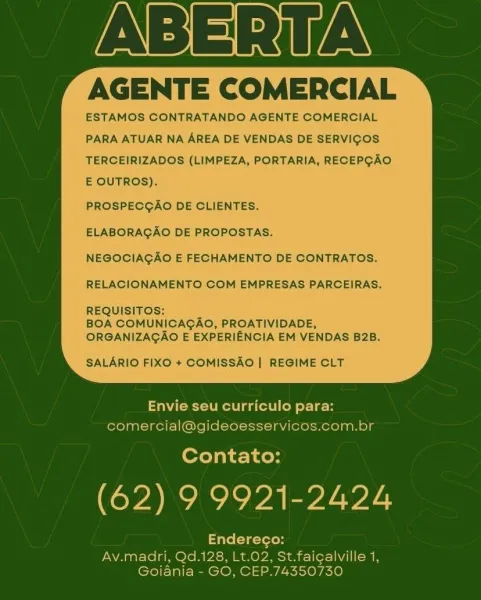 ABERITA

AGENTE COMERCIAL

ESTAMOS CONTRATANDO AGENTE COMERCIAL
PARA ATUAR NA AREA DE VENDAS DE SERVIGOS
TERCEIRIZADOS (LIMPEZA, PORTARIA, RECEPGAO
E OUTROS).

PROSPECGAO DE CLIENTES.

ELABORAGAO DE PROPOSTAS.

NEGOCIAGAO E FECHAMENTO DE CONTRATOS.
RELACIONAMENTO COM EMPRESAS PARCEIRAS.
REQUISITOS:

BOA COMUNICAGAO, PROATIVIDADE,
ORGANIZAGAO E EXPERIENCIA EM VENDAS B2B.

SALARIO FIXO + COMISSAO | REGIME CLT

 

Envie seu curriculo para:
comercial@gideoesservicos.com.br

Contato:

(62) 9 9921-2424

Endereco:

Av.madri, Qd.128, Lt.02, St.faigalville 1,
Gojaniai- GO, CEP.74350730 ABERTA

AGENTE COMERCIAL

ESTAMOS CONTRATANDO AGENTE COMERCIAL
PARA ATUAR NA AREA DE VENDAS DE SERVIGOS
TERCEIRIZADOS (LIMPEZA, PORTARIA, RECEPGAO
E OUTROS).

PROSPECGAO DE CLIENTES.

ELABORAGAO DE PROPOSTAS.

NEGOCIAGAO E FECHAMENTO DE CONTRATOS.
RELACIONAMENTO COM EMPRESAS PARCEIR
REQUISITOS:

BOA COMUNICAGAO, PROATIVIDADE,
ORGANIZAGAO E EXPERIENCIA EM VENDAS B2B.

SALARIO FIXO + COMISSAO | REGIME CLT

 

En...