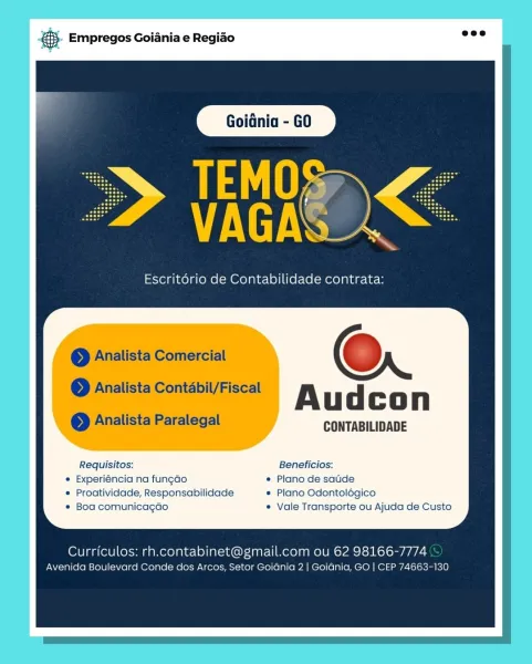 &S. Empregos Goiania e Regiado salt!

 

TEMOS
VUES

Escritorio de Contabilidade contrata:

a

— @Analista Comercial ; 6

© Analista Contabil/Fiscal
. Audcon
oe Analista Paralegal CONTABILIDADE

Requisitos: Beneficios:
« Experiéncia na fungado © Plano de satide
* Proatividade, Responsabilidade © Plano Odontolégico
e Boa comunicagdo © Vale Transporte ou Ajuda de Custo

Curriculos: rh.contabinet@gmail.com ou 62 98166-7774

Avenida Boulevard Conde dos Arcos, Setor Goidnia 2 | Goidnia, GO | CEP 74663-130 5. Empregos Goiania e Regiao =

AyD

i

Escritério de Contabilidade contrata:

© Analista Comercial Oo

eo Analista Contabil/Fiscal

Audcon

© Analista Paralegal CONTABILIDADE

Requisitos: Beneficios:
* Experiéncia na fungao * Plano de satde
© Proatividade, Responsabilidade * Plano Odontolégico
* Boa comunicagdo « Vale Transporte ou Ajuda de Custo

Curriculos: rh.contabinet@gmail.com ou 62 98166-7774
Avenida Boulevard Conde dos Arcos, Setor Goidnia 2 | Goidnia, GO | CEP 74663-130 #$. Em...