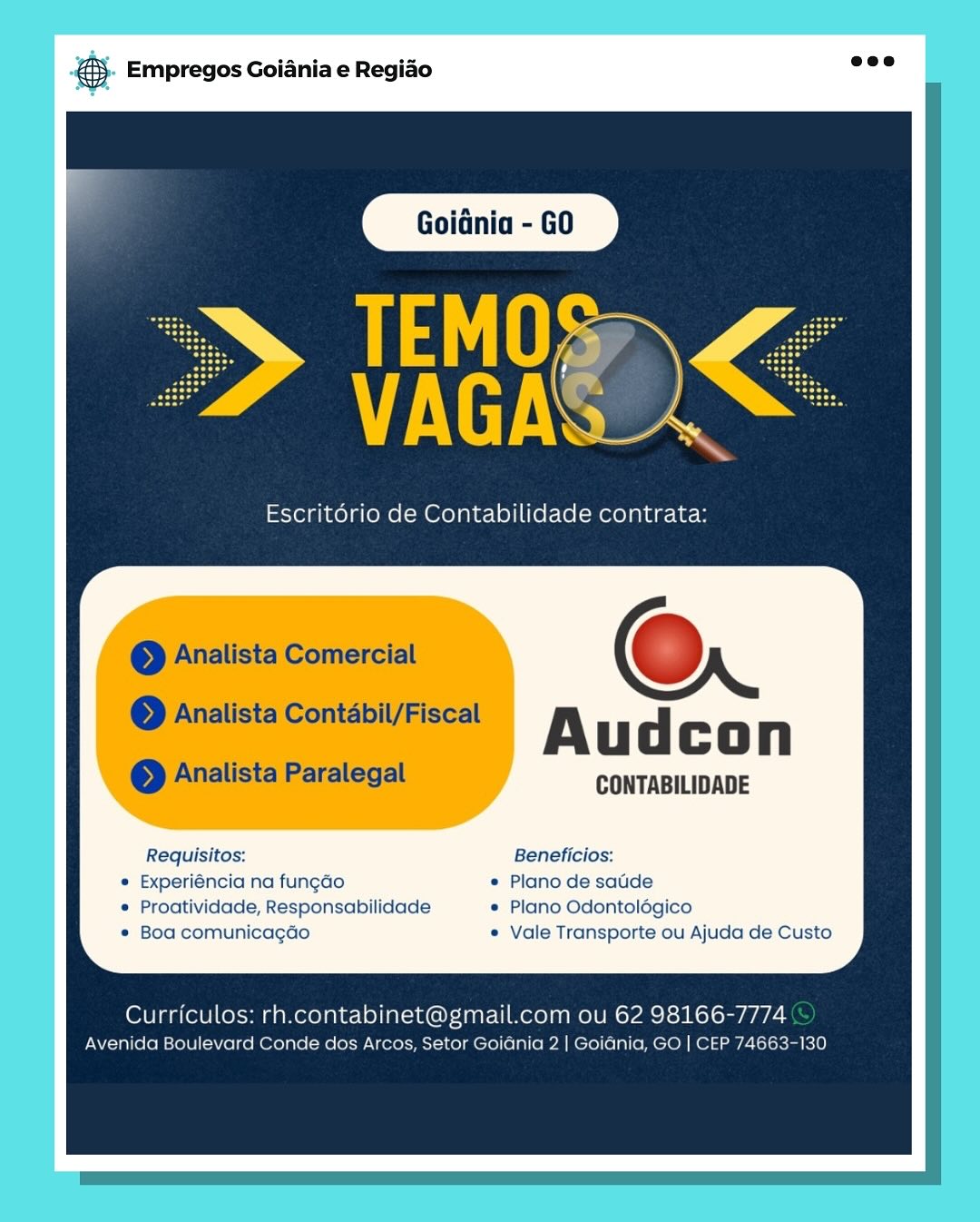 &S. Empregos Goiania e Regiado salt!

 

TEMOS
VUES

Escritorio de Contabilidade contrata:

a

— @Analista Comercial ; 6

© Analista Contabil/Fiscal
. Audcon
oe Analista Paralegal CONTABILIDADE

Requisitos: Beneficios:
« Experiéncia na fungado © Plano de satide
* Proatividade, Responsabilidade © Plano Odontolégico
e Boa comunicagdo © Vale Transporte ou Ajuda de Custo

Curriculos: rh.contabinet@gmail.com ou 62 98166-7774

Avenida Boulevard Conde dos Arcos, Setor Goidnia 2 | Goidnia, GO | CEP 74663-130 5. Empregos Goiania e Regiao =

AyD

i

Escritério de Contabilidade contrata:

© Analista Comercial Oo

eo Analista Contabil/Fiscal

Audcon

© Analista Paralegal CONTABILIDADE

Requisitos: Beneficios:
* Experiéncia na fungao * Plano de satde
© Proatividade, Responsabilidade * Plano Odontolégico
* Boa comunicagdo « Vale Transporte ou Ajuda de Custo

Curriculos: rh.contabinet@gmail.com ou 62 98166-7774
Avenida Boulevard Conde dos Arcos, Setor Goidnia 2 | Goidnia, GO | CEP 74663-130 #$. Empregos Goiania e Regido =

 

Escritorio de Contabilidade contrata:

| @Analista Comercial ©

| © Analista Contabil/Fiscal Audcon

© Analista Paralegal CONTABILIDADE

Requisitos: Beneficios:
« Experiéncia na fungao « Plano de satide
e Proatividade, Responsabilidade © Plano Odontolégico
¢ Boa comunicagdo e Vale Transporte ou Ajuda de Custo

Curriculos: rh.contabinet@gmail.com ou 62 98166-7774
Avenida Boulevard Conde dos Arcos, Setor Goiania 2 | Goiania, GO | CEP 74663-130 5. Empregos Goiania e Regiao =

tS
VAGA

Escritorio de Contabilidade contrata:

© Analista Comercial oO

© Analista Contabil/Fiscal

Audcon

So Analista Paralegal CONTABILIDADE

Requisitos: Beneficios:
* Experiéncia na fungao * Plano de satde
© Proatividade, Responsabilidade « Plano Odontolégico
* Boa comunicagao « Vale Transporte ou Ajuda de Custo

Curriculos: rh.contabinet@gmail.com ou 62 98166-7774
Avenida Boulevard Conde dos Arcos, Setor Goidnia 2 | Goidnia, GO | CEP 74663-130 es Empregos Goiania e Regiao

Audcon

CONTABILIDADE

Requisitos: Beneficios:
¢ Experiéncia na fungao ¢ Plano de satide
© Proatividade, Responsabilidade © Plano Odontolégico
¢ Boa comunicagdo © Vale Transporte ou Ajuda de Custo

Curriculos: rh.contabinet@gmail.com ou 62 98166-7774

Avenida Boulevard Conde dos Arcos, Setor Goidania 2 | Goiania, GO | CEP 74663-130 €5- Empregos Goiania e Regido see

TEMOS
VAGA\

Escritério de Contabilidade contrata:

© Analista Comercial oO

© Analista Contabil/Fiscal

Audcon

© Analista Paralegal CONTABILIDADE

Requisitos: Beneficios:
* Experiéncia na fungao « Plano de satide
© Proatividade, Responsabilidade * Plano Odontolégico
* Boa comunicagao * Vale Transporte ou Ajuda de Custo

Curriculos: rh.contabinet@gmail.com ou 62 98166-7774
Avenida Boulevard Conde dos Arcos, Setor Goidnia 2 | Goidnia, GO | CEP 74663-130 @ Empregos Goiania e Regiao

Goidnia

Escritdrio de Contabilidade contrata:

@Q

Audcon

CONTABILIDADE

Requisitos: Beneficios:
« Experiéncia na fungdo © Plano de satide
© Proatividade, Responsabilidade © Plano Odontolégico
« Boa comunicagdo e Vale Transporte ou Ajuda de Custo

Curriculos: rh.contabinet@gmail.com ou 62 98166-7774

Avenida Boulevard Conde dos Arcos, Setor Goiania 2 | Goiania, GO | CEP 74563 @). Empregos Goiania e Regido aoe

atl
LUE

Escrit6rio de Contabilidade contrata:

© Analista Comercial oO

© Analista Contabil/Fiscal

Audcon

eo Analista Paralegal CONTABILIDADE

Requisitos: Beneficios:
* Experiéncia na fungao * Plano de satide
© Proatividade, Responsabilidade ¢ Plano Odontolégico
* Boa comunicagao ¢ Vale Transporte ou Ajuda de Custo

Curriculos: rh.contabinet@gmail.com ou 62 98166-7774
Avenida Boulevard Conde dos Arcos, Setor Goidnia 2 | Goidnia, GO | CEP 74663-130 #3 Empregos Goiania e Regido

Escritério de Contabilidade contrata:

Audcon

CONTABILIDADE

Requisitos: Beneficios:
e Experiéncia na fungdo © Plano de satide
© Proatividade, Responsabilidade e Plano Odontolégico
* Boa comunicagéo e Vale Transporte ou Ajuda de Custo

Curriculos: rh. pale cule com ou 62 98166- me

venicia Boulevard Conde dos Arcos, Setor Goiania 2 | Goiania, GO | CLP 74653-1390 @&). Empregos Goiania e Regido aoe

ay
TP

Escritério de Contabilidade contrata:

© Analista Comercial oO

© Analista Contabil/Fiscal

Audcon

eo Analista Paralegal CONTABILIDADE

Requisitos: Beneficios:
* Experiéncia na fungao * Plano de satide
* Proatividade, Responsabilidade ¢ Plano Odontolégico
* Boa comunicagao e Vale Transporte ou Ajuda de Custo

Curriculos: rh.contabinet@gmail.com ou 62 98166-7774
Avenida Boulevard Conde dos Arcos, Setor Goidnia 2 | Goidnia, GO | CEP 74663-130