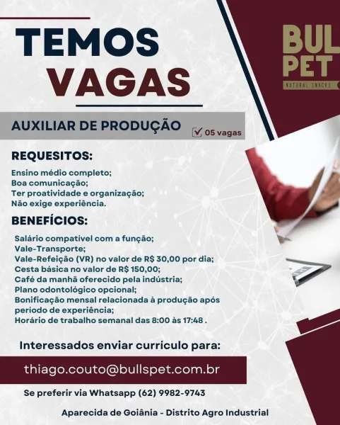 TEMOS
ie

REQUESITOS:

Ensino médio completo;

Boa comunicagao;

Ter proatividade e organizagao;
Nao exige experiéncia.

BENEFICIOS:

Salario compativel com a fungao;
Vale-Transporte;

Vale-Refeicao (VR) no valor de R$ 30,00 por dia;
Cesta basica no valor de R$ 150,00; <
Café da manha oferecido pela industria;

Plano odontoldégico opcional;
Bonificagao mensal relacionada 4 produgao apos

periodo de experiéncia;
Horario de trabalho semanal das 8:00 as 17:48 . ga

Interessados enviar curriculo para:

thiago.couto@bullspet.com.br

Se preferir via Whatsapp (62) 9982-9743

 

 

Aparecida de Goiania - Distrito Agro Industrial TEMOS
VAGAS

AUXILIAR DE PRODUGAO

 

  

(Vj 05 vagas

REQUESITOS:

Ensino médio completo;

Boa comunicag¢ao;

Ter proatividade e organiza¢ao;
Nao exige experiéncia.

BENEFICIOS:

Salario compativel com a fungao; e
Vale-Transporte;

Vale-Refeigao (VR) no valor de R$ 30,00 por dia;
Cesta basica no valor de R$ 150,00;

Café da manha oferecido pela industria;

Plano o...