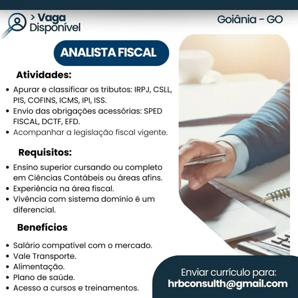 Disponivel

ANALISTA FISCAL

 

iQ > Vaga Goidnia - GO

 

Atividades:

e Apurar e classificar os tributos: IRPJ, CSLL,
PIS, COFINS, ICMS, IPI, ISS.

e Envio das obrigagées acessorias: SPED
FISCAL, DCTF, EFD.

* Acompanhar a legislagdo fiscal vigente.

   
  
 
 
  
   

Requisitos:
e Ensino superior cursando ou completo

em Ciéncias Contdbeis ou Greas afins.

¢ Experiéncia na Grea fiscal.
e Vivéncia com sistema dominio é um
diferencia.

Beneficios

¢ Saldrio compativel com o mercado.
¢ Vale Transporte.

¢ Alimentagdo.

e Plano de sade.

¢ Acesso a cursos e treinamentos.

Enviar curriculo para:
hrbconsulth@gmail.com > Vaga Goidnia - GO
Disponivel

PASS Wer. B

Atividades:

Apurar e classificar os tributos: IRPJ, CSLL,
PIS, COFINS, ICMS, IPI, ISS.

Envio das obrigagées acessérias: SPED
FISCAL, DCTF, EFD.

Acompanhar a legislagao fiscal vigente.

Requisitos:
Ensino superior cursando ou completo

em Ciéncias Contdbeis ou Greas afins.

Experiéncia na Grea fiscal.
Vivéncia com sistema do...