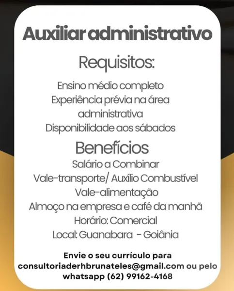 Auxiliaradministrativo
Requisitos:
Ensino médio completo
Experiéncia prévia na Grea
administrativa
Disponibilidade aos sabados

Beneficios
Saldrio a Combinar
Vale-transporte/ Auxilio Combustivel
Vale-alimentagdo
Almogo na empresa e café da manhaé
Hordario: Comercial
Local: Guanabara - Goidnia

Envie o seu curriculo para
consultoriaderhbrunateles@gmail.com ou pelo
whatsapp (62) 99162-4168 : Auxiliar administrativo

Requisitos:

Ensino médio completo
Experiéncia prévia na area
administrativa
Disponibilidade aos sabacios

Beneficios
Salario a Combinar
Vale-transporte/ Auxilio Combustivel
Vale-alimentagao
Almogo na empresa e café da manha
Horario: Comercial
Local: Guanabara - Goidnia

Envie o seu curriculo para
_consultoriaderhbrunateles@gmail.com ou pelo
whatsapp (62) 99162-4168 Auxiliar administrativo
Requisitos:
Ensino médio completo
Experiéncia prévia na Grea
administrativa
Disponibilidade aos sabados

Beneficios
Salério a Combinar
Vale-transporte/ Auxilio Combustivel
Vale-alimentag...