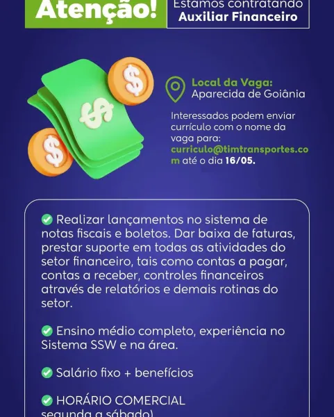 — EStTaAMOS CONtTrATANGO
Aten¢ao: Auxiliar Financeiro

Aparecida de Goidnia

lInteressados podem enviar
curriculo com o nome da
vaga para:

até o dia 16/05.

 

 

a >

¥ Realizar lan¢amentos no sistema de
notas fiscais e boletos. Dar baixa de faturas,
prestar suporte em todas as atividades do
setor financeiro, tais como contas a pagar,
contas a receber, controles financeiros
através de relatdérios e demais rotinas do
SouKel

¥ Ensino médio completo, experiéncia no
Sistema SSW e na Grea.

¥ Saldrio fixo + beneficios

% HORARIO COMERCIAL

canijinda aq caAhado) EStaMOS Contratanaogd
Auxiliar Financeiro

Local da Vaga:
Aparecida de Goidnia

lnteressados podem enviar
curriculo com o nome da
vaga para:
curriculo@timtransportes.co
m até o dia 16/05.

  

 

a >

@ Realizar lancamentos no sistema de
notas fiscais e boletos. Dar baixa de faturas,
prestar suporte em todas as atividades do
setor financeiro, tais como contas a pagar,
contas a receber, controles financeiros
através de relatério...