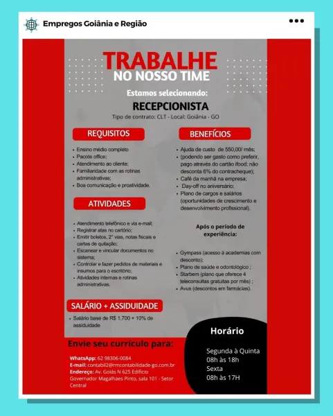 Empregos Goiania e Regiao

i300) SNe) BENEFICIOS

ATIVIDADES

SALARIO + ASSIDUIDADE

Horario

Segunda a Quinta
UP Stel SH ie Cte i)
aries) a i
Pores i , '
wertador Me ea) acu 08h as 17H

ene) & Empregos Goiania e Regiao

TRABALHE

RECEPCIONISTA

Tipo de contrato: CLT - Local: Goidnia - GO

REQUISITOS BENEFICIOS

+ Ensino médio completo + Ajuda de custo de 550,00/ més;
+ Pacote office; + (podendo ser gasto como preferir,
+ Atendimento ao cliente; pago através do cartao ifood; nao
+ Familiaridade com as rotinas desconta 6% do contracheque);
administrativas; «+ Café da manha na empresa;
+ Boa comunicacao e proatividade. + Day-off no aniversario;
+ Plano de cargos e salarios

(oportunidades de crescimento e
ATIVIDADES desenvolvimento profissional).

+ Atendimento telefonico e via e-mail;
+ Registrar atas no cartorio; BpoeS ipa Todo: ao
+ Emitirboletos, 2° vias, notas fiscais e ENP rSMCe:
cartas de quitagdo;
+ Escanear e vincular documentos no exGpmpass (aoseea& acaeaeniag som.
ae fazer ...