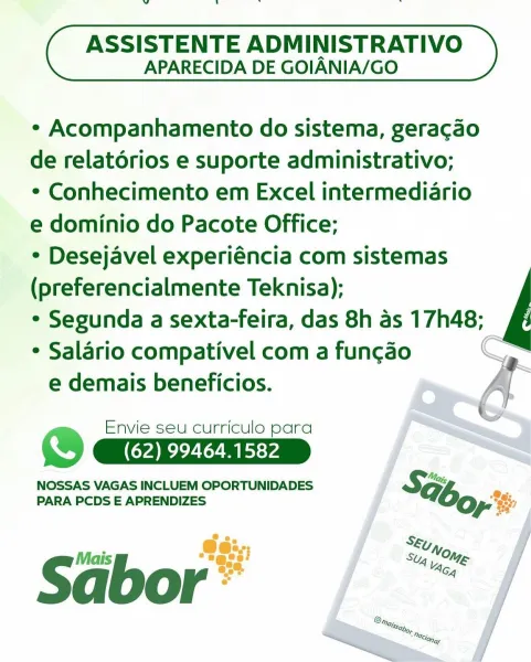 ds

ASSISTENTE ADMINISTRATIVO
APARECIDA DE GOIANIA/GO

¢ Acompanhamento do sistema, geracao

de relatorios e suporte administrativo;

¢ Conhecimento em Excel intermediario

e dominio do Pacote Office;

* Desejavel experiéncia com sistemas

(preferencialmente Teknisa);

* Segunda a sexta-feira, das 8h as 17h48;

* Salario compativel com a fun¢cao
e demais beneficios.

 

Envie seu curriculo para
) (62) 99464.1582

NOSSAS VAGAS INCLUEM OPORTUNIDADES SG; a
PARA PCDS E APRENDIZES yes
So
@e:>,,; SE; On,
i Stig L Nag

Sabor” dl

ASSISTENTE ADMINISTRATIVO
APARECIDA DE GOIANIA/GO

¢ Acompanhamento do sistema, geragao

de relatorios e suporte administrativo;

* Conhecimento em Excel intermediario

e dominio do Pacote Office;

* Desejavel experiéncia com sistemas

(preferencialmente Teknisa);

° Segunda a sexta-feira, das 8h as 17h48;

¢ Salario compativel com a funcgao
e demais beneficios.

 

Envie seu curriculo para
) CAR ee
NOSSAS VAGAS INCLUEM OPORTUNIDADES

SH:
PARA PCDS E APRENDIZES bo...