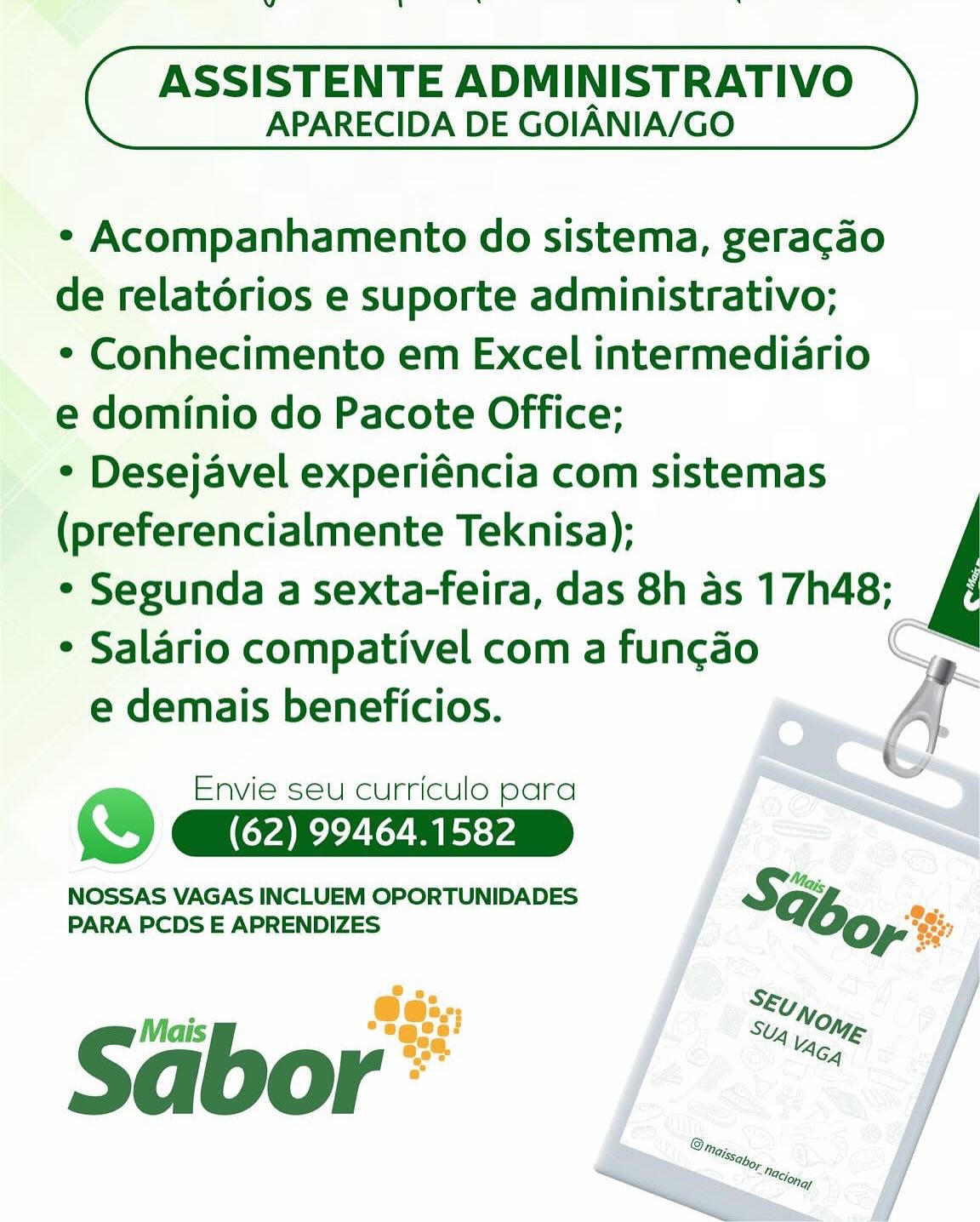 ds

ASSISTENTE ADMINISTRATIVO
APARECIDA DE GOIANIA/GO

¢ Acompanhamento do sistema, geracao

de relatorios e suporte administrativo;

¢ Conhecimento em Excel intermediario

e dominio do Pacote Office;

* Desejavel experiéncia com sistemas

(preferencialmente Teknisa);

* Segunda a sexta-feira, das 8h as 17h48;

* Salario compativel com a fun¢cao
e demais beneficios.

 

Envie seu curriculo para
) (62) 99464.1582

NOSSAS VAGAS INCLUEM OPORTUNIDADES SG; a
PARA PCDS E APRENDIZES yes
So
@e:>,,; SE; On,
i Stig L Nag

Sabor” dl

ASSISTENTE ADMINISTRATIVO
APARECIDA DE GOIANIA/GO

¢ Acompanhamento do sistema, geragao

de relatorios e suporte administrativo;

* Conhecimento em Excel intermediario

e dominio do Pacote Office;

* Desejavel experiéncia com sistemas

(preferencialmente Teknisa);

° Segunda a sexta-feira, das 8h as 17h48;

¢ Salario compativel com a funcgao
e demais beneficios.

 

Envie seu curriculo para
) CAR ee
NOSSAS VAGAS INCLUEM OPORTUNIDADES

SH:
PARA PCDS E APRENDIZES bo i

Sabor ae oe

ASSISTENTE ADMINISTRATIVO
APARECIDA DE GOIANIA/GO

¢ Acompanhamento do sistema, geragao

de relatérios e suporte administrativo;

¢ Conhecimento em Excel intermediario

e dominio do Pacote Office;

* Desejavel experiéncia com sistemas

(preferencialmente Teknisa);

* Segunda a sexta-feira, das 8h as 17h48;

* Salario compativel com a fun¢gao
e demais beneficios.

 

Envie seu curriculo para
a (62) 99464.1582

NOSSAS VAGAS INCLUEM OPORTUNIDADES SG; se
PARA PCDS E APRENDIZES ye
Ss
Ge:.; Stuy,
ji "ages! Stig OM
Sa Se A vag le
qd O r ns bw

ASSISTENTE ADMINISTRATIVO
APARECIDA DE GOIANIA/GO

¢ Acompanhamento do sistema, geracao

de relatorios e suporte administrativo;

* Conhecimento em Excel intermediario

e dominio do Pacote Office;

* Desejavel experiéncia com sistemas

(preferencialmente Teknisa);

* Segunda a sexta-feira, das 8h as 17h48;

* Salario compativel com a fungdo C
e demais beneficios. A

Envie seu curriculo para
i (62) 99464.1582
NOSSAS VAGAS INCLUEM OPORTUNIDADES So;
PARA PCDS E APRENDIZES

Sabor ee =

ASSISTENTE ADMINISTRATIVO
APARECIDA DE GOIANIA/GO

¢ Acompanhamento do sistema, geragao

de relatorios e suporte administrativo;

¢ Conhecimento em Excel intermediario

e dominio do Pacote Office;

* Desejavel experiéncia com sistemas

(preferencialmente Teknisa);

* Segunda a sexta-feira, das 8h as 17h48;

¢ Salario compativel com a fun¢gao
e demais beneficios.

 

Envie seu curriculo para
re (62) 99464.1582

NOSSAS VAGAS INCLUEM OPORTUNIDADES SG; a
PARA PCDS E APRENDIZES yes
Sa
@e:-, Skuy,
ji Semee: SX o,
Sa 6 Ug Vag =

ASSISTENTE ADMINISTRATIVO
APARECIDA DE GOIANIA/GO

¢ Acompanhamento do sistema, geracao

de relatorios e suporte administrativo;

* Conhecimento em Excel intermediario

e dominio do Pacote Office;

* Desejavel experiéncia com sistemas

(preferencialmente Teknisa);

* Segunda a sexta-feira, das 8h as 17h48;

* Salario compativel com a fun¢ao
e demais beneficios. -y

Envie seu curriculo para
aD (62) 99464.1582
NOSSAS VAGAS INCLUEM OPORTUNIDADES
PARA PCDS E APRENDIZES

Sabor 7

ASSISTENTE ADMINISTRATIVO
APARECIDA DE GOIANIA/GO

¢ Acompanhamento do sistema, geracao

de relatorios e suporte administrativo;

* Conhecimento em Excel intermediario

e dominio do Pacote Office;

* Desejavel experiéncia com sistemas

(preferencialmente Teknisa);

* Segunda a sexta-feira, das 8h as 17h48;

* Salario compativel com a fun¢ao
e demais beneficios.

 
 
  

Envie seu curriculo para
) (62) 99464.1582
NOSSAS VAGAS INCLUEM OPORTUNIDADES
PARA PCDS E APRENDIZES

Séibor'®’ dl

ASSISTENTE ADMINISTRATIVO
APARECIDA DE GOIANIA/GO

* Acompanhamento do sistema, geracao
de relatorios e suporte administrativo;
* Conhecimento em Excel intermediario
e dominio do Pacote Office;
* Desejavel experiéncia com sistemas
(preferencialmente Teknisa);
* Segunda a sexta-feira, das 8h as 17h48;
* Salario compativel com a funcgao

e demais beneficios.

Envie seu curriculo para

ho (62) 99464.1582

NOSSAS VAGAS INCLUEM OPORTUNIDADES So;
PARA PCDS E APRENDIZES

S Mais SUg oie
abor ‘ 8

ASSISTENTE ADMINISTRATIVO
APARECIDA DE GOIANIA/GO

* Acompanhamento do sistema, gera¢do

de relatorios e suporte administrativo;

* Conhecimento em Excel intermediario

e dominio do Pacote Office;

* Desejavel experiéncia com sistemas

(preferencialmente Teknisa);

* Segunda a sexta-feira, das 8h as 17h48;

* Salario compativel com a fun¢ao
e demais beneficios.

 
   

Envie seu curriculo para
) (62) 99464.1582
NOSSAS VAGAS INCLUEM OPORTUNIDADES
PARA PCDS E APRENDIZES ”

ASSISTENTE ADMINISTRATIVO
APARECIDA DE GOIANIA/GO

* Acompanhamento do sistema, geracao
de relatorios e suporte administrativo;
* Conhecimento em Excel intermediario
e dominio do Pacote Office;
* Desejavel experiéncia com sistemas
(preferencialmente Teknisa);
* Segunda a sexta-feira, das 8h as 17h48;
* Salario compativel com a funcgao

e demais beneficios.

Envie seu curriculo para

| No, (62) 99464.1582

NOSSAS VAGAS INCLUEM OPORTUNIDADES

PARA PCDS E APRENDIZES %6o,.

Sabor .