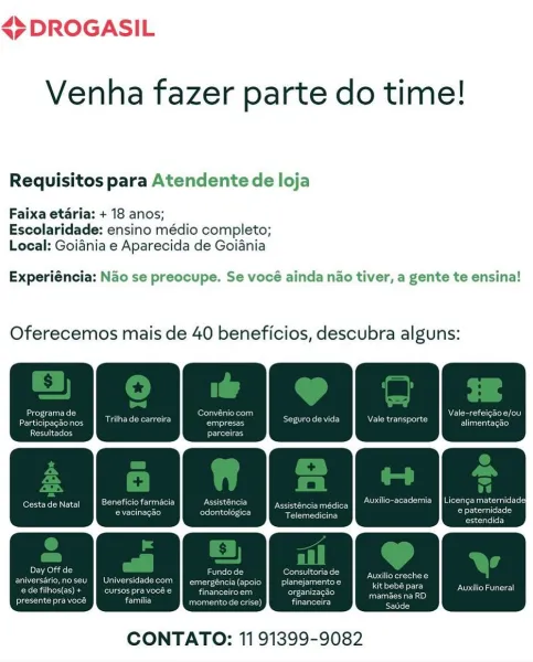<7 DROGASIL

Venha fazer parte do time!

Requisitos para Atendente de loja
Faixa etaria: + 18 anos;

Escolaridade: ensino médio completo;
Local: Goiania e Aparecida de Goiania

Experiéncia: Nao se preocupe. Se vocé ainda nao tiver, a gente te ensina!

Oferecemos mais de 40 beneficios, descubra alguns:

aya te)

 

CONTATO: 11 91399-9082 45 DROGASIL

Venha fazer parte do time!

Requisitos para Atendente de loja

Faixa etaria: + 18 anos;
Escolaridade: ensino médio completo;
Local: Goidnia e Aparecida de Goiania

Experiéncia: Nao se preocupe. Se vocé ainda nao tiver, a gente te ensina!

Oferecemos mais de 40 beneficios, descubra alguns:

aT! nae : ec) ee val Nears
Particioackonos TRC Ses See TT ale transporte aS

eee) ogesic

Cestade Natal || Beneficio farmacia ence Eprom toe aM (Oleic cl

Dele)

eerance ee) sales lates mee

estendida

Deuce] Ure ee aes
aniversario,noseu | Universidade com a(apoio | _planejamentoe
Cru Coes fod IC hes ur eh ua) organizagao

ee heed ce momento de crise) ...